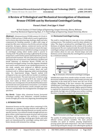 International Research Journal of Engineering and Technology (IRJET) e-ISSN: 2395-0056
Volume: 06 Issue: 06 | June 2019 www.irjet.net p-ISSN: 2395-0072
© 2019, IRJET | Impact Factor value: 7.211 | ISO 9001:2008 Certified Journal | Page 2625
A Review of Tribological and Mechanical Investigation of Aluminum
Bronze C95500 cast by Horizontal Centrifugal Casting
Pavan S. Patel1, Prof. Jigar V. Patel2
1M.Tech Student, U.V Patel College of Engineering, Ganpat University, Kherva, Mehsana
2Asst.Prof, Mechanical Engineering Dept., U. V. Patel College of Engineering, Ganpat University, Kherva
---------------------------------------------------------------------***----------------------------------------------------------------------
Abstract - Aluminum bronzeC95500contains10-11%Al, 4-
5%Fe, 4-5%Ni and max 1.5%Mn which is used in applications
such as heavy-duty sleeve bearings, bushings, shafts and valve
components for handling seawater. It offers wide range of
properties likes wear resistance, low friction and anti-seizing
properties. Aerospace, defense, commercial marine and the
petrochemical industrial sectors continuetoremainthe major
outlets for aluminumbronze.Cylindricalcastingsareprepared
by centrifugal casting where molten metal is poured in
rotating mold. The quality of casting is affected bythepouring
temperature, mold rotation speed, moldtemperature, pouring
speed and melt treatment. The aim of the present study was to
investigate the microstructure, wear behaviour, hardnessand
tensile behaviour of aluminum Bronze C95500 cast by
horizontal centrifugal casting. Cover flux, degasser, Deoxidant
were used in melt treatment as per standardized practice. In
this study, samples were prepared at different pouring
temperature at different mold rotation speed and melt
treatment with or without degassing tablet and deoxidizing
tubes. For Experimental design, Taguchi method (L9)
orthogonal array was used to find out number of conditions
for various parameter. The wear tests were carried out using
pin-on-disc wear tester at load of 30 N, disc rotation of 600
rpm, track radius of 45mm and time duration of 5min.
Hardness was investigatedon BscaleRockwellhardnesstester
and tensile tests were performed on tensometer. A correlation
of microstructure with hardness, tensile strength and wear
rate were established for the investigated the centrifugal cast
specimens.
Key Words: Copper alloy, aluminum bronze, horizontal
centrifugal casting, wear behaviour, rockwell hardness,
tensile strength, pin on disc test, degassing, deoxidisingtube
1. INTRODUCTION
Aluminum bronzes are the copper alloys containing 9-12%
aluminum as a primary alloying element with addition of
iron and nickel. Other alloying elements are mostly used for
specific function. iron enhances tensilestrengthandactsasa
grain refiner, nickel improves grain structure and corrosion
resistance while manganese also performs a stabilizing
function [1]. The bearings, bushing, gear blanks and valve
parts are manufactured by centrifugal casting which give
better density with inclusion free castings.
1.1 Horizontal Centrifugal Casting
The mold is rotated about its own axis in true centrifugal
casting process. This method is used for plain cylinders or
tubes. The shape is produced by centrifugal force and the
thickness of cylinder depends on the volume of the molten
metal poured. No core is placed inside the mold. Horizontal
centrifugal casting is usedwithmoldplacementinhorizontal
and rotation about its own axis. Desired shape and wall
thickness can be achieved by the centrifugal force produced
by a rotational mold [2].
Fig -1: Schematic of horizontal centrifugal casting[2]
Solidification starts from outside surface of mold, a form of
directional solidification happens whichmakesporosity and
impurities in the metal last to freeze near the core of the
cylinder. Machining of the bore removes this unwanted
solidified part. Centrifugal castings, may have a little greater
density than other normal castings. Higher speed ofrotation
is required for aluminium bronze than for tin bronzes and
gun metals, but high rates of chilling cause surface cracking,
therefore it should be avoided with aluminium bronze.
Fig -2: Horizontal centrifugal casting machine setup
The quality of casting produced by centrifugal casting is
affected various process variables. The main process
variables are speed of rotation, pouring temperature,
pouring speed and mold temperature. The melt treatment
used during melting the charge is also affectingthequalityof
 