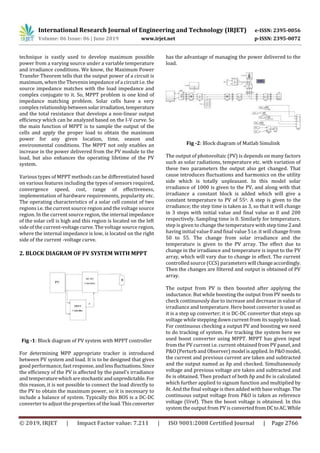 International Research Journal of Engineering and Technology (IRJET) e-ISSN: 2395-0056
Volume: 06 Issue: 06 | June 2019 www.irjet.net p-ISSN: 2395-0072
© 2019, IRJET | Impact Factor value: 7.211 | ISO 9001:2008 Certified Journal | Page 2766
technique is vastly used to develop maximum possible
power from a varying source under a variable temperature
and irradiance conditions. We know, the Maximum Power
Transfer Theorem tells that the output power of a circuit is
maximum, when the Thevenin impedance of a circuit i.e. the
source impedance matches with the load impedance and
complex conjugate to it. So, MPPT problem is one kind of
impedance matching problem. Solar cells have a very
complex relationshipbetweensolarirradiation,temperature
and the total resistance that develops a non-linear output
efficiency which can be analyzed based on the I-V curve. So
the main function of MPPT is to sample the output of the
cells and apply the proper load to obtain the maximum
power for any given location, time, season and
environmental conditions. The MPPT not only enables an
increase in the power delivered from the PV module to the
load, but also enhances the operating lifetime of the PV
system.
Various types of MPPT methods can be differentiated based
on various features including the types of sensors required,
convergence speed, cost, range of effectiveness,
implementation of hardware requirements, popularity etc.
The operating characteristics of a solar cell consist of two
regions i.e. the current source region and the voltage source
region. In the current source region, the internal impedance
of the solar cell is high and this region is located on the left
side of the current-voltage curve. The voltage source region,
where the internal impedance is low, is located on the right
side of the current -voltage curve.
2. BLOCK DIAGRAM OF PV SYSTEM WITH MPPT
Fig -1: Block diagram of PV system with MPPT controller
For determining MPP appropriate tracker is introduced
between PV system and load. It is to be designed that gives
good performance, fast response, andlessfluctuations.Since
the efficiency of the PV is affected by the panel’s irradiance
and temperaturewhicharestochastic andunpredictable. For
this reason, it is not possible to connect the load directly to
the PV to obtain the maximum power, so it is necessary to
include a balance of system. Typically this BOS is a DC-DC
converter to adjust the properties of the load.Thisconverter
has the advantage of managing the power delivered to the
load.
Fig -2: Block diagram of Matlab Simulink
The output of photovoltaic (PV) is depends on many factors
such as solar radiations, temperature etc. with variation of
these two parameters the output also get changed. That
cause introduces fluctuations and harmonics on the utility
side which is totally unpleasant. In this model solar
irradiance of 1000 is given to the PV, and along with that
irradiance a constant block is added which will give a
constant temperature to PV of 55o. A step is given to the
irradiance; the step time is taken as 3, so that it will change
in 3 steps with initial value and final value as 0 and 200
respectively. Sampling time is 0. Similarly for temperature,
step is given to change the temperature with step time2and
having initial value 0 and final value 5 i.e. it will change from
50 to 55. The change from solar irradiance and the
temperature is given to the PV array. The effect due to
change in the irradiance and temperature is input to the PV
array, which will vary due to change in effect. The current
controlled source (CCS) parameters will changeaccordingly.
Then the changes are filtered and output is obtained of PV
array.
The output from PV is then boosted after applying the
inductance. But while boosting the output from PV needs to
check continuously due to increase and decrease in value of
irradiance and temperature. Here boost converter isused as
it is a step up converter; it is DC-DC converter that steps up
voltage while stepping down current from its supply toload.
For continuous checking a output PV and boosting we need
to do tracking of system. For tracking the system here we
used boost converter using MPPT. MPPT has given input
from the PV current i.e. current obtained from PV panel, and
P&O (Perturb and Observer) model isapplied.InP&Omodel,
the current and previous current are taken and subtracted
and the output named as δp and checked. Simultaneously
voltage and previous voltage are taken and subtracted and
δv is obtained. Then product of both δp and δv is calculated
which further applied to signum function and multiplied by
δt. And the final voltage is then added with base voltage.The
continuous output voltage from P&O is taken as reference
voltage (Uref). Then the boost voltage is obtained. In this
system the output from PV is convertedfromDCtoAC.While
 