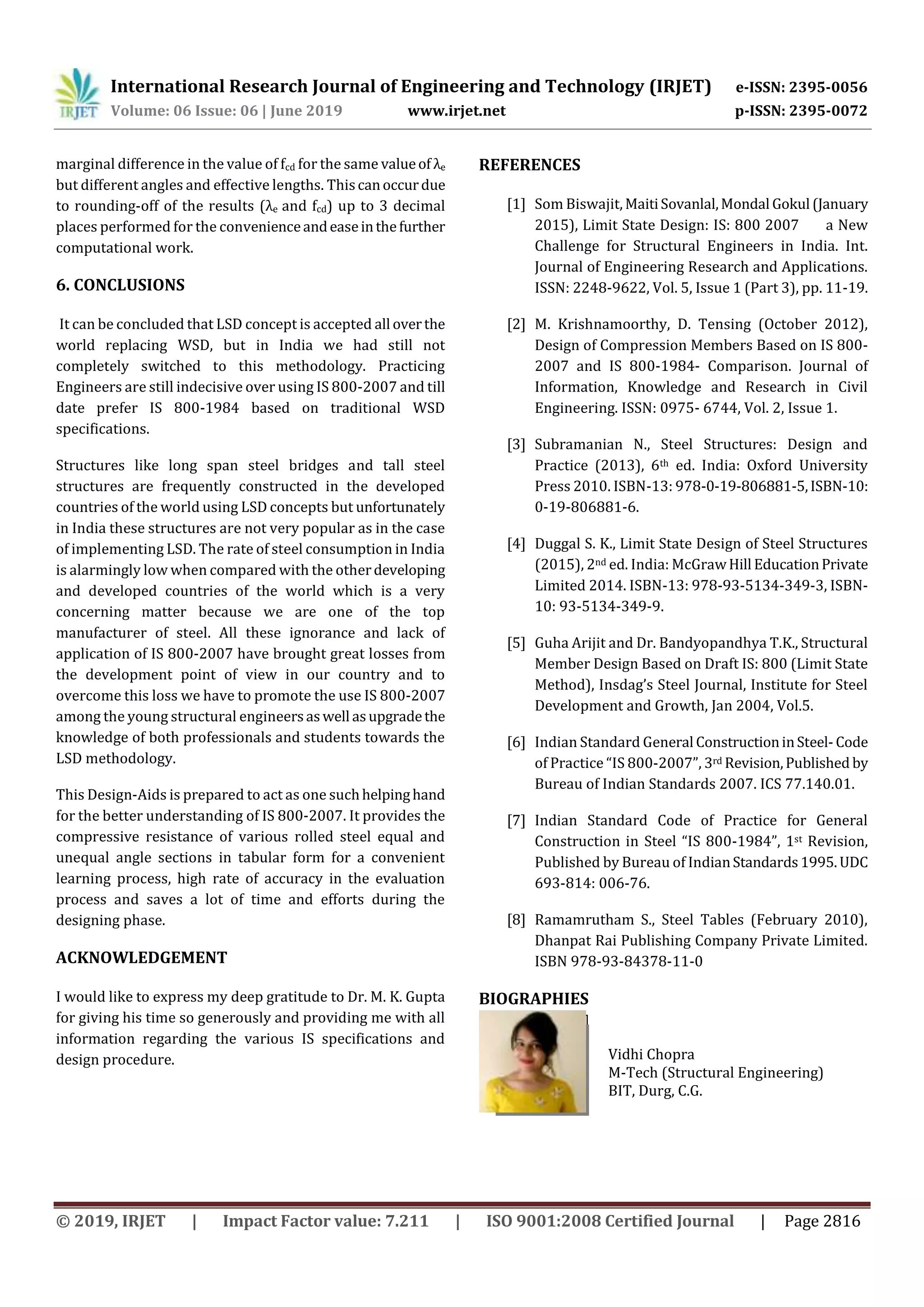 International Research Journal of Engineering and Technology (IRJET) e-ISSN: 2395-0056
Volume: 06 Issue: 06 | June 2019 www.irjet.net p-ISSN: 2395-0072
© 2019, IRJET | Impact Factor value: 7.211 | ISO 9001:2008 Certified Journal | Page 2816
marginal difference in the value of fcd for the same valueof λe
but different angles and effective lengths. Thiscanoccurdue
to rounding-off of the results (λe and fcd) up to 3 decimal
places performed for the convenienceandeaseinthefurther
computational work.
6. CONCLUSIONS
It can be concluded that LSD concept is accepted all overthe
world replacing WSD, but in India we had still not
completely switched to this methodology. Practicing
Engineers are still indecisive over using IS 800-2007 and till
date prefer IS 800-1984 based on traditional WSD
specifications.
Structures like long span steel bridges and tall steel
structures are frequently constructed in the developed
countries of the world using LSD concepts but unfortunately
in India these structures are not very popular as in the case
of implementing LSD. The rate of steel consumption in India
is alarmingly low when compared with the otherdeveloping
and developed countries of the world which is a very
concerning matter because we are one of the top
manufacturer of steel. All these ignorance and lack of
application of IS 800-2007 have brought great losses from
the development point of view in our country and to
overcome this loss we have to promote the use IS 800-2007
among the young structural engineersaswell asupgradethe
knowledge of both professionals and students towards the
LSD methodology.
This Design-Aids is prepared to act as one suchhelpinghand
for the better understanding of IS 800-2007. It provides the
compressive resistance of various rolled steel equal and
unequal angle sections in tabular form for a convenient
learning process, high rate of accuracy in the evaluation
process and saves a lot of time and efforts during the
designing phase.
ACKNOWLEDGEMENT
I would like to express my deep gratitude to Dr. M. K. Gupta
for giving his time so generously and providing me with all
information regarding the various IS specifications and
design procedure.
REFERENCES
[1] Som Biswajit, MaitiSovanlal,Mondal Gokul (January
2015), Limit State Design: IS: 800 2007 a New
Challenge for Structural Engineers in India. Int.
Journal of Engineering Research and Applications.
ISSN: 2248-9622, Vol. 5, Issue 1 (Part 3), pp. 11-19.
[2] M. Krishnamoorthy, D. Tensing (October 2012),
Design of Compression Members Based on IS 800-
2007 and IS 800-1984- Comparison. Journal of
Information, Knowledge and Research in Civil
Engineering. ISSN: 0975- 6744, Vol. 2, Issue 1.
[3] Subramanian N., Steel Structures: Design and
Practice (2013), 6th ed. India: Oxford University
Press 2010. ISBN-13: 978-0-19-806881-5,ISBN-10:
0-19-806881-6.
[4] Duggal S. K., Limit State Design of Steel Structures
(2015), 2nd ed. India: McGrawHill EducationPrivate
Limited 2014. ISBN-13: 978-93-5134-349-3, ISBN-
10: 93-5134-349-9.
[5] Guha Arijit and Dr. Bandyopandhya T.K., Structural
Member Design Based on Draft IS: 800 (Limit State
Method), Insdag’s Steel Journal, Institute for Steel
Development and Growth, Jan 2004, Vol.5.
[6] Indian Standard General ConstructioninSteel-Code
of Practice “IS 800-2007”, 3rd Revision,Published by
Bureau of Indian Standards 2007. ICS 77.140.01.
[7] Indian Standard Code of Practice for General
Construction in Steel “IS 800-1984”, 1st Revision,
Published by Bureau of IndianStandards1995.UDC
693-814: 006-76.
[8] Ramamrutham S., Steel Tables (February 2010),
Dhanpat Rai Publishing Company Private Limited.
ISBN 978-93-84378-11-0
BIOGRAPHIES
Vidhi Chopra
M-Tech (Structural Engineering)
BIT, Durg, C.G.
 