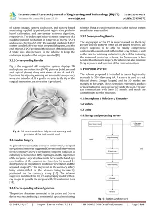 International Research Journal of Engineering and Technology (IRJET) e-ISSN: 2395-0056
Volume: 06 Issue: 06 | June 2019 www.irjet.net p-ISSN: 2395-0072
© 2019, IRJET | Impact Factor value: 7.211 | ISO 9001:2008 Certified Journal | Page 2964
of patient images, camera calibration, and camera-based
monitoring supplied by paired point registration, pinhole-
based calibration, and perspective n-points algorithm,
respectively. The endoscope holder scheme comprises of a
stackable parallel mechanism of 3 degrees of liberty (DOF)
and an end-effector of 2-DOF. The parallel stackable 3-DOF
system coupled a five bar with two parallelograms, and the
end-effector 2-DOF governed the position of the endoscope.
A brake was also included in the scheme to keep the
endoscope anywhere the surgeon wanted [8].
3.2.2 Corresponding Results
Fig. 4, the suggested AR navigation system, displays 2D
multi-planar reconstruction (MPR) pictures (axial, coronal
and sagittal planes) along with views of the AR and VR.
Functions for adjusting warningandautomatic transparency
were also introduced. If a goal is too near to the tip of the
surgical instrument, an alert noise is produced.
Fig -4: AR based model can help detect accuracy and
precision of the instrument used
3.3. Cardiac Surgery
To guide chronic complete occlusion intervention,a surgical
navigationscheme wassuggested.Conventional intervention
for the coronary artery's permanent complete occlusion is
extremely dependent on 2D X-rayimagesandtheexperience
of the surgeon. Large displacements between the hand-eye
coordination of the surgeon can therefore be caused by
discrepancies in the patient's position or orientationandthe
acquired images [9]. This may result in the coronary artery
being misidentified or the stenosis being incorrectly
positioned on the coronary artery [10]. The scheme
suggested combined the 3D CT angiography model with X-
ray images to provide the surgeon with 3D anatomical data
[11].
3.3.1 Corresponding AR configuration
The position of markers connected to the patient and C-arm
device was tracked using a commercial optical monitoring
scheme. Using a transformation matrix, the various system
coordinates were unified.
3.3.2 Corresponding Results
The angiograph of the CT is superimposed on the X-ray
picture and the pictures of the VR are placed next to it. We
expect surgeons to be able to readily comprehend
anatomical data contained in the initial X-raypicture,aswell
as the vascular anatomy and relative place of the tool using
the suggested prototype scheme. As fluoroscopy is less
needed than standard surgery,theschemecanalsominimize
X-ray exposure and injection of the contrast medium.
4. PROPOSED SYSTEM
The scheme proposed is intended to create high-quality
manuals for 3D video using AR. A camera is used to track
fiducial objects (Image Targets) and the 3D models are
mapped to the target. These 3D models represent a product
or idea that can be seen on your screen by the user. The user
can communicate with these 3D models and watch the
animations to see the processes.
4.1 Smartphone / Holo Lens / Computer
4.2 Vuforia
4.3 Unity
4.4 Storage and processing server
Fig -5: System Architecture
 