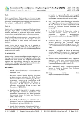 International Research Journal of Engineering and Technology (IRJET) e-ISSN: 2395-0056
Volume: 06 Issue: 06 | June 2019 www.irjet.net p-ISSN: 2395-0072
© 2019, IRJET | Impact Factor value: 7.211 | ISO 9001:2008 Certified Journal | Page 2965
Unity
Unity is a graphics and physics engineusedtoconstructapps
that can be constructed with the same codebase for various
platforms. Supported platforms include Linux-x86/x86-64,
Mac-x86/x86-64, iOS, Android and WebGL.
Vuforia
Vuforia offers cross-platform Augmented Reality assistance
through a single API for Android, iOS, and UWP devices,
enabling developers to write their applications once and
operate them using the highest key technology available.
User Defined Targets allow you to use a camera picture shot
as the goal to position content in the actual globe. Users can
generate objectives in their setting from pictures and
surfaces.
Object Targets are 3D objects that can be scanned for
recognition and tracking of 3D objects. Object Recognition
operates best with objects that havesurfaceinformationand
are geometrically stable.
5. CONCLUSION
We will create a scheme using AR technology to enhance the
learning and comprehension of surgical procedures. Our
scheme will assist doctors and surgeons to efficiently
visualize and improve their precision of operations. Our
scheme seeks to help and develop a better and interactive
training environment in the field of medicine.
REFERENCES
1. Riba Pi E. Implementation of a 3D pose estimation
algorithm. 2015.
2. Moreno D, Taubin G. Simple, accurate, and robust
projector-camera calibration. In: 2012 Second
International Conference on 3D Imaging, Modeling,
Processing, Visualization & Transmission: IEEE;
2012:464-71. 13. Besl PJ, McKay ND. Method for
registration of 3-D shapes. In: Robotics-DL
tentative: International Society for Optics and
Photonics; 1992:586-606.
3. Balachandran R, Fitzpatrick JM. Iterative solution
for rigid-body point-based registration with
anisotropic weighting. In: SPIE Medical Imaging:
International Society for Optics and Photonics;
2009:72613D-D-10.
4. Burschka D, Mair E. Direct pose estimation with a
monocular camera. In: International Workshop on
Robot Vision: Springer; 2008:440-53.
5. Choi H, Cho B, Masamune K, Hashizume M, Hong J.
An effective visualization technique for depth
perception in augmented reality‐based surgical
navigation. The International Journal of Medical
Robotics and Computer Assisted Surgery 2015.
6. Jeon S, Kim J, Hong J. Surgical navigation system for
assisting epiduroscopiclaser neural decompression
(ELND) procedure. its clinical application in 14
patients. In: Computer Assisted Radiology and
Surgery; 2014.
7. De Paolis LT, Aloisio G. Augmented reality in
minimally invasive surgery. InAdvances in
Biomedical Sensing, Measurements,
Instrumentation and Systems: Springer;2010:305-
20.
8. Lee S, Yoon H-S, Park J, Chung Y-S, Hong J, Yi B-J. A
Surgical Navigation and Endoscope Holder
Integrated System for Sinus Surgery. Proc. of The
11th Asian Conference on Computer AidedSurgery,
2015.
9. Sielhorst T, Feuerstein M, Navab N. Advanced
medical displays: A literature review of augmented
reality. Journal of Display Technology 2008; 4:451-
67.
10. Fischer J, Neff M, Freudenstein D, Bartz D. Medical
augmented reality based on commercial image
guided surgery. In: Eurographics Symposium on
Virtual Environments (EGVE); 2004:83-6.
11. Jeon S, Hwangbo S, Hong J. A Surgical Navigation
System to Assist in Chronic Total Occlusion
Intervention. In: URAI 2016.
12. Image sources from
https://www.google.co.in/imghp
 