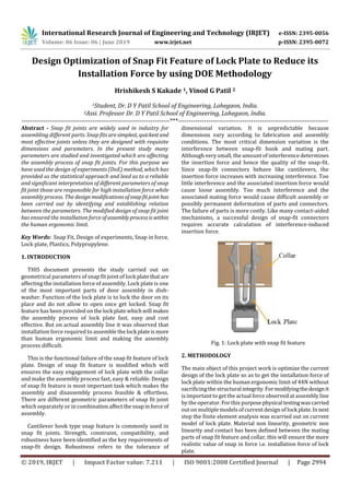 International Research Journal of Engineering and Technology (IRJET) e-ISSN: 2395-0056
Volume: 06 Issue: 06 | June 2019 www.irjet.net p-ISSN: 2395-0072
© 2019, IRJET | Impact Factor value: 7.211 | ISO 9001:2008 Certified Journal | Page 2994
Design Optimization of Snap Fit Feature of Lock Plate to Reduce its
Installation Force by using DOE Methodology
Hrishikesh S Kakade 1, Vinod G Patil 2
1Student, Dr. D Y Patil School of Engineering, Lohegaon, India.
2Assi. Professor Dr. D Y Patil School of Engineering, Lohegaon, India.
---------------------------------------------------------------------***----------------------------------------------------------------------
Abstract - Snap fit joints are widely used in industry for
assembling different parts. Snap fits are simplest, quickestand
most effective joints unless they are designed with requisite
dimensions and parameters. In the present study many
parameters are studied and investigated which are affecting
the assembly process of snap fit joints. For this purpose we
have used the design of experiments (DoE) method, which has
provided us the statistical approach and lead us to a reliable
and significant interpretation of different parameters of snap
fit joint those are responsible for high installation force while
assembly process. The design modificationsofsnapfitjoint has
been carried out by identifying and establishing relation
between the parameters. The modified design of snap fit joint
has ensured the installation force ofassemblyprocessiswithin
the human ergonomic limit.
Key Words: Snap Fit, Design of experiments, Snap in force,
Lock plate, Plastics, Polypropylene.
1. INTRODUCTION
THIS document presents the study carried out on
geometrical parameters of snap fit joint of lock platethatare
affecting the installation force of assembly. Lock plate is one
of the most important parts of door assembly in dish-
washer. Function of the lock plate is to lock the door on its
place and do not allow to open once get locked. Snap fit
feature has been provided on thelock platewhichwill makes
the assembly process of lock plate fast, easy and cost
effective. But on actual assembly line it was observed that
installation force required to assemble the lock plateismore
than human ergonomic limit and making the assembly
process difficult.
This is the functional failure of the snap fit feature of lock
plate. Design of snap fit feature is modified which will
ensures the easy engagement of lock plate with the collar
and make the assembly process fast, easy & reliable. Design
of snap fit feature is most important task which makes the
assembly and disassembly process feasible & effortless.
There are different geometric parameters of snap fit joint
which separately or in combinationaffectthesnapinforceof
assembly.
Cantilever hook type snap feature is commonly used in
snap fit joints. Strength, constraint, compatibility, and
robustness have been identified as the key requirements of
snap-fit design. Robustness refers to the tolerance of
dimensional variation. It is unpredictable because
dimensions vary according to fabrication and assembly
conditions. The most critical dimension variation is the
interference between snap-fit hook and mating part.
Although very small, the amount of interference determines
the insertion force and hence the quality of the snap-fit.
Since snap-fit connectors behave like cantilevers, the
insertion force increases with increasing interference. Too
little interference and the associated insertion force would
cause loose assembly. Too much interference and the
associated mating force would cause difficult assembly or
possibly permanent deformation of parts and connectors.
The failure of parts is more costly. Like many contact-aided
mechanisms, a successful design of snap-fit connectors
requires accurate calculation of interference-induced
insertion force.
Fig. 1: Lock plate with snap fit feature
2. METHODOLOGY
The main object of this project work is optimize the current
design of the lock plate so as to get the installation force of
lock plate within the human ergonomic limit of 44N without
sacrificing the structuralintegrity.Formodifyingthedesignit
is important to get the actual force observed atassembly line
by the operator. For this purposephysicaltestingwascarried
out on multiple models ofcurrent design of lockplate.Innext
step the finite element analysis was ecarried out on current
model of lock plate. Material non linearity, geometric non
linearity and contact has been defined between the mating
parts of snap fit feature and collar, this will ensure the more
realistic value of snap in force i.e. installation force of lock
plate.
 