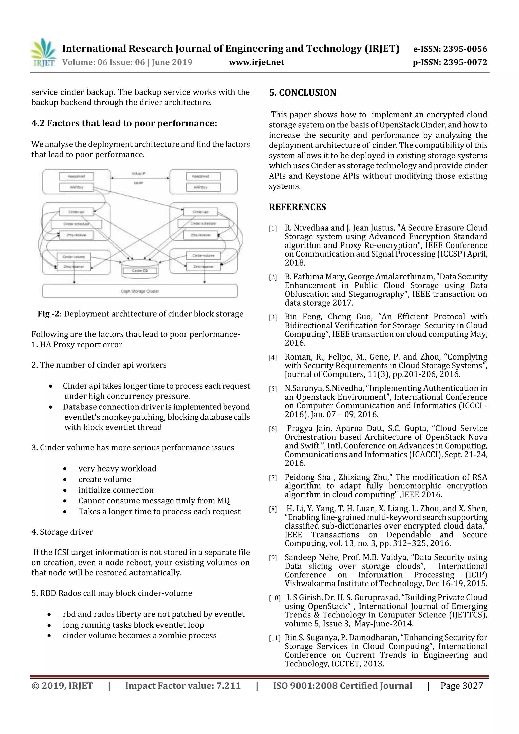 International Research Journal of Engineering and Technology (IRJET) e-ISSN: 2395-0056
Volume: 06 Issue: 06 | June 2019 www.irjet.net p-ISSN: 2395-0072
© 2019, IRJET | Impact Factor value: 7.211 | ISO 9001:2008 Certified Journal | Page 3027
service cinder backup. The backup service works with the
backup backend through the driver architecture.
4.2 Factors that lead to poor performance:
We analyse the deployment architecture andfindthefactors
that lead to poor performance.
Fig -2: Deployment architecture of cinder block storage
Following are the factors that lead to poor performance-
1. HA Proxy report error
2. The number of cinder api workers
 Cinder api takes longertime toprocesseachrequest
under high concurrency pressure.
 Database connection driver is implemented beyond
eventlet's monkeypatching, blockingdatabasecalls
with block eventlet thread
3. Cinder volume has more serious performance issues
 very heavy workload
 create volume
 initialize connection
 Cannot consume message timly from MQ
 Takes a longer time to process each request
4. Storage driver
If the ICSI target information is not stored in a separate file
on creation, even a node reboot, your existing volumes on
that node will be restored automatically.
5. RBD Rados call may block cinder-volume
 rbd and rados liberty are not patched by eventlet
 long running tasks block eventlet loop
 cinder volume becomes a zombie process
5. CONCLUSION
This paper shows how to implement an encrypted cloud
storage system on the basis of OpenStack Cinder,andhow to
increase the security and performance by analyzing the
deployment architecture of cinder. The compatibilityofthis
system allows it to be deployed in existing storage systems
which uses Cinder as storage technology and provide cinder
APIs and Keystone APIs without modifying those existing
systems.
REFERENCES
[1] R. Nivedhaa and J. Jean Justus, "A Secure Erasure Cloud
Storage system using Advanced Encryption Standard
algorithm and Proxy Re-encryption", IEEE Conference
on Communication and Signal Processing (ICCSP) April,
2018.
[2] B. Fathima Mary, George Amalarethinam,"Data Security
Enhancement in Public Cloud Storage using Data
Obfuscation and Steganography", IEEE transaction on
data storage 2017.
[3] Bin Feng, Cheng Guo, “An Efficient Protocol with
Bidirectional Verification for Storage Security in Cloud
Computing”, IEEE transaction on cloud computing May,
2016.
[4] Roman, R., Felipe, M., Gene, P. and Zhou, “Complying
with Security Requirements in Cloud Storage Systems”,
Journal of Computers, 11(3), pp.201-206, 2016.
[5] N.Saranya, S.Nivedha, “Implementing Authentication in
an Openstack Environment”, International Conference
on Computer Communication and Informatics (ICCCI -
2016), Jan. 07 – 09, 2016.
[6] Pragya Jain, Aparna Datt, S.C. Gupta, “Cloud Service
Orchestration based Architecture of OpenStack Nova
and Swift ”, Intl. Conference on Advances in Computing,
Communications and Informatics (ICACCI), Sept. 21-24,
2016.
[7] Peidong Sha , Zhixiang Zhu," The modification of RSA
algorithm to adapt fully homomorphic encryption
algorithm in cloud computing" ,IEEE 2016.
[8] H. Li, Y. Yang, T. H. Luan, X. Liang, L. Zhou, and X. Shen,
“Enablingfine-grained multi-keywordsearchsupporting
classified sub-dictionaries over encrypted cloud data,”
IEEE Transactions on Dependable and Secure
Computing, vol. 13, no. 3, pp. 312–325, 2016.
[9] Sandeep Nehe, Prof. M.B. Vaidya, “Data Security using
Data slicing over storage clouds”, International
Conference on Information Processing (ICIP)
Vishwakarma Institute of Technology, Dec 16-19, 2015.
[10] L S Girish, Dr. H. S. Guruprasad, “Building Private Cloud
using OpenStack” , International Journal of Emerging
Trends & Technology in Computer Science (IJETTCS),
volume 5, Issue 3, May-June-2014.
[11] Bin S. Suganya, P. Damodharan, “Enhancing Security for
Storage Services in Cloud Computing”, International
Conference on Current Trends in Engineering and
Technology, ICCTET, 2013.
 