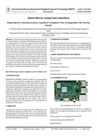 International Research Journal of Engineering and Technology (IRJET) e-ISSN: 2395-0056
Volume: 06 Issue: 06 | June 2019 www.irjet.net p-ISSN: 2395-0072
© 2019, IRJET | Impact Factor value: 7.211 | ISO 9001:2008 Certified Journal | Page 314
Smart Mirror using Voice Interface
Roopa Sabri.K1, Poornima Urala.A2, Gayathri.P3, Deepak.D4, Mrs. S.Pushpalatha5, Mrs. Neetha
Natesh6
1,2,3,4Student, Dept. of Information Science and Engineering, Dr. Ambedkar Institute of Technology, Bangalore,
India
5,6Assistant Professor, Dept. of Information Science and Engineering, Dr. Ambedkar Institute of Technology,
Bangalore, India
---------------------------------------------------------------------***---------------------------------------------------------------------
Abstract - A The future technology has paved its way into the
world of Intelligence in the form of Intelligentmirrorswhich is
an amalgamation of both the computer aided information
services and mirror being provided to the user as a user
interface. The credit is given to the microcontroller cards on
board, that connects to the internet, access and processes the
data and displays it effectively on a place prescribed in the
mirror. The mirror is further being intellectualized with the
addition of an input device the ALEXA. In the scope of study,
the intelligent mirror system thus developed includes features
such as weather reports, date and time information, current
news updates and greeting messages. Additional commands
are given to the system by the input voice commander the
ALEXA that can perform various tasks from playing a video of
your choice to showing maps of desired location.
Key Words: Smart mirror, Raspberry pi 3b+, Makers, IoT
1.INTRODUCTION
INTERNET OF THINGS or known as IOT is an ecosystemthat
connects various physical components together that are
accessible through the internet. The ‘thing ‘in IoT couldbe in
reference to the automobiles with their built in sensors or
the ultimate challenge the Humans with a heart monitor. A
single line explanation would be any object that has been
specified an IP address which has the ability to accumulate
and transfer data across any or specified network without
human intervention. The ability of the system to interact
with the external environment or theinternal statesisdueto
its embedded technology that also plays a key role in
decision making. The combination of IoT and Android is
employed in this system.
2. OBJECTIVE
The objective wherein is to develop a mirror thatdoessmart
activities like showing weather, time , date and news etc.
thus keeping the user away from time consuming activities.
All of the above-mentioned tasks are to be performed with
the help of the Raspberry pi 3b+.
3. PROBLEM STATEMENT
The major problem of any existing mirror is displaying just
the object in front of it or just the human face withouthaving
to interact with them. This project is developed with the
intention that people spend quality time in front of the
mirror.
4. BRIEF DESCRIPTION OF THE PROJECT
The entire system can be precisely divided into three major
sections being:
The LED monitor
The Raspberry Pi 3B+ and
Acrylic mirror
Brief description of this components is given below.
4.1 RASPBERRY PI 3B+
Fig 1: Raspberry Pi 3b+ model
This credit card sized Raspberry Pi 3b Plus is capable of
doing a lot of things and anything when compared with
desktop PC.
It has a quad core of 1.2 gigahertz,64 bit CPU,
Processor-Broadcom of BCM 2837
RAM-1GB RAM
 