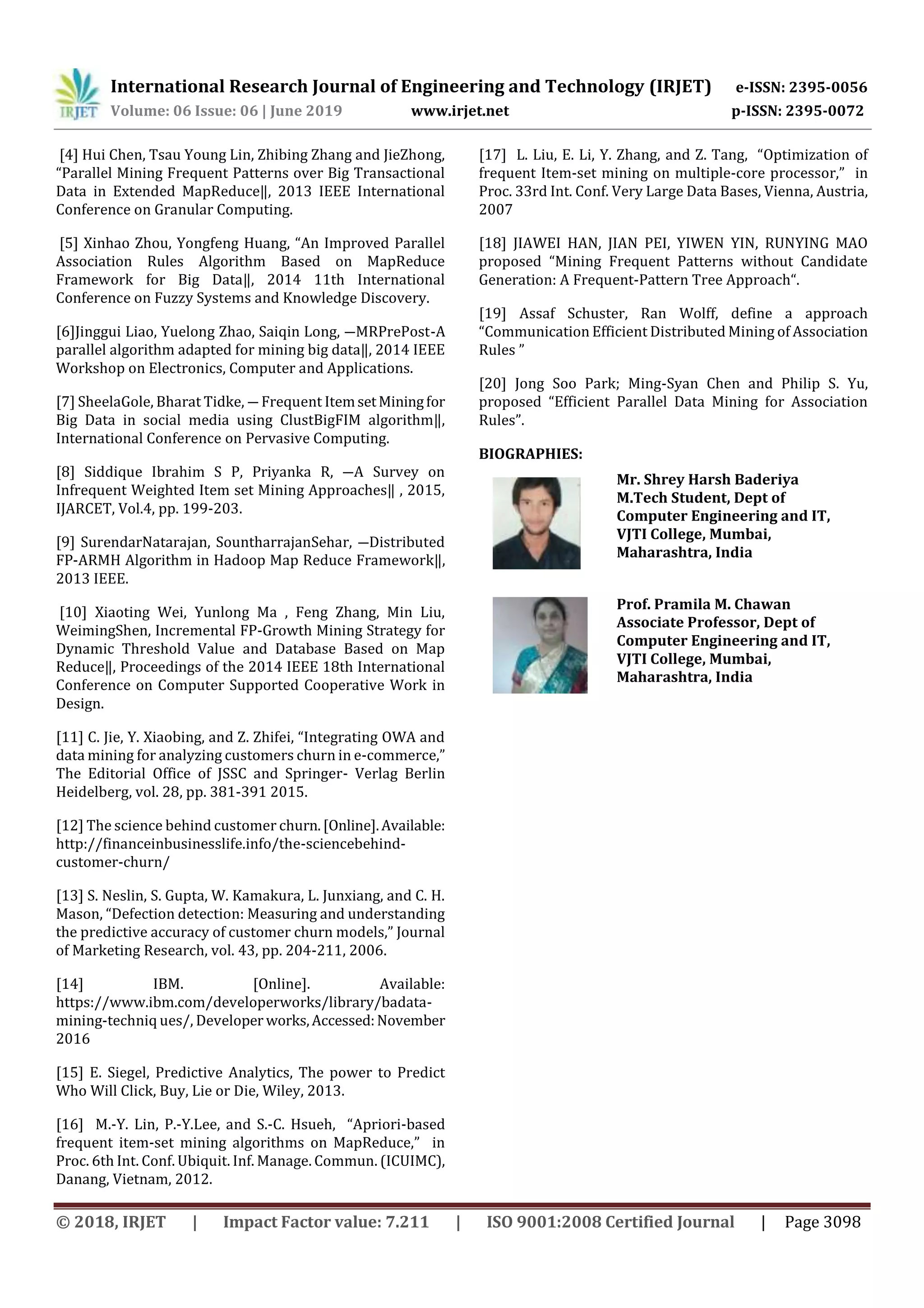 International Research Journal of Engineering and Technology (IRJET) e-ISSN: 2395-0056
Volume: 06 Issue: 06 | June 2019 www.irjet.net p-ISSN: 2395-0072
© 2018, IRJET | Impact Factor value: 7.211 | ISO 9001:2008 Certified Journal | Page 3098
[4] Hui Chen, Tsau Young Lin, Zhibing Zhang and JieZhong,
“Parallel Mining Frequent Patterns over Big Transactional
Data in Extended MapReduce‖, 2013 IEEE International
Conference on Granular Computing.
[5] Xinhao Zhou, Yongfeng Huang, “An Improved Parallel
Association Rules Algorithm Based on MapReduce
Framework for Big Data‖, 2014 11th International
Conference on Fuzzy Systems and Knowledge Discovery.
[6]Jinggui Liao, Yuelong Zhao, Saiqin Long, ―MRPrePost-A
parallel algorithm adapted for mining big data‖, 2014 IEEE
Workshop on Electronics, Computer and Applications.
[7] SheelaGole, Bharat Tidke, ― Frequent ItemsetMiningfor
Big Data in social media using ClustBigFIM algorithm‖,
International Conference on Pervasive Computing.
[8] Siddique Ibrahim S P, Priyanka R, ―A Survey on
Infrequent Weighted Item set Mining Approaches‖ , 2015,
IJARCET, Vol.4, pp. 199-203.
[9] SurendarNatarajan, SountharrajanSehar, ―Distributed
FP-ARMH Algorithm in Hadoop Map Reduce Framework‖,
2013 IEEE.
[10] Xiaoting Wei, Yunlong Ma , Feng Zhang, Min Liu,
WeimingShen, Incremental FP-Growth Mining Strategy for
Dynamic Threshold Value and Database Based on Map
Reduce‖, Proceedings of the 2014 IEEE 18th International
Conference on Computer Supported Cooperative Work in
Design.
[11] C. Jie, Y. Xiaobing, and Z. Zhifei, “Integrating OWA and
data mining for analyzing customers churn in e-commerce,”
The Editorial Office of JSSC and Springer- Verlag Berlin
Heidelberg, vol. 28, pp. 381-391 2015.
[12] The science behind customer churn.[Online].Available:
http://financeinbusinesslife.info/the-sciencebehind-
customer-churn/
[13] S. Neslin, S. Gupta, W. Kamakura, L. Junxiang, and C. H.
Mason, “Defection detection: Measuring and understanding
the predictive accuracy of customer churn models,” Journal
of Marketing Research, vol. 43, pp. 204-211, 2006.
[14] IBM. [Online]. Available:
https://www.ibm.com/developerworks/library/badata-
mining-techniq ues/, Developer works,Accessed:November
2016
[15] E. Siegel, Predictive Analytics, The power to Predict
Who Will Click, Buy, Lie or Die, Wiley, 2013.
[16] M.-Y. Lin, P.-Y.Lee, and S.-C. Hsueh, “Apriori-based
frequent item-set mining algorithms on MapReduce,” in
Proc. 6th Int. Conf. Ubiquit. Inf. Manage. Commun. (ICUIMC),
Danang, Vietnam, 2012.
[17] L. Liu, E. Li, Y. Zhang, and Z. Tang, “Optimization of
frequent Item-set mining on multiple-core processor,” in
Proc. 33rd Int. Conf. Very Large Data Bases, Vienna, Austria,
2007
[18] JIAWEI HAN, JIAN PEI, YIWEN YIN, RUNYING MAO
proposed “Mining Frequent Patterns without Candidate
Generation: A Frequent-Pattern Tree Approach“.
[19] Assaf Schuster, Ran Wolff, define a approach
“Communication Efficient Distributed Mining of Association
Rules ”
[20] Jong Soo Park; Ming-Syan Chen and Philip S. Yu,
proposed “Efficient Parallel Data Mining for Association
Rules”.
BIOGRAPHIES:
Mr. Shrey Harsh Baderiya
M.Tech Student, Dept of
Computer Engineering and IT,
VJTI College, Mumbai,
Maharashtra, India
Prof. Pramila M. Chawan
Associate Professor, Dept of
Computer Engineering and IT,
VJTI College, Mumbai,
Maharashtra, India
 