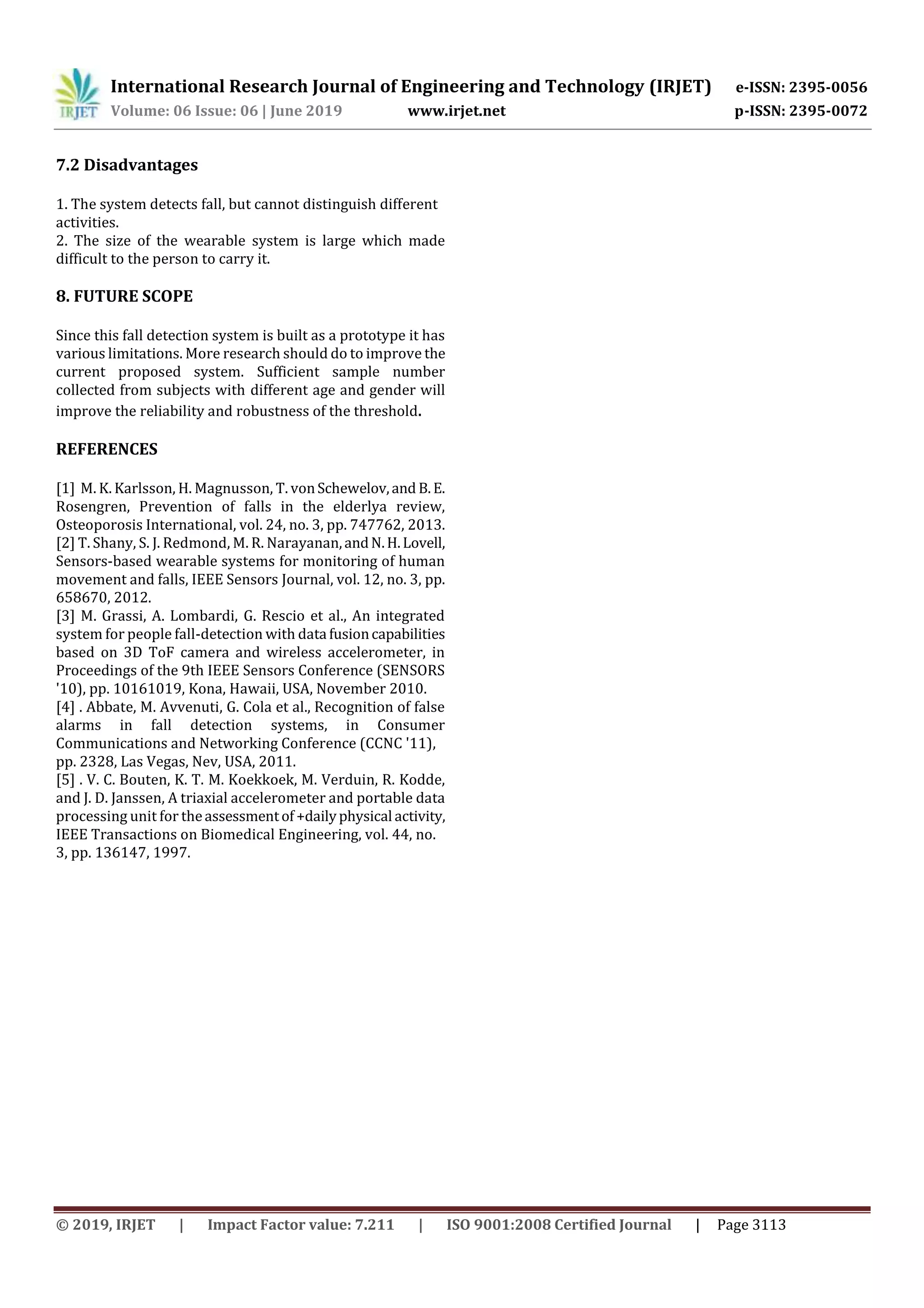 International Research Journal of Engineering and Technology (IRJET) e-ISSN: 2395-0056
Volume: 06 Issue: 06 | June 2019 www.irjet.net p-ISSN: 2395-0072
© 2019, IRJET | Impact Factor value: 7.211 | ISO 9001:2008 Certified Journal | Page 3113
7.2 Disadvantages
1. The system detects fall, but cannot distinguish different
activities.
2. The size of the wearable system is large which made
difficult to the person to carry it.
8. FUTURE SCOPE
Since this fall detection system is built as a prototype it has
various limitations. More research should do to improve the
current proposed system. Sufficient sample number
collected from subjects with different age and gender will
improve the reliability and robustness of the threshold.
REFERENCES
[1] M. K. Karlsson, H. Magnusson, T. vonSchewelov,and B.E.
Rosengren, Prevention of falls in the elderlya review,
Osteoporosis International, vol. 24, no. 3, pp. 747762, 2013.
[2] T. Shany, S. J. Redmond, M. R. Narayanan,andN.H.Lovell,
Sensors-based wearable systems for monitoring of human
movement and falls, IEEE Sensors Journal, vol. 12, no. 3, pp.
658670, 2012.
[3] M. Grassi, A. Lombardi, G. Rescio et al., An integrated
system for people fall-detection with data fusioncapabilities
based on 3D ToF camera and wireless accelerometer, in
Proceedings of the 9th IEEE Sensors Conference (SENSORS
'10), pp. 10161019, Kona, Hawaii, USA, November 2010.
[4] . Abbate, M. Avvenuti, G. Cola et al., Recognition of false
alarms in fall detection systems, in Consumer
Communications and Networking Conference (CCNC '11),
pp. 2328, Las Vegas, Nev, USA, 2011.
[5] . V. C. Bouten, K. T. M. Koekkoek, M. Verduin, R. Kodde,
and J. D. Janssen, A triaxial accelerometer and portable data
processing unit for theassessmentof +dailyphysical activity,
IEEE Transactions on Biomedical Engineering, vol. 44, no.
3, pp. 136147, 1997.
 