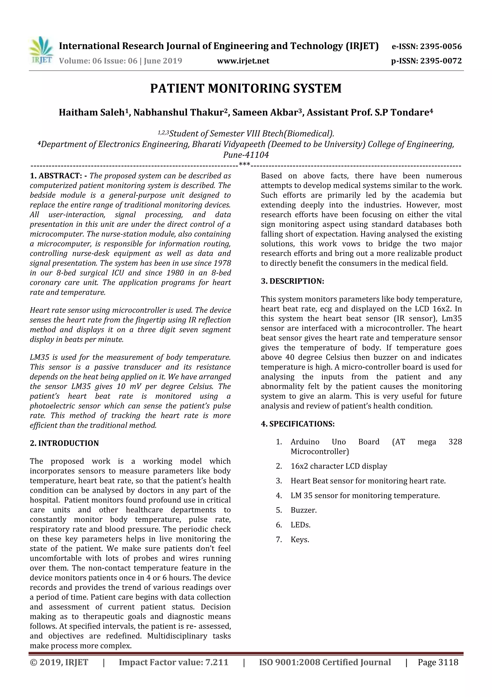 International Research Journal of Engineering and Technology (IRJET) e-ISSN: 2395-0056
Volume: 06 Issue: 06 | June 2019 www.irjet.net p-ISSN: 2395-0072
© 2019, IRJET | Impact Factor value: 7.211 | ISO 9001:2008 Certified Journal | Page 3118
PATIENT MONITORING SYSTEM
Haitham Saleh1, Nabhanshul Thakur2, Sameen Akbar3, Assistant Prof. S.P Tondare4
1,2,3Student of Semester VIII Btech(Biomedical).
4Department of Electronics Engineering, Bharati Vidyapeeth (Deemed to be University) College of Engineering,
Pune-41104
---------------------------------------------------------------------***----------------------------------------------------------------------
1. ABSTRACT: - The proposed system can be described as
computerized patient monitoring system is described. The
bedside module is a general-purpose unit designed to
replace the entire range of traditional monitoring devices.
All user-interaction, signal processing, and data
presentation in this unit are under the direct control of a
microcomputer. The nurse-station module, also containing
a microcomputer, is responsible for information routing,
controlling nurse-desk equipment as well as data and
signal presentation. The system has been in use since 1978
in our 8-bed surgical ICU and since 1980 in an 8-bed
coronary care unit. The application programs for heart
rate and temperature.
Heart rate sensor using microcontroller is used. The device
senses the heart rate from the fingertip using IR reflection
method and displays it on a three digit seven segment
display in beats per minute.
LM35 is used for the measurement of body temperature.
This sensor is a passive transducer and its resistance
depends on the heat being applied on it. We have arranged
the sensor LM35 gives 10 mV per degree Celsius. The
patient’s heart beat rate is monitored using a
photoelectric sensor which can sense the patient’s pulse
rate. This method of tracking the heart rate is more
efficient than the traditional method.
2. INTRODUCTION
The proposed work is a working model which
incorporates sensors to measure parameters like body
temperature, heart beat rate, so that the patient’s health
condition can be analysed by doctors in any part of the
hospital. Patient monitors found profound use in critical
care units and other healthcare departments to
constantly monitor body temperature, pulse rate,
respiratory rate and blood pressure. The periodic check
on these key parameters helps in live monitoring the
state of the patient. We make sure patients don’t feel
uncomfortable with lots of probes and wires running
over them. The non-contact temperature feature in the
device monitors patients once in 4 or 6 hours. The device
records and provides the trend of various readings over
a period of time. Patient care begins with data collection
and assessment of current patient status. Decision
making as to therapeutic goals and diagnostic means
follows. At specified intervals, the patient is re- assessed,
and objectives are redefined. Multidisciplinary tasks
make process more complex.
Based on above facts, there have been numerous
attempts to develop medical systems similar to the work.
Such efforts are primarily led by the academia but
extending deeply into the industries. However, most
research efforts have been focusing on either the vital
sign monitoring aspect using standard databases both
falling short of expectation. Having analysed the existing
solutions, this work vows to bridge the two major
research efforts and bring out a more realizable product
to directly benefit the consumers in the medical field.
3. DESCRIPTION:
This system monitors parameters like body temperature,
heart beat rate, ecg and displayed on the LCD 16x2. In
this system the heart beat sensor (IR sensor), Lm35
sensor are interfaced with a microcontroller. The heart
beat sensor gives the heart rate and temperature sensor
gives the temperature of body. If temperature goes
above 40 degree Celsius then buzzer on and indicates
temperature is high. A micro-controller board is used for
analysing the inputs from the patient and any
abnormality felt by the patient causes the monitoring
system to give an alarm. This is very useful for future
analysis and review of patient’s health condition.
4. SPECIFICATIONS:
1. Arduino Uno Board (AT mega 328
Microcontroller)
2. 16x2 character LCD display
3. Heart Beat sensor for monitoring heart rate.
4. LM 35 sensor for monitoring temperature.
5. Buzzer.
6. LEDs.
7. Keys.
 