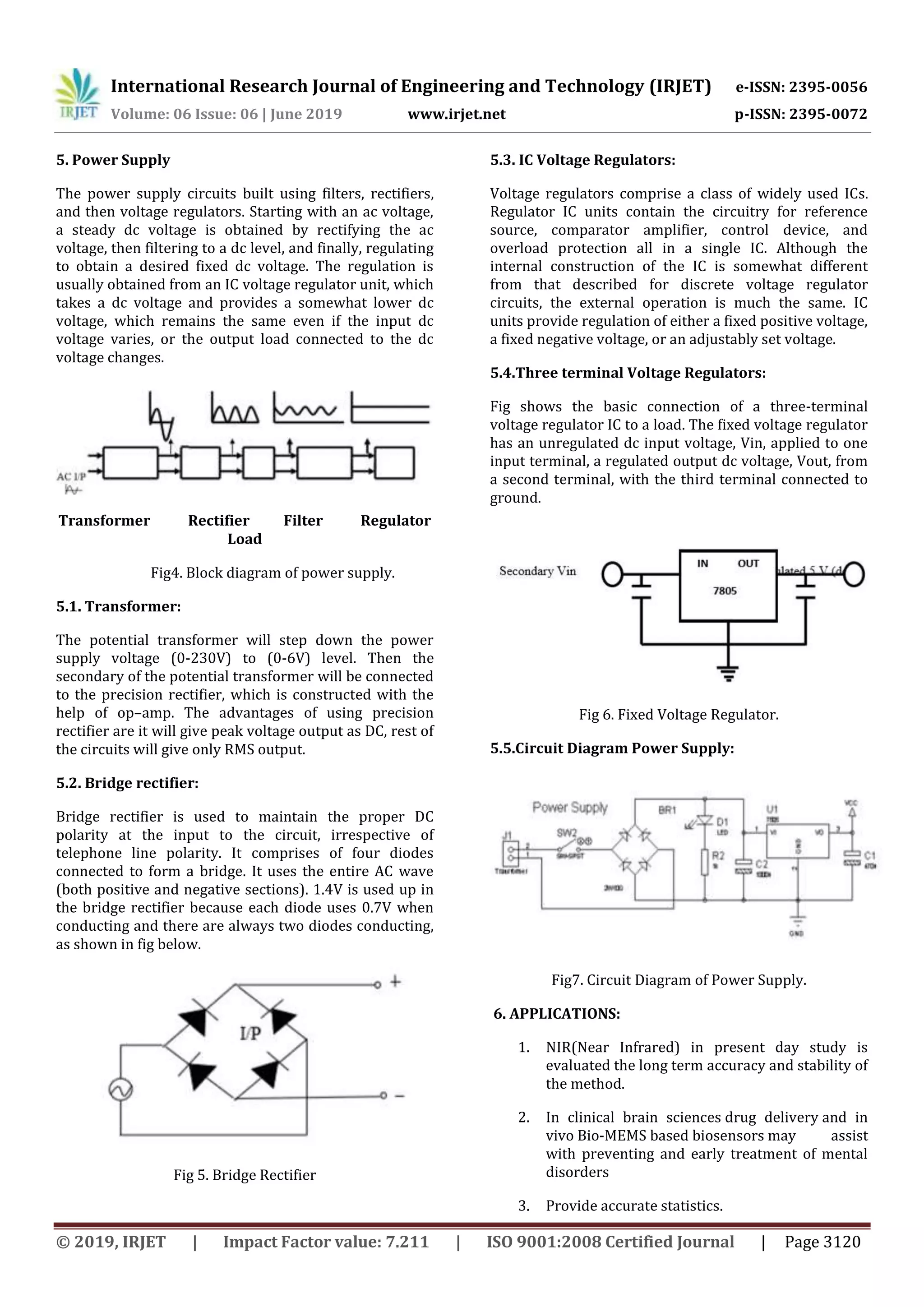 International Research Journal of Engineering and Technology (IRJET) e-ISSN: 2395-0056
Volume: 06 Issue: 06 | June 2019 www.irjet.net p-ISSN: 2395-0072
© 2019, IRJET | Impact Factor value: 7.211 | ISO 9001:2008 Certified Journal | Page 3120
5. Power Supply
The power supply circuits built using filters, rectifiers,
and then voltage regulators. Starting with an ac voltage,
a steady dc voltage is obtained by rectifying the ac
voltage, then filtering to a dc level, and finally, regulating
to obtain a desired fixed dc voltage. The regulation is
usually obtained from an IC voltage regulator unit, which
takes a dc voltage and provides a somewhat lower dc
voltage, which remains the same even if the input dc
voltage varies, or the output load connected to the dc
voltage changes.
Transformer Rectifier Filter Regulator
Load
Fig4. Block diagram of power supply.
5.1. Transformer:
The potential transformer will step down the power
supply voltage (0-230V) to (0-6V) level. Then the
secondary of the potential transformer will be connected
to the precision rectifier, which is constructed with the
help of op–amp. The advantages of using precision
rectifier are it will give peak voltage output as DC, rest of
the circuits will give only RMS output.
5.2. Bridge rectifier:
Bridge rectifier is used to maintain the proper DC
polarity at the input to the circuit, irrespective of
telephone line polarity. It comprises of four diodes
connected to form a bridge. It uses the entire AC wave
(both positive and negative sections). 1.4V is used up in
the bridge rectifier because each diode uses 0.7V when
conducting and there are always two diodes conducting,
as shown in fig below.
Fig 5. Bridge Rectifier
5.3. IC Voltage Regulators:
Voltage regulators comprise a class of widely used ICs.
Regulator IC units contain the circuitry for reference
source, comparator amplifier, control device, and
overload protection all in a single IC. Although the
internal construction of the IC is somewhat different
from that described for discrete voltage regulator
circuits, the external operation is much the same. IC
units provide regulation of either a fixed positive voltage,
a fixed negative voltage, or an adjustably set voltage.
5.4.Three terminal Voltage Regulators:
Fig shows the basic connection of a three-terminal
voltage regulator IC to a load. The fixed voltage regulator
has an unregulated dc input voltage, Vin, applied to one
input terminal, a regulated output dc voltage, Vout, from
a second terminal, with the third terminal connected to
ground.
Fig 6. Fixed Voltage Regulator.
5.5.Circuit Diagram Power Supply:
Fig7. Circuit Diagram of Power Supply.
6. APPLICATIONS:
1. NIR(Near Infrared) in present day study is
evaluated the long term accuracy and stability of
the method.
2. In clinical brain sciences drug delivery and in
vivo Bio-MEMS based biosensors may assist
with preventing and early treatment of mental
disorders
3. Provide accurate statistics.
 