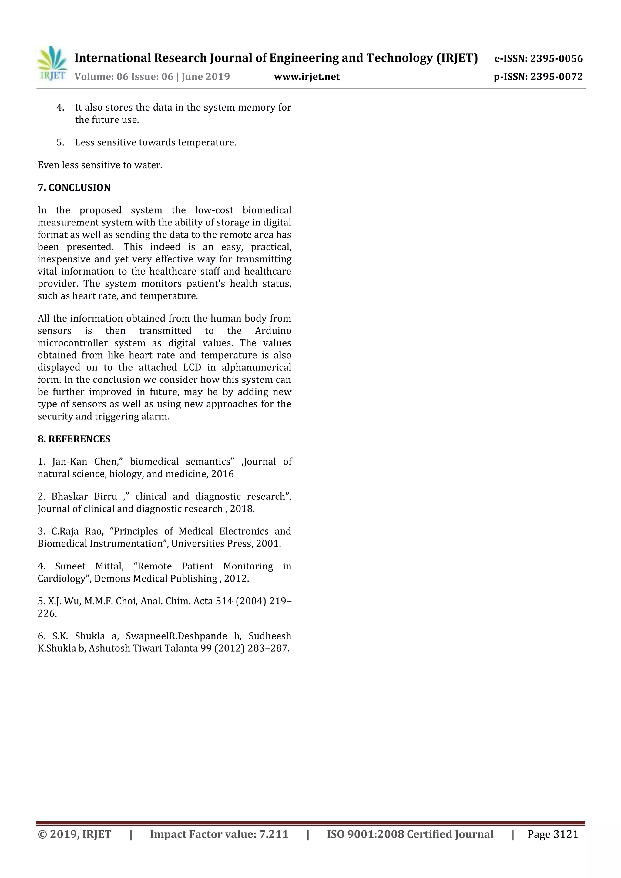 International Research Journal of Engineering and Technology (IRJET) e-ISSN: 2395-0056
Volume: 06 Issue: 06 | June 2019 www.irjet.net p-ISSN: 2395-0072
© 2019, IRJET | Impact Factor value: 7.211 | ISO 9001:2008 Certified Journal | Page 3121
4. It also stores the data in the system memory for
the future use.
5. Less sensitive towards temperature.
Even less sensitive to water.
7. CONCLUSION
In the proposed system the low-cost biomedical
measurement system with the ability of storage in digital
format as well as sending the data to the remote area has
been presented. This indeed is an easy, practical,
inexpensive and yet very effective way for transmitting
vital information to the healthcare staff and healthcare
provider. The system monitors patient's health status,
such as heart rate, and temperature.
All the information obtained from the human body from
sensors is then transmitted to the Arduino
microcontroller system as digital values. The values
obtained from like heart rate and temperature is also
displayed on to the attached LCD in alphanumerical
form. In the conclusion we consider how this system can
be further improved in future, may be by adding new
type of sensors as well as using new approaches for the
security and triggering alarm.
8. REFERENCES
1. Jan-Kan Chen,” biomedical semantics” ,Journal of
natural science, biology, and medicine, 2016
2. Bhaskar Birru ,” clinical and diagnostic research”,
Journal of clinical and diagnostic research , 2018.
3. C.Raja Rao, “Principles of Medical Electronics and
Biomedical Instrumentation”, Universities Press, 2001.
4. Suneet Mittal, “Remote Patient Monitoring in
Cardiology”, Demons Medical Publishing , 2012.
5. X.J. Wu, M.M.F. Choi, Anal. Chim. Acta 514 (2004) 219–
226.
6. S.K. Shukla a, SwapneelR.Deshpande b, Sudheesh
K.Shukla b, Ashutosh Tiwari Talanta 99 (2012) 283–287.
 