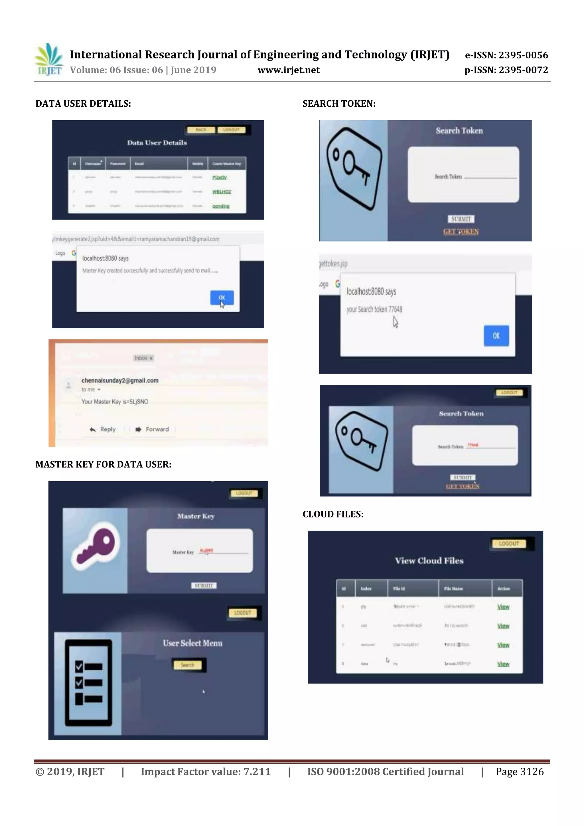 International Research Journal of Engineering and Technology (IRJET) e-ISSN: 2395-0056
Volume: 06 Issue: 06 | June 2019 www.irjet.net p-ISSN: 2395-0072
© 2019, IRJET | Impact Factor value: 7.211 | ISO 9001:2008 Certified Journal | Page 3126
DATA USER DETAILS:
MASTER KEY FOR DATA USER:
SEARCH TOKEN:
CLOUD FILES:
 