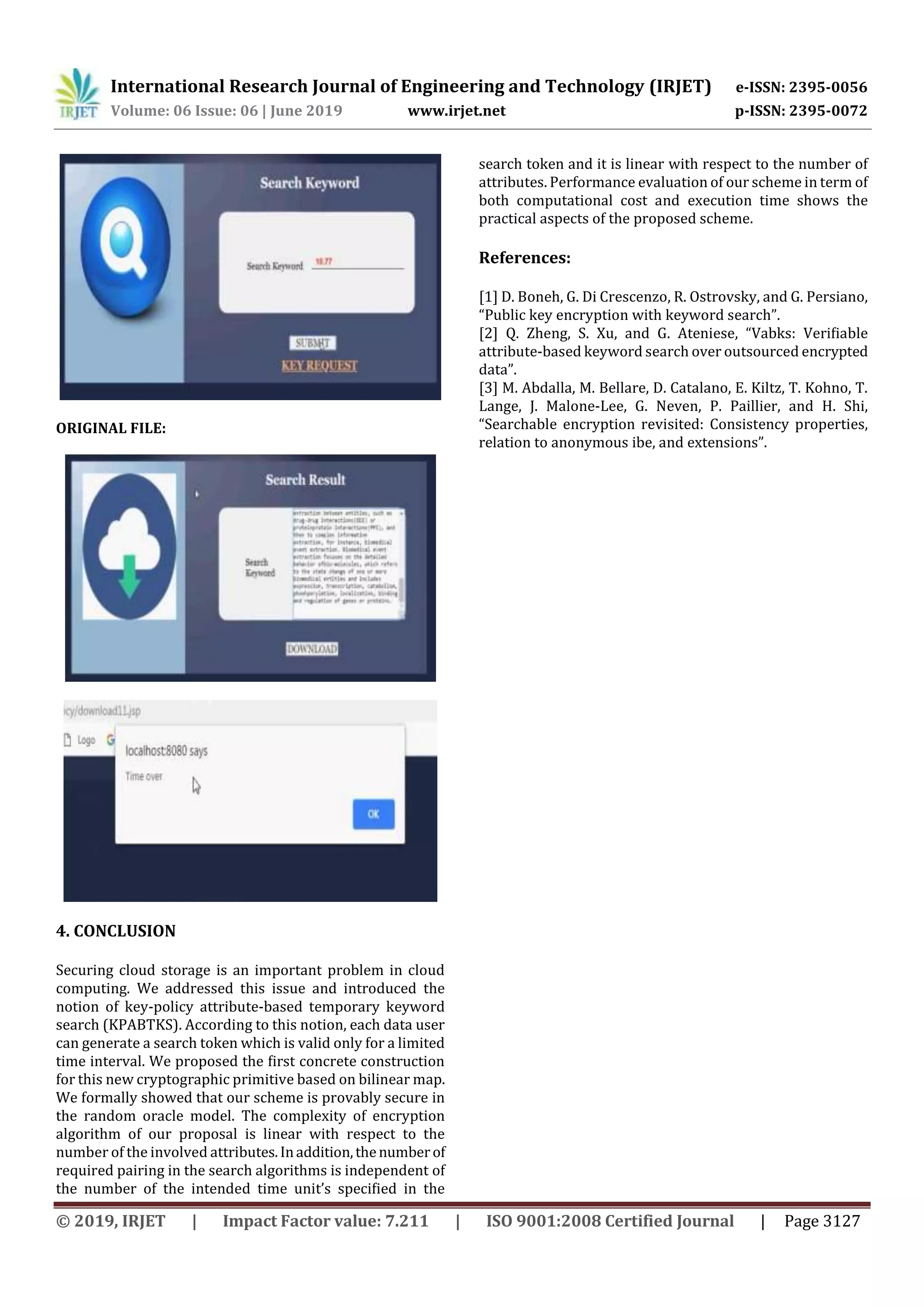 International Research Journal of Engineering and Technology (IRJET) e-ISSN: 2395-0056
Volume: 06 Issue: 06 | June 2019 www.irjet.net p-ISSN: 2395-0072
© 2019, IRJET | Impact Factor value: 7.211 | ISO 9001:2008 Certified Journal | Page 3127
ORIGINAL FILE:
4. CONCLUSION
Securing cloud storage is an important problem in cloud
computing. We addressed this issue and introduced the
notion of key-policy attribute-based temporary keyword
search (KPABTKS). According to this notion, each data user
can generate a search token which is valid only for a limited
time interval. We proposed the ﬁrst concrete construction
for this new cryptographic primitive based on bilinear map.
We formally showed that our scheme is provably secure in
the random oracle model. The complexity of encryption
algorithm of our proposal is linear with respect to the
number of the involved attributes.Inaddition,thenumberof
required pairing in the search algorithms is independent of
the number of the intended time unit’s speciﬁed in the
search token and it is linear with respect to the number of
attributes. Performance evaluation of our scheme in term of
both computational cost and execution time shows the
practical aspects of the proposed scheme.
References:
[1] D. Boneh, G. Di Crescenzo, R. Ostrovsky, and G. Persiano,
“Public key encryption with keyword search”.
[2] Q. Zheng, S. Xu, and G. Ateniese, “Vabks: Veriﬁable
attribute-based keyword search over outsourced encrypted
data”.
[3] M. Abdalla, M. Bellare, D. Catalano, E. Kiltz, T. Kohno, T.
Lange, J. Malone-Lee, G. Neven, P. Paillier, and H. Shi,
“Searchable encryption revisited: Consistency properties,
relation to anonymous ibe, and extensions”.
 