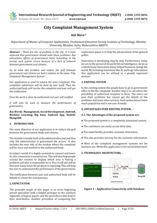 International Research Journal of Engineering and Technology (IRJET) e-ISSN: 2395-0056
Volume: 06 Issue: 06 | June 2019 www.irjet.net p-ISSN: 2395-0072
© 2019, IRJET | Impact Factor value: 7.211 | ISO 9001:2008 Certified Journal | Page 3134
City Complaint Management System
Atit More 1
Department of Master of Computer Applications, Vivekanand Education Society Institute of Technology, Mumbai
University, Mumbai, India, Maharashtra 400074
---------------------------------------------------------------------***----------------------------------------------------------------------
Abstract - There are lots of problem in the city. It is been
expected that government should solve those problems. But
somewhere efforts of government lacks. According to the
survey, such system occurs because of a lack of network
between government and citizens.
So, to solve this problem and reduce the gulf between
government and citizens we had a solution in the name “City
Complaint Management System”.
Our application is used to submit the area complaint. This
complaint submission will be done by user itself. Then the
authorized body will receive the complaint and user will get
the notification.
Once the work is done by authorized end user will notified.
It will also be used to measure the performance of
government.
Key Words: Management, Social Development, Android,
Machine Learning, Big Data, Android App, NodeJS,
MongoDB
1. INTRODUCTION
The main objective of our application is to reduce the gulf
between the government body and citizens.
The module is totally built attheadministrativeendandthus
only the administrator is guaranteed the access. It also
includes the user side of the module where the complaint
will be trace and notified to the authorized body.
In today’s world, it is highly essential to connect and learn.
So, this connection is essential too. This will also helppeople
around the country to display which area is having a
problem and who is responsible for it. Plus it will also tell us
that how many times the problem is repeating.Thiswill help
the user to understand the performance of the government.
The notification between user and authorized body will be
helpful to create the transparency.
2. EXPECTATION
The principle target of this paper is to serve beginning
period specialists with a helpful prologue to the auxiliary
segments of logical papers and the procedures that lead to
their distribution. Another procedure of composing this
exploration paper is to help the advancement of the general
public.
Innovation is developing step by step. Furthermore, today
we are in the period of AI and Artificial Intelligence.Aswe as
a whole know innovation alway helped humantochange the
world. By including innovation like AI and huge information
this application can be utilized in a greatly improved
manner.
3. EXISTING SYSTEM
In the existing system the people have to go to government
office to file the complaint. Another way is to call where the
possibility of authorized response in dicey. The users can
post their problems but cannot get the details of the
problems and some other services.Suchsystemdoesn’thave
much popularity and is not user friendly.
4. ADVANTAGES OVER EXISTING SYSTEM: -
4.1. The Advantages of the proposed system are:
● The proposed system is a completely automated system.
● The customers can easily access their data.
● The email facility provides customer interaction.
● This also provides security for the customer information.
● Most of the complaint management systems are for
business use. While this application is for social betterment.
5. TECHNOLOGY ARCHITECTURE: -
Figure 1 – Application Connectivity with Database
 
