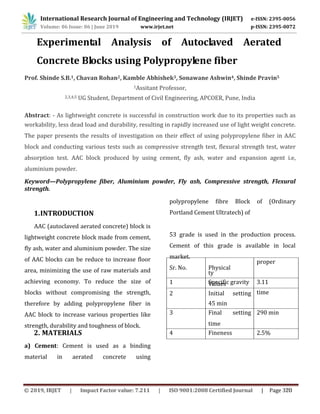 1
Experimental Analysis of Autoclaved Aerated
Concrete Blocks using Polypropylene fiber
4 Fineness 2.5%
290 min3 Final setting
time
time
45 min
1 Specific gravity 3.11
2 Initial setting
proper
ty
Values
polypropylene fibre Block of (Ordinary
Portland Cement Ultratech) of
53 grade is used in the production process.
Cement of this grade is available in local
market.
Sr. No. Physical
a) Cement: Cement is used as a binding
material in aerated concrete using
MATERIALS2.
AAC (autoclaved aerated concrete) block is
lightweight concrete block made from cement,
fly ash, water and aluminium powder. The size
of AAC blocks can be reduce to increase floor
area, minimizing the use of raw materials and
achieving economy. To reduce the size of
blocks without compromising the strength,
therefore by adding polypropylene fiber in
AAC block to increase various properties like
strength, durability and toughness of block.
INTRODUCTION11.
Keyword—Polypropylene fiber, Aluminium powder, Fly ash, Compressive strength, Flexural
strength.
workability, less dead load and durability, resulting in rapidly increased use of light weight concrete.
The paper presents the results of investigation on their effect of using polypropylene fiber in AAC
block and conducting various tests such as compressive strength test, flexural strength test, water
absorption test. AAC block produced by using cement, fly ash, water and expansion agent i.e,
aluminium powder.
Abstract: - As lightweight concrete is successful in construction work due to its properties such as
2,3,4,5 UG Student, Department of Civil Engineering, APCOER, Pune, India
1Assitant Professor,
Prof. Shinde S.B.1, Chavan Rohan2, Kamble Abhishek3, Sonawane Ashwin4, Shinde Pravin5
International Research Journal of Engineering and Technology (IRJET) e-ISSN: 2395-0056
Volume: 06 Issue: 06 | June 2019 www.irjet.net p-ISSN: 2395-0072
© 2019, IRJET | Impact Factor value: 7.211 | ISO 9001:2008 Certified Journal | Page 320
 