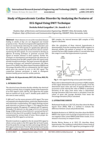 International Research Journal of Engineering and Technology (IRJET) e-ISSN: 2395-0056
Volume: 06 Issue: 06 | June 2019 www.irjet.net p-ISSN: 2395-0072
© 2019, IRJET | Impact Factor value: 7.211 | ISO 9001:2008 Certified Journal | Page 328
Study of Hypocalcemic Cardiac Disorder by Analyzing the Features of
ECG Signal Using DWT Technique
Deeksha Bekal Gangadhar1, Dr. Ananth A. G.2
1Student, Dept. of Electronics and Communication Engineering, NMAMIT, Nitte, Karnataka, India
2Professor, Dept. of Electronics and Communication Engineering, NMAMIT, Nitte, Karnataka, India
---------------------------------------------------------------------***---------------------------------------------------------------------
Abstract - Heart diseases are one of the most fatal diseases
leading to deaths if they are not diagnosed and treated
properly on time. The electrical signals (ECG signals)fromthe
heart are monitored for detecting the cardiac disorders and
heart diseases. The ECG signals are significantly affected by
the various noises produced by the electronic devices used for
monitoring the ECG signals. It is very essential to develop an
effective de-noising technique to generate accurate ECG
signals to monitor diseases in heart patients. Further the
strategies are development and designed for the detection of
hypocalcaemia from the QRS complex of the ECG signal using
wavelet transform technique. The paper presents the effective
de-noising technique and statistical parameters like Mean
Square Error (MSE), Root Mean SquareDeviation(RMSD) and
Percentage Deviation (PD) are estimated for the ECG signal
which gives the amount of error in the ECG signal. The
comparison between parameter is made to distinguish
between healthy person and the cardiac patients.
Key Words: AD, Hypocalcemia, DWT,ECG,Mean,MSE,PD,
RMSD.
1. INTRODUCTION
The electrical wave duration decides whether the electrical
activity is normal, slow or irregular. Range of the frequencies
of an ECG signal is 0.05–100 Hz. ECG signal has five peaks
that are named as P, Q, R, S and T. Another peak called U is
also seen in some cases[1].
P, QRS and T are the waves present in ECG signal. The wave
corresponds atria depolarization,ventriculardepolarization,
and ventricular re-polarization. ECG signal showing various
peak intervals is as shown in Figure 1. ECG signal has three
segments namely, PR segment, ST segment and TP segment.
Normally, P-R interval is in the range of 0.12 to 0.2 second.
Range of QRS interval is from 0.04 to 0.1 second and the Q-T
interval is less than 0.42 second[2]. Usually ECG signals are
contaminated by various kinds of noise. Hence proper de-
noising of the ECG signal is carried out.
Wavelet transform is applied to the de-noised ECG signal to
obtain various peaks in the ECG signal like Q, R and S-peak.
From the peaks the average rise time andaverage fall timeof
ECG signal is determined. From the detectedQ,RandS-peaks
the QRS complex is determined. With the help of detected
QRS complex, the interval between QRS complex of ECG
signal is calculated.
After the calculation of these interval, hypocalcemia is
determined[4]. From the resulting value of QRS complex it is
detected whether the patient is normal or not. Patient is
normal if he has a QRS complex within 0.1 second other than
this range it is seen that hypocalcaemia is present.
Fig -1: ECG signal showing various peak intervals[3].
Mean value is determined forthe occurrence of QRScomplex
of ECG signal obtained from the Q, R and S-peaks. From the
determined mean value and sum of squared difference of
occurrence of the interval the value of RMSD is calculated.
Deviation of the value from mean value is determined.
Average Deviation (AD) from mean is calculated. From the
values of mean and average deviation from mean the
Percentage Deviation (PD) is calculated.
2. LITERATURE SURVEY
Muhammad Arzaki et al. 2017 [5], describes about the Mean
Square Error (MSE). MSE is a method to evaluate the
difference between actual and predicted data.
Modjtaba Rouhani et al. 2009 [6], describes about the RMSD.
RMSD is the square root of average of squared errors. It is a
non negative value. Lower RMSD yields better results.. It is a
measure of accuracy to compare errors.
Nicolae Marius Roman et al. 2015 [7], describes about
hypocalcemia. The conditionin which there is lower levelsof
calcium in plasma. If the ECG signal has prolongation of QT
 