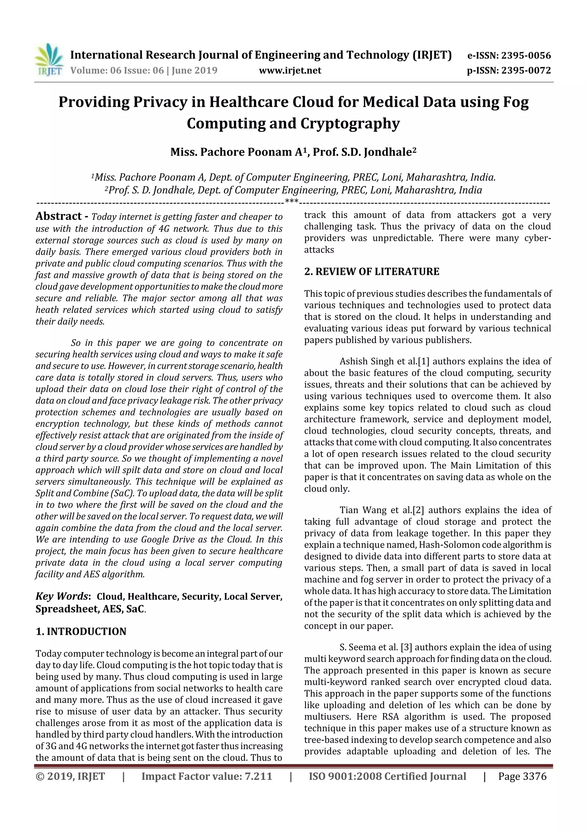 International Research Journal of Engineering and Technology (IRJET) e-ISSN: 2395-0056
Volume: 06 Issue: 06 | June 2019 www.irjet.net p-ISSN: 2395-0072
© 2019, IRJET | Impact Factor value: 7.211 | ISO 9001:2008 Certified Journal | Page 3376
Providing Privacy in Healthcare Cloud for Medical Data using Fog
Computing and Cryptography
Miss. Pachore Poonam A1, Prof. S.D. Jondhale2
1Miss. Pachore Poonam A, Dept. of Computer Engineering, PREC, Loni, Maharashtra, India.
2Prof. S. D. Jondhale, Dept. of Computer Engineering, PREC, Loni, Maharashtra, India
---------------------------------------------------------------------***----------------------------------------------------------------------
Abstract - Today internet is getting faster and cheaper to
use with the introduction of 4G network. Thus due to this
external storage sources such as cloud is used by many on
daily basis. There emerged various cloud providers both in
private and public cloud computing scenarios. Thus with the
fast and massive growth of data that is being stored on the
cloud gave development opportunitiestomakethecloudmore
secure and reliable. The major sector among all that was
heath related services which started using cloud to satisfy
their daily needs.
So in this paper we are going to concentrate on
securing health services using cloud and ways to make it safe
and secure to use. However, in currentstoragescenario, health
care data is totally stored in cloud servers. Thus, users who
upload their data on cloud lose their right of control of the
data on cloud and face privacy leakage risk. The other privacy
protection schemes and technologies are usually based on
encryption technology, but these kinds of methods cannot
effectively resist attack that are originated from the inside of
cloud server by a cloud provider whoseservicesarehandled by
a third party source. So we thought of implementing a novel
approach which will spilt data and store on cloud and local
servers simultaneously. This technique will be explained as
Split and Combine (SaC). To upload data, the data will be split
in to two where the first will be saved on the cloud and the
other will be saved on the local server. To request data, wewill
again combine the data from the cloud and the local server.
We are intending to use Google Drive as the Cloud. In this
project, the main focus has been given to secure healthcare
private data in the cloud using a local server computing
facility and AES algorithm.
Key Words: Cloud, Healthcare, Security, Local Server,
Spreadsheet, AES, SaC.
1. INTRODUCTION
Today computer technology isbecomeanintegral partof our
day to day life. Cloud computing is the hot topic today that is
being used by many. Thus cloud computing is used in large
amount of applications from social networks to health care
and many more. Thus as the use of cloud increased it gave
rise to misuse of user data by an attacker. Thus security
challenges arose from it as most of the application data is
handled by third party cloud handlers. Withtheintroduction
of 3G and 4G networks the internetgotfasterthusincreasing
the amount of data that is being sent on the cloud. Thus to
track this amount of data from attackers got a very
challenging task. Thus the privacy of data on the cloud
providers was unpredictable. There were many cyber-
attacks
2. REVIEW OF LITERATURE
This topic of previous studies describes the fundamentals of
various techniques and technologies used to protect data
that is stored on the cloud. It helps in understanding and
evaluating various ideas put forward by various technical
papers published by various publishers.
Ashish Singh et al.[1] authors explains the idea of
about the basic features of the cloud computing, security
issues, threats and their solutions that can be achieved by
using various techniques used to overcome them. It also
explains some key topics related to cloud such as cloud
architecture framework, service and deployment model,
cloud technologies, cloud security concepts, threats, and
attacks that come with cloud computing.Italsoconcentrates
a lot of open research issues related to the cloud security
that can be improved upon. The Main Limitation of this
paper is that it concentrates on saving data as whole on the
cloud only.
Tian Wang et al.[2] authors explains the idea of
taking full advantage of cloud storage and protect the
privacy of data from leakage together. In this paper they
explain a technique named, Hash-Solomon codealgorithmis
designed to divide data into different parts to store data at
various steps. Then, a small part of data is saved in local
machine and fog server in order to protect the privacy of a
whole data. It has high accuracy to store data.TheLimitation
of the paper is that it concentrates on only splitting data and
not the security of the split data which is achieved by the
concept in our paper.
S. Seema et al. [3] authors explain the idea of using
multi keyword search approachforfindingdata onthecloud.
The approach presented in this paper is known as secure
multi-keyword ranked search over encrypted cloud data.
This approach in the paper supports some of the functions
like uploading and deletion of les which can be done by
multiusers. Here RSA algorithm is used. The proposed
technique in this paper makes use of a structure known as
tree-based indexing to develop search competence and also
provides adaptable uploading and deletion of les. The
 