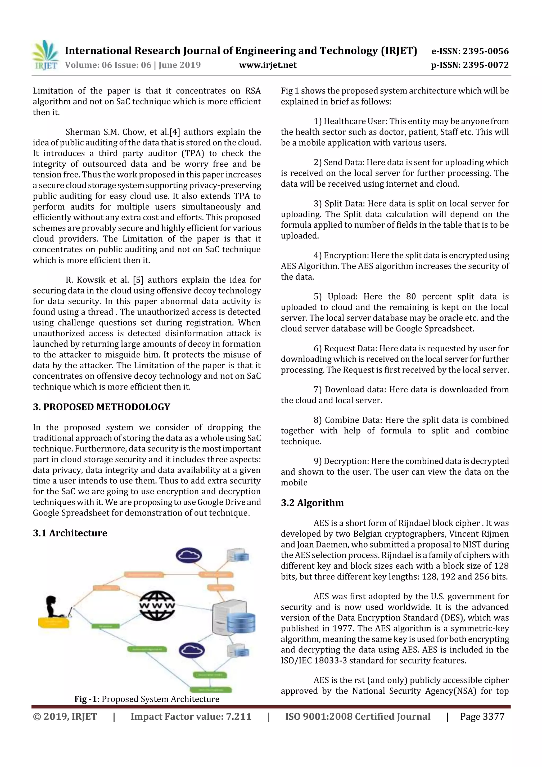 International Research Journal of Engineering and Technology (IRJET) e-ISSN: 2395-0056
Volume: 06 Issue: 06 | June 2019 www.irjet.net p-ISSN: 2395-0072
© 2019, IRJET | Impact Factor value: 7.211 | ISO 9001:2008 Certified Journal | Page 3377
Limitation of the paper is that it concentrates on RSA
algorithm and not on SaC technique which is more efficient
then it.
Sherman S.M. Chow, et al.[4] authors explain the
idea of public auditing of the data that is stored on the cloud.
It introduces a third party auditor (TPA) to check the
integrity of outsourced data and be worry free and be
tension free. Thus the work proposed in thispaperincreases
a securecloudstoragesystemsupporting privacy-preserving
public auditing for easy cloud use. It also extends TPA to
perform audits for multiple users simultaneously and
efficiently without any extra cost and efforts. This proposed
schemes are provably secure and highly efficient for various
cloud providers. The Limitation of the paper is that it
concentrates on public auditing and not on SaC technique
which is more efficient then it.
R. Kowsik et al. [5] authors explain the idea for
securing data in the cloud using offensive decoy technology
for data security. In this paper abnormal data activity is
found using a thread . The unauthorized access is detected
using challenge questions set during registration. When
unauthorized access is detected disinformation attack is
launched by returning large amounts of decoy in formation
to the attacker to misguide him. It protects the misuse of
data by the attacker. The Limitation of the paper is that it
concentrates on offensive decoy technology and not on SaC
technique which is more efficient then it.
3. PROPOSED METHODOLOGY
In the proposed system we consider of dropping the
traditional approach of storing the data as a wholeusing SaC
technique. Furthermore, data security is the mostimportant
part in cloud storage security and it includes three aspects:
data privacy, data integrity and data availability at a given
time a user intends to use them. Thus to add extra security
for the SaC we are going to use encryption and decryption
techniques with it. We are proposingtouseGoogleDriveand
Google Spreadsheet for demonstration of out technique.
3.1 Architecture
Fig -1: Proposed System Architecture
Fig 1 shows the proposed system architecture which will be
explained in brief as follows:
1) Healthcare User: This entity may be anyonefrom
the health sector such as doctor, patient, Staff etc. This will
be a mobile application with various users.
2) Send Data: Here data is sent for uploading which
is received on the local server for further processing. The
data will be received using internet and cloud.
3) Split Data: Here data is split on local server for
uploading. The Split data calculation will depend on the
formula applied to number of fields in the table that is to be
uploaded.
4) Encryption: Here the split data isencryptedusing
AES Algorithm. The AES algorithm increases the security of
the data.
5) Upload: Here the 80 percent split data is
uploaded to cloud and the remaining is kept on the local
server. The local server database may be oracle etc. and the
cloud server database will be Google Spreadsheet.
6) Request Data: Here data is requested by user for
downloading which is receivedonthelocal serverforfurther
processing. The Request is first received by the local server.
7) Download data: Here data is downloaded from
the cloud and local server.
8) Combine Data: Here the split data is combined
together with help of formula to split and combine
technique.
9) Decryption: Here the combineddata isdecrypted
and shown to the user. The user can view the data on the
mobile
3.2 Algorithm
AES is a short form of Rijndael block cipher . It was
developed by two Belgian cryptographers, Vincent Rijmen
and Joan Daemen, who submitted a proposal to NIST during
the AES selection process. Rijndael is a familyofcipherswith
different key and block sizes each with a block size of 128
bits, but three different key lengths: 128, 192 and 256 bits.
AES was first adopted by the U.S. government for
security and is now used worldwide. It is the advanced
version of the Data Encryption Standard (DES), which was
published in 1977. The AES algorithm is a symmetric-key
algorithm, meaning the same key is used forbothencrypting
and decrypting the data using AES. AES is included in the
ISO/IEC 18033-3 standard for security features.
AES is the rst (and only) publicly accessible cipher
approved by the National Security Agency(NSA) for top
 
