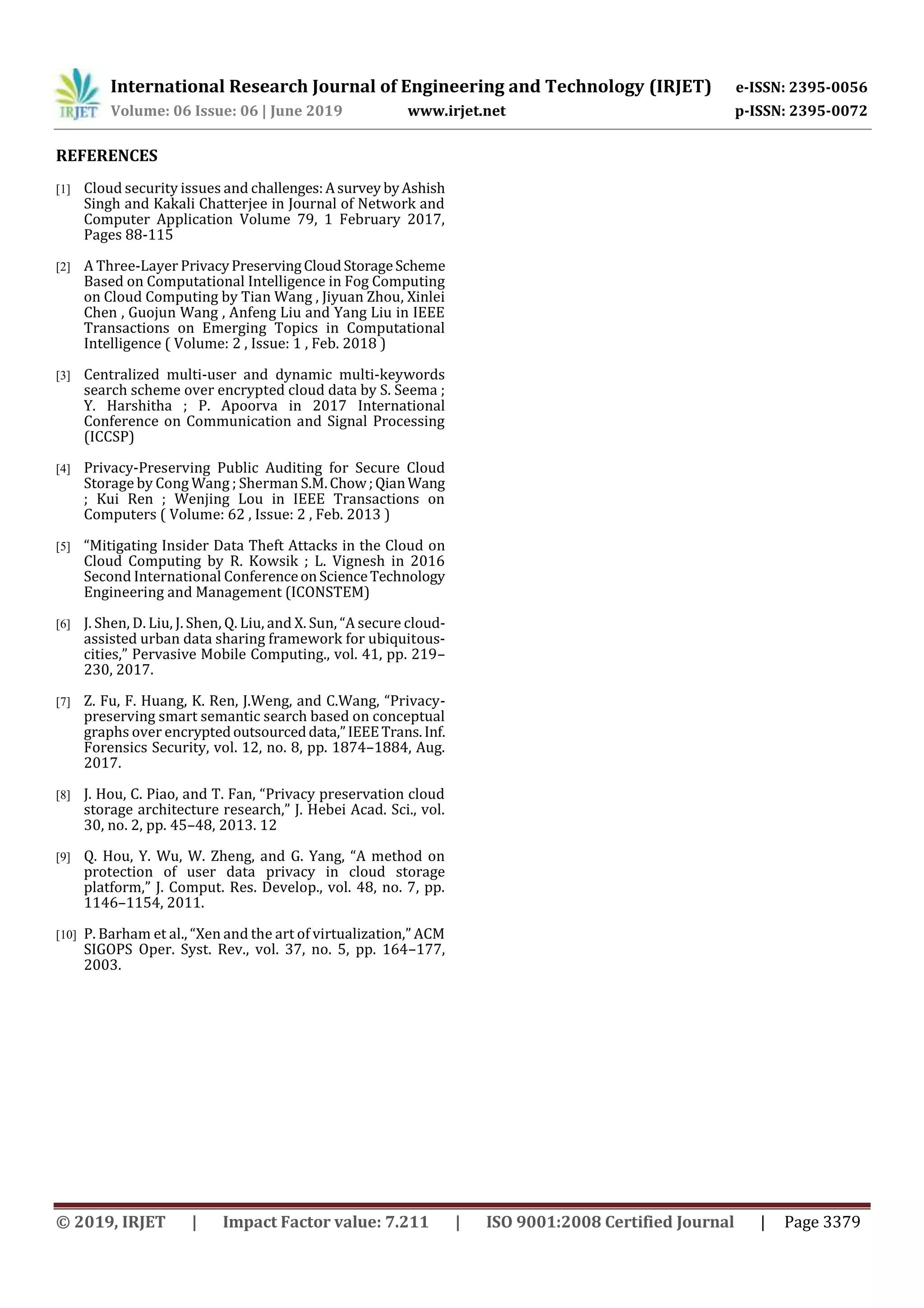International Research Journal of Engineering and Technology (IRJET) e-ISSN: 2395-0056
Volume: 06 Issue: 06 | June 2019 www.irjet.net p-ISSN: 2395-0072
© 2019, IRJET | Impact Factor value: 7.211 | ISO 9001:2008 Certified Journal | Page 3379
REFERENCES
[1] Cloud security issues and challenges:Asurvey byAshish
Singh and Kakali Chatterjee in Journal of Network and
Computer Application Volume 79, 1 February 2017,
Pages 88-115
[2] A Three-Layer PrivacyPreservingCloudStorageScheme
Based on Computational Intelligence in Fog Computing
on Cloud Computing by Tian Wang , Jiyuan Zhou, Xinlei
Chen , Guojun Wang , Anfeng Liu and Yang Liu in IEEE
Transactions on Emerging Topics in Computational
Intelligence ( Volume: 2 , Issue: 1 , Feb. 2018 )
[3] Centralized multi-user and dynamic multi-keywords
search scheme over encrypted cloud data by S. Seema ;
Y. Harshitha ; P. Apoorva in 2017 International
Conference on Communication and Signal Processing
(ICCSP)
[4] Privacy-Preserving Public Auditing for Secure Cloud
Storage by Cong Wang ; Sherman S.M.Chow;QianWang
; Kui Ren ; Wenjing Lou in IEEE Transactions on
Computers ( Volume: 62 , Issue: 2 , Feb. 2013 )
[5] “Mitigating Insider Data Theft Attacks in the Cloud on
Cloud Computing by R. Kowsik ; L. Vignesh in 2016
Second International ConferenceonScienceTechnology
Engineering and Management (ICONSTEM)
[6] J. Shen, D. Liu, J. Shen, Q. Liu, and X. Sun, “A secure cloud-
assisted urban data sharing framework for ubiquitous-
cities,” Pervasive Mobile Computing., vol. 41, pp. 219–
230, 2017.
[7] Z. Fu, F. Huang, K. Ren, J.Weng, and C.Wang, “Privacy-
preserving smart semantic search based on conceptual
graphs over encryptedoutsourceddata,”IEEETrans.Inf.
Forensics Security, vol. 12, no. 8, pp. 1874–1884, Aug.
2017.
[8] J. Hou, C. Piao, and T. Fan, “Privacy preservation cloud
storage architecture research,” J. Hebei Acad. Sci., vol.
30, no. 2, pp. 45–48, 2013. 12
[9] Q. Hou, Y. Wu, W. Zheng, and G. Yang, “A method on
protection of user data privacy in cloud storage
platform,” J. Comput. Res. Develop., vol. 48, no. 7, pp.
1146–1154, 2011.
[10] P. Barham et al., “Xen and the art of virtualization,” ACM
SIGOPS Oper. Syst. Rev., vol. 37, no. 5, pp. 164–177,
2003.
 