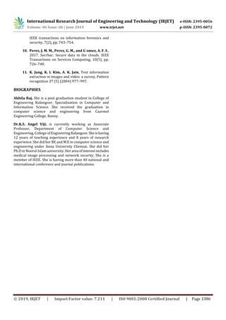 International Research Journal of Engineering and Technology (IRJET) e-ISSN: 2395-0056
Volume: 06 Issue: 06 | June 2019 www.irjet.net p-ISSN: 2395-0072
© 2019, IRJET | Impact Factor value: 7.211 | ISO 9001:2008 Certified Journal | Page 3386
IEEE transactions on information forensics and
security, 7(2), pp. 743–754.
10. Perez, J. M. M., Perez, G. M., and G´omez, A. F. S.,
2017. Secrbac: Secure data in the clouds. IEEE
Transactions on Services Computing, 10(5), pp.
726–740.
11. K. Jung, K. I. Kim, A. K. Jain, Text information
extraction in images and video: a survey, Pattern
recognition 37 (5) (2004) 977–997.
BIOGRAPHIES
Akhila Raj, She is a post graduation student in College of
Engineering Kidangoor. Specialization in Computer and
Information Science. She received the graduation in
computer science and engineering from Caarmel
Engineering College, Ranny.
Dr.K.S. Angel Viji, is currently working as Associate
Professor, Department of Computer Science and
Engineering, College of EngineeringKidangoor.Sheishaving
12 years of teaching experience and 8 years of research
experience. She did her BE and M.E in computer science and
engineering under Anna University Chennai. She did her
Ph.D in Noorul Islam university. Her area ofinterestincludes
medical image processing and network security. She is a
member of IEEE. She is having more than 40 national and
international conference and journal publications.
 