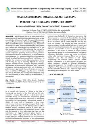 International Research Journal of Engineering and Technology (IRJET) e-ISSN: 2395-0056
Volume: 06 Issue: 06 | June 2019 www.irjet.net p-ISSN: 2395-0072
© 2019, IRJET | Impact Factor value: 7.211 | ISO 9001:2008 Certified Journal | Page 344
SMART, SECURED AND SOLACE LUGGAGE BAG USING
INTERNET OF THINGS AND COMPUTER VISION
Dr. Anuradha M Sandi1, Siddu Chalwa2, Sneha Patil2, Shivanand Chidri2
1Associate Professor, Dept. Of E&CE, GNDEC, Bidar, Karnataka, India
2Student, Dept. of E&CE, GNDEC, Bidar, Karnataka, India
---------------------------------------------------------------------***---------------------------------------------------------------------
Abstract - An S3 luggage bag is an application-specific
design that can be useful for almost everyone in the society,
especially for old matured people. This paper illustrates the
design and implementation of an intelligent S3 luggage bag.
With recent technological advancement, face recognition
technology (FRT) has recently received significant attention
which allows face detection and tracking algorithm in real
time camera environment. This technology has emerged as
an attractive solution to address the needs for identification
and the verification of identity claims. Nowadays people are
expecting more location based services for being advanced
and to save time. GPS is a Radio Navigation system which is
already developed and implemented with a GPS device to
calculate the location from the information taken from a
GPS. Trailing the bag is becoming difficult task through
different traveling stations, therefore the paper outlines a
system where the movement of the luggage bag is controlled
through an android application which can be utilized by
following a set of protocols. Hence the design gives an idea
about an intelligent S3 luggage bag that can be tracked in
real time by the owner, bag locking/unlocking system using
FRT and automated or smart control of the movement of S3
luggage bag.
Key Words: Arduino UNO, FRT, Google Assistant,
GPS/GSM Module, L293d Motor Driver, Raspberry pi and
TeamViewer.
1. INTRODUCTION
In a nutshell, the Internet of Things is the idea of
interfacing any device to the Internet and to other
associated devices. The IoT is a giant network of
connected things and environment– all of which gather
and analyze information about the manner in which they
are utilized. IoT incorporates a phenomenal number of
objects of every kind of imaginable – from smart
microwaves, which consequently cook your food for the
correct period of time, to self-driving vehicles, whose
complex sensors recognize objects in their way, to
wearable wellness gadgets that measure a person's pulse
and the quantity of steps taken that day, then use that
information to suggest exercise plans tailored to
individual. With Google Assistant and the Actions on
Google developer platform based on IoT, we characterize
the different abilities, or "qualities," of our device and the
assistant naturally handles all the various expressions that
clients can say to control it. At the end of the day, Google
gives our regular language understanding out of the hub.
In IoT, each device acts as a little piece of a web hub and
each hub connect and convey. Recently, surveillance
cameras are used in order to build safe places, homes, and
urban communities. In any case, this innovation needs an
individual who identifies an issue on the edge taken from
the camera. In this paper, an Internet of Things is united
with computer vision so as to distinguish the essences of
individuals. Embedded systems are a vital part of each
cutting edge electronic segment. These are low power
utilization units that are utilized to run explicit
undertakings, for instance, remote controls, clothes
washers, microwaves, RFID labels, sensors, actuators and
indoor regulators utilized in different applications,
organizing equipment. For example, switches, modems,
cell phones, PDAs (personal digital assistant), and so forth.
Usually, embedded devices are a part of a larger device
where they perform a specific task of the device.
2. BLOCK DIAGRAM
Fig -1: Block Diagram
 