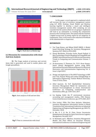 International Research Journal of Engineering and Technology (IRJET) e-ISSN: 2395-0056
Volume: 06 Issue: 06 | June 2019 www.irjet.net p-ISSN: 2395-0072
© 2019, IRJET | Impact Factor value: 7.211 | ISO 9001:2008 Certified Journal | Page 3457
Fig-5 : Theft Alert on Mobile App
6.2 Discussion for communication with cloud
And item Analysis
1) The Usage analysis of previous and current
items data is generated and send to mobile phone and
Google spreadsheet.
Fig-6 : Item analysis of old and new data
Fig-7: Time to communicate with cloud
7. CONCLUSION
In this paper a novel approach is explained which
will increase the ease of inventory management system
using IoT, RFID, Desktop, Cloud, Mobile and Machine
learning together to develop a smart and intelligent
inventory management system. After analyzing, we can
conclude that the system which we are going to implement
will lead to an automation in tracking the components
present at the Training Center.Thesystemwill alsomaintain
a digital record such as timely report for all categories of
components. Thus, it will result in the reductionofworkload
of the Administrator or Supervisor.
REFERENCES
[1] Yan Tang Demey, and Mikael Wolff SIMISS: A Model
based Searching Strategy for Inventory Management
Systems,2327-4662 (c) 2016 IEEE
[2] Komal Machhirke, Priyanka Goche, Rupali Rathod: A
New Technology of Smart Shopping CartusingRFIDand
ZIGBEE. International Journal on RecentandInnovation
Trends in Computing and Communication Volume: 5
Issue: 2
[3] Dr.Annaraman, P. Thamarai, Dr. T.V.U. Kiran Kumar:
Smart Library Management System using RFID.
International Journal ofAdvancedResearchinElectrical,
Electronics and Instrumentation Engineering Vol. 4,
Issue 4, April 2015
[4] Design and Application of the RFID Technology in ERP
Juan Tian, Xiujuan Wang and Lanhua ZhangCollege of
Information Engineering, Taishan Medical University,
Taian 271016, China
[5] Athul Jayaram, An IIoT QualityGlobal Enterprise
Inventory Management Model for Automation and
Demand ForecastingBased on Cloud, International
Conference on Computing, Communication and
Automation, IEEE, pp. 1258-1263, 2017
[6] Liu Jinping, Under the IT environment inventory
accounting and management studies, 29th Chinese
Control And Decision Conference, pp. 2579-2583, 2017
[7] Fitra Lestari, Ulfah, Fitri Roza Aprianis, Suherman,
Inventory Management Information System in Blood
Transfusion Unit, International ConferenceonIndustrial
Engineering and EngineeringManagement, pp.268-272,
December. 2018
[8] D. Mo, D. C. K. Ho, N. Chan, Excess Inventories
Redeployment Strategy for Spare PartsServiceLogistics
Management, Decmber 2017
[9] N. Nemtajela and C. Mbohwa, Inventory Management
Models and Their Effects on Uncertain Demand,
International Conference on Industrial Engineeringand
 