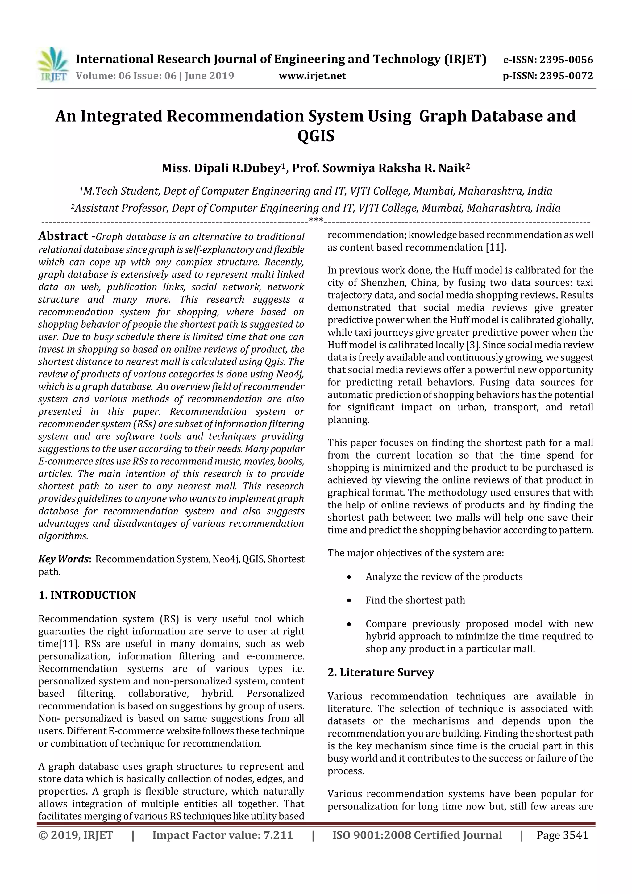 International Research Journal of Engineering and Technology (IRJET) e-ISSN: 2395-0056
Volume: 06 Issue: 06 | June 2019 www.irjet.net p-ISSN: 2395-0072
© 2019, IRJET | Impact Factor value: 7.211 | ISO 9001:2008 Certified Journal | Page 3541
An Integrated Recommendation System Using Graph Database and
QGIS
Miss. Dipali R.Dubey1, Prof. Sowmiya Raksha R. Naik2
1M.Tech Student, Dept of Computer Engineering and IT, VJTI College, Mumbai, Maharashtra, India
2Assistant Professor, Dept of Computer Engineering and IT, VJTI College, Mumbai, Maharashtra, India
---------------------------------------------------------------------***---------------------------------------------------------------------
Abstract -Graph database is an alternative to traditional
relational database since graphisself-explanatoryandflexible
which can cope up with any complex structure. Recently,
graph database is extensively used to represent multi linked
data on web, publication links, social network, network
structure and many more. This research suggests a
recommendation system for shopping, where based on
shopping behavior of people the shortest path is suggested to
user. Due to busy schedule there is limited time that one can
invest in shopping so based on online reviews of product, the
shortest distance to nearest mall is calculated using Qgis. The
review of products of various categories is done using Neo4j,
which is a graph database. An overview field of recommender
system and various methods of recommendation are also
presented in this paper. Recommendation system or
recommender system (RSs) are subset of information filtering
system and are software tools and techniques providing
suggestions to the user accordingtotheirneeds. Manypopular
E-commerce sites use RSs to recommend music, movies, books,
articles. The main intention of this research is to provide
shortest path to user to any nearest mall. This research
provides guidelines to anyone who wants to implement graph
database for recommendation system and also suggests
advantages and disadvantages of various recommendation
algorithms.
Key Words: RecommendationSystem,Neo4j,QGIS,Shortest
path.
1. INTRODUCTION
Recommendation system (RS) is very useful tool which
guaranties the right information are serve to user at right
time[11]. RSs are useful in many domains, such as web
personalization, information filtering and e-commerce.
Recommendation systems are of various types i.e.
personalized system and non-personalized system, content
based filtering, collaborative, hybrid. Personalized
recommendation is based on suggestions by group of users.
Non- personalized is based on same suggestions from all
users. Different E-commercewebsitefollowsthesetechnique
or combination of technique for recommendation.
A graph database uses graph structures to represent and
store data which is basically collection of nodes, edges, and
properties. A graph is flexible structure, which naturally
allows integration of multiple entities all together. That
facilitates merging of various RStechniqueslikeutilitybased
recommendation;knowledgebased recommendationaswell
as content based recommendation [11].
In previous work done, the Huff model is calibrated for the
city of Shenzhen, China, by fusing two data sources: taxi
trajectory data, and social media shopping reviews. Results
demonstrated that social media reviews give greater
predictive power when the Huff model is calibratedglobally,
while taxi journeys give greater predictive power when the
Huff model is calibrated locally[3]. Sincesocial media review
data is freely availableandcontinuouslygrowing, wesuggest
that social media reviews offer a powerful new opportunity
for predicting retail behaviors. Fusing data sources for
automatic predictionofshopping behaviorshasthepotential
for significant impact on urban, transport, and retail
planning.
This paper focuses on finding the shortest path for a mall
from the current location so that the time spend for
shopping is minimized and the product to be purchased is
achieved by viewing the online reviews of that product in
graphical format. The methodology used ensures that with
the help of online reviews of products and by finding the
shortest path between two malls will help one save their
time and predict the shoppingbehavioraccordingtopattern.
The major objectives of the system are:
 Analyze the review of the products
 Find the shortest path
 Compare previously proposed model with new
hybrid approach to minimize the time required to
shop any product in a particular mall.
2. Literature Survey
Various recommendation techniques are available in
literature. The selection of technique is associated with
datasets or the mechanisms and depends upon the
recommendation you are building. Finding theshortestpath
is the key mechanism since time is the crucial part in this
busy world and it contributes to the success or failure of the
process.
Various recommendation systems have been popular for
personalization for long time now but, still few areas are
 