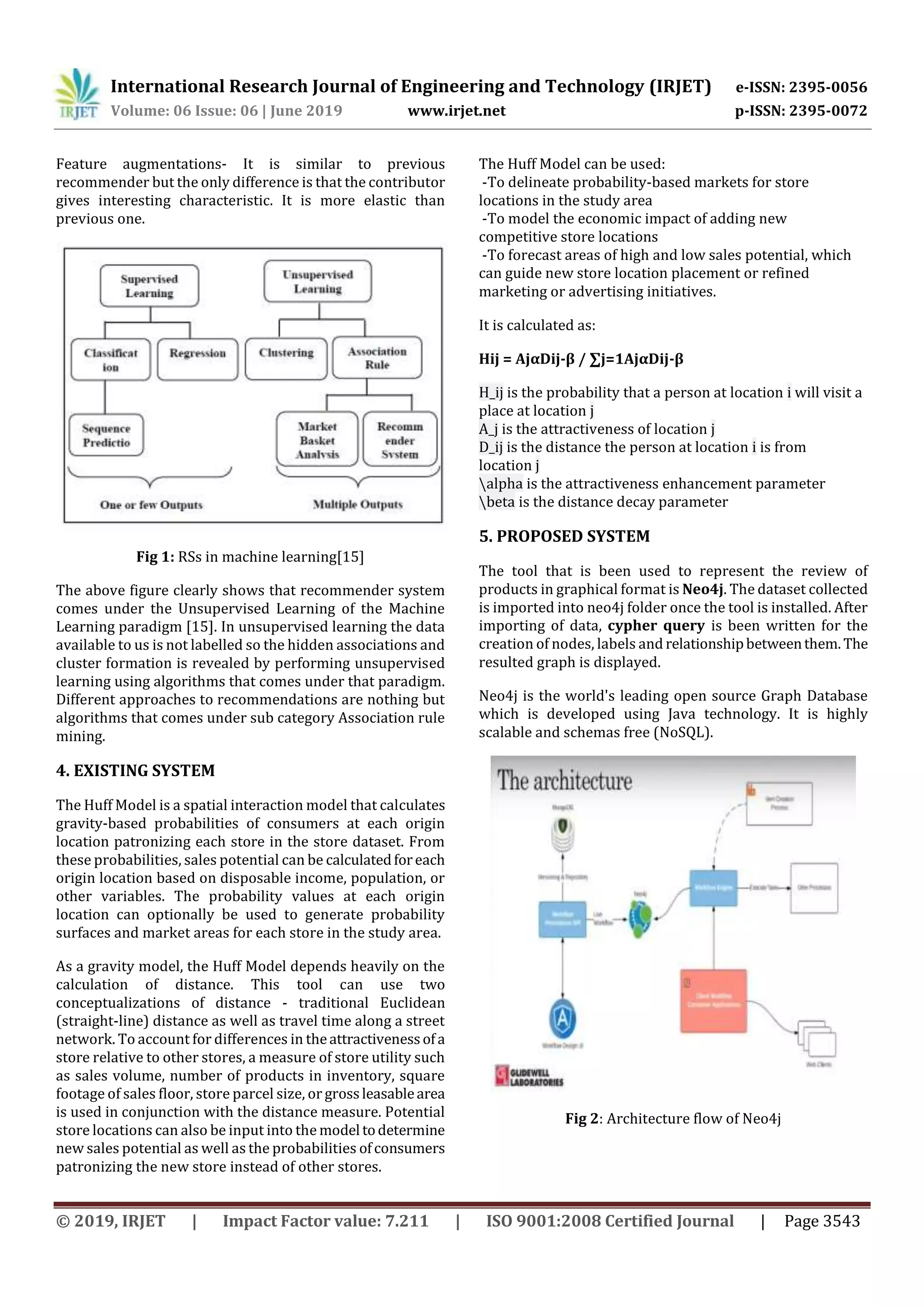 International Research Journal of Engineering and Technology (IRJET) e-ISSN: 2395-0056
Volume: 06 Issue: 06 | June 2019 www.irjet.net p-ISSN: 2395-0072
© 2019, IRJET | Impact Factor value: 7.211 | ISO 9001:2008 Certified Journal | Page 3543
Feature augmentations- It is similar to previous
recommender but the only difference is that the contributor
gives interesting characteristic. It is more elastic than
previous one.
Fig 1: RSs in machine learning[15]
The above figure clearly shows that recommender system
comes under the Unsupervised Learning of the Machine
Learning paradigm [15]. In unsupervised learning the data
available to us is not labelled so the hidden associations and
cluster formation is revealed by performing unsupervised
learning using algorithms that comes under that paradigm.
Different approaches to recommendations are nothing but
algorithms that comes under sub category Association rule
mining.
4. EXISTING SYSTEM
The Huff Model is a spatial interaction model that calculates
gravity-based probabilities of consumers at each origin
location patronizing each store in the store dataset. From
these probabilities, sales potential can be calculatedforeach
origin location based on disposable income, population, or
other variables. The probability values at each origin
location can optionally be used to generate probability
surfaces and market areas for each store in the study area.
As a gravity model, the Huff Model depends heavily on the
calculation of distance. This tool can use two
conceptualizations of distance - traditional Euclidean
(straight-line) distance as well as travel time along a street
network. To account for differences in theattractivenessofa
store relative to other stores, a measure of store utility such
as sales volume, number of products in inventory, square
footage of sales floor, store parcel size, or grossleasablearea
is used in conjunction with the distance measure. Potential
store locations can also be input into the model todetermine
new sales potential as well as the probabilities ofconsumers
patronizing the new store instead of other stores.
The Huff Model can be used:
-To delineate probability-based markets for store
locations in the study area
-To model the economic impact of adding new
competitive store locations
-To forecast areas of high and low sales potential, which
can guide new store location placement or refined
marketing or advertising initiatives.
It is calculated as:
Hij = AjαDij-β / ∑j=1AjαDij-β
H_ij is the probability that a person at location i will visit a
place at location j
A_j is the attractiveness of location j
D_ij is the distance the person at location i is from
location j
alpha is the attractiveness enhancement parameter
beta is the distance decay parameter
5. PROPOSED SYSTEM
The tool that is been used to represent the review of
products in graphical format is Neo4j. The dataset collected
is imported into neo4j folder once the tool is installed. After
importing of data, cypher query is been written for the
creation of nodes, labels and relationshipbetweenthem. The
resulted graph is displayed.
Neo4j is the world's leading open source Graph Database
which is developed using Java technology. It is highly
scalable and schemas free (NoSQL).
Fig 2: Architecture flow of Neo4j
 