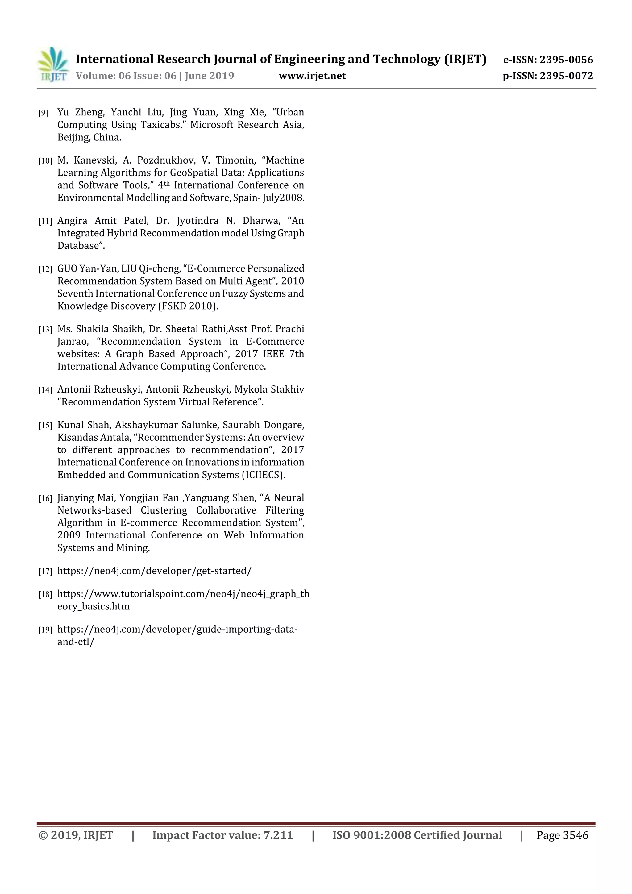 International Research Journal of Engineering and Technology (IRJET) e-ISSN: 2395-0056
Volume: 06 Issue: 06 | June 2019 www.irjet.net p-ISSN: 2395-0072
© 2019, IRJET | Impact Factor value: 7.211 | ISO 9001:2008 Certified Journal | Page 3546
[9] Yu Zheng, Yanchi Liu, Jing Yuan, Xing Xie, “Urban
Computing Using Taxicabs,” Microsoft Research Asia,
Beijing, China.
[10] M. Kanevski, A. Pozdnukhov, V. Timonin, “Machine
Learning Algorithms for GeoSpatial Data: Applications
and Software Tools,” 4th International Conference on
Environmental ModellingandSoftware, Spain-July2008.
[11] Angira Amit Patel, Dr. Jyotindra N. Dharwa, “An
Integrated Hybrid Recommendationmodel UsingGraph
Database”.
[12] GUO Yan-Yan, LIU Qi-cheng, “E-Commerce Personalized
Recommendation System Based on Multi Agent”, 2010
Seventh International ConferenceonFuzzySystemsand
Knowledge Discovery (FSKD 2010).
[13] Ms. Shakila Shaikh, Dr. Sheetal Rathi,Asst Prof. Prachi
Janrao, “Recommendation System in E-Commerce
websites: A Graph Based Approach”, 2017 IEEE 7th
International Advance Computing Conference.
[14] Antonii Rzheuskyi, Antonii Rzheuskyi, Mykola Stakhiv
“Recommendation System Virtual Reference”.
[15] Kunal Shah, Akshaykumar Salunke, Saurabh Dongare,
Kisandas Antala, “Recommender Systems: An overview
to different approaches to recommendation”, 2017
International Conference on Innovations in information
Embedded and Communication Systems (ICIIECS).
[16] Jianying Mai, Yongjian Fan ,Yanguang Shen, “A Neural
Networks-based Clustering Collaborative Filtering
Algorithm in E-commerce Recommendation System”,
2009 International Conference on Web Information
Systems and Mining.
[17] https://neo4j.com/developer/get-started/
[18] https://www.tutorialspoint.com/neo4j/neo4j_graph_th
eory_basics.htm
[19] https://neo4j.com/developer/guide-importing-data-
and-etl/
 