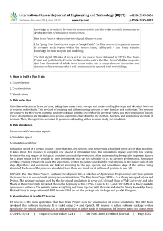 International Research Journal of Engineering and Technology (IRJET) e-ISSN: 2395-0056
Volume: 06 Issue: 06 | June 2019 www.irjet.net p-ISSN: 2395-0072
© 2019, IRJET | Impact Factor value: 7.211 | ISO 9001:2008 Certified Journal | Page 3550
knowledge to be utilized by both the neuroscientific and the wider scientific community to
develop the field of simulation neuroscience.
Blue Brain Project releases first-ever digital 3D neuron atlas
Like “going from hand-drawn maps to Google Earth,” the Blue neuron Atlas permits anyone
to ascertain each region within the mouse brain, cell-by-cell – and freely transfer
knowledge for new analyses and modelling.
The first digital 3D atlas of every cell in the mouse brain, Released by EPFL’s Blue Brain
Project and published in Frontiers in Neuroinformatics, the Blue Brain Cell Atlas integrates
data from thousands of whole brain tissue stains into a comprehensive, interactive and
dynamic on-line resource which will continuously be updated with new findings.
4. Steps to built a Blue Brain
1. Data collection
2. Data simulation
3. Visualization
A. Data collection
It involves collection of brain portions, taking them under a microscope, and understanding the shape and electrical behavior
of neurons individually. This method of studying and differentiating neurons is very familiar and worldwide. The neurons
are captured by their form, electrical and physiological activity, site within the cerebral cortex, and their population density.
These observations are translated into precise algorithms that describe the method, function, and positioning methods of
neurons. Then, the algorithms are used to generate real-looking virtual neurons ready for simulation.
B. Data simulation
It concerns with two major aspects:
a. Simulation speed
b. Simulation workflow
Simulation speed of 1 cortical column (more than ten,100 neurons) run concerning 2 hundred times slower than real time.
It takes about five minutes to complete one second of stimulated time. The simulations display unevenly line scaling.
Presently the key request is biological soundness instead of presentation. After understanding biologically important factors
for a given result it'd be possible to crop constituents that do not subsidize so as to advance performance. Simulation
overflow creating virtual cells using the algorithms, written to outline and describe real neurons, is the major seek of this
step. Algorithms and constraints are tailored according to the age, species, and unwellness stage of the animal being
simulated. Each one of the protein is simulated. Note: there are hundreds of millions of proteins in one cell.
BBP-SDK: The Blue Brain Project - software Development Kit, a collection of Application Programming Interfaces permits
the researchers to use and audit prototypes and simulations. The Blue Brain ProjectSDK is C++ library wrapped in Java and
Python. The primary package used by this for neural simulations is nerve cell. Michael Hines of Yale University and John
Moore at Duke University developed this in the beginning of the 1990s. It uses C, C++, and FORTRAN. It is freely available
open source software. The website makes everything out there together with the code and also the binary knowledge freely.
Michael Hines in cooperation with BBP team in 2005 ported the package into the huge and parallel Blue gene.
C. Visualization of results RT Neuron
RT neuron is the main application that Blue Brain Project uses for visualisation of neural simulations. The BBP team
developed this software internally. It is coded using C++ and OpenGL. RT neuron is ad-hoc software package written
specifically for neural simulations, i.e. it can’t generalize to other kinds of simulation. RT Neuron takes the output from
 