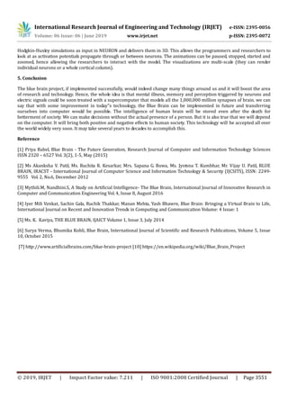 International Research Journal of Engineering and Technology (IRJET) e-ISSN: 2395-0056
Volume: 06 Issue: 06 | June 2019 www.irjet.net p-ISSN: 2395-0072
© 2019, IRJET | Impact Factor value: 7.211 | ISO 9001:2008 Certified Journal | Page 3551
Hodgkin-Huxley simulations as input in NEURON and delivers them in 3D. This allows the programmers and researchers to
look at as activation potentials propagate through or between neurons. The animations can be paused, stopped, started and
zoomed, hence allowing the researchers to interact with the model. The visualizations are multi-scale (they can render
individual neurons or a whole cortical column).
5. Conclusion
The blue brain project, if implemented successfully, would indeed change many things around us and it will boost the area
of research and technology. Hence, the whole idea is that mental illness, memory and perception triggered by neurons and
electric signals could be soon treated with a supercomputer that models all the 1,000,000 million synapses of brain. we can
say that with some improvement in today‟s technology, the Blue Brain can be implemented in future and transferring
ourselves into computer would be possible. The intelligence of human brain will be stored even after the death for
betterment of society. We can make decisions without the actual presence of a person. But it is also true that we will depend
on the computer. It will bring both positive and negative effects to human society. This technology will be accepted all over
the world widely very soon. It may take several years to decades to accomplish this.
Reference
[1] Priya Babel, Blue Brain - The Future Generation, Research Journal of Computer and Information Technology Sciences
ISSN 2320 – 6527 Vol. 3(2), 1-5, May (2015)
[2] Ms Akanksha V. Patil, Ms. Ruchita R. Kesarkar, Mrs. Sapana G. Buwa, Ms. Jyotsna T. Kumbhar, Mr. Vijay U. Patil, BLUE
BRAIN, IRACST - International Journal of Computer Science and Information Technology & Security (IJCSITS), ISSN: 2249-
9555 Vol. 2, No.6, December 2012
[3] Mythili.M, Nandhini.S, A Study on Artificial Intelligence- The Blue Brain, International Journal of Innovative Research in
Computer and Communication Engineering Vol. 4, Issue 8, August 2016
[4] Iyer Mili Venkat, Sachin Gala, Ruchik Thakkar, Manan Mehta, Yash Bhawre, Blue Brain: Bringing a Virtual Brain to Life,
International Journal on Recent and Innovation Trends in Computing and Communication Volume: 4 Issue: 1
[5] Ms. K. Kaviya, THE BLUE BRAIN, IJAICT Volume 1, Issue 3, July 2014
[6] Surya Verma, Bhumika Kohli, Blue Brain, International Journal of Scientific and Research Publications, Volume 5, Issue
10, October 2015
[7] http://www.artificialbrains.com/blue-brain-project [10] https://en.wikipedia.org/wiki/Blue_Brain_Project
 