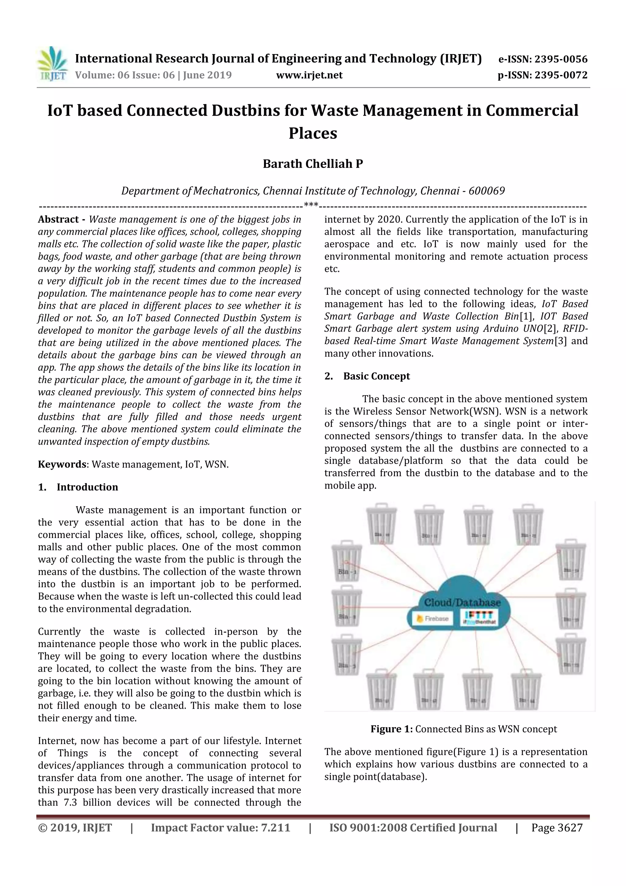 International Research Journal of Engineering and Technology (IRJET) e-ISSN: 2395-0056
Volume: 06 Issue: 06 | June 2019 www.irjet.net p-ISSN: 2395-0072
© 2019, IRJET | Impact Factor value: 7.211 | ISO 9001:2008 Certified Journal | Page 3627
IoT based Connected Dustbins for Waste Management in Commercial
Places
Barath Chelliah P
Department ofMechatronics, Chennai Institute of Technology, Chennai - 600069
---------------------------------------------------------------------***----------------------------------------------------------------------
Abstract - Waste management is one of the biggest jobs in
any commercial places like offices, school, colleges, shopping
malls etc. The collection of solid waste like the paper, plastic
bags, food waste, and other garbage (that are being thrown
away by the working staff, students and common people) is
a very difficult job in the recent times due to the increased
population. The maintenance people has to come near every
bins that are placed in different places to see whether it is
filled or not. So, an IoT based Connected Dustbin System is
developed to monitor the garbage levels of all the dustbins
that are being utilized in the above mentioned places. The
details about the garbage bins can be viewed through an
app. The app shows the details of the bins like its location in
the particular place, the amount of garbage in it, the time it
was cleaned previously. This system of connected bins helps
the maintenance people to collect the waste from the
dustbins that are fully filled and those needs urgent
cleaning. The above mentioned system could eliminate the
unwanted inspection of empty dustbins.
Keywords: Waste management, IoT, WSN.
1. Introduction
Waste management is an important function or
the very essential action that has to be done in the
commercial places like, offices, school, college, shopping
malls and other public places. One of the most common
way of collecting the waste from the public is through the
means of the dustbins. The collection of the waste thrown
into the dustbin is an important job to be performed.
Because when the waste is left un-collected this could lead
to the environmental degradation.
Currently the waste is collected in-person by the
maintenance people those who work in the public places.
They will be going to every location where the dustbins
are located, to collect the waste from the bins. They are
going to the bin location without knowing the amount of
garbage, i.e. they will also be going to the dustbin which is
not filled enough to be cleaned. This make them to lose
their energy and time.
Internet, now has become a part of our lifestyle. Internet
of Things is the concept of connecting several
devices/appliances through a communication protocol to
transfer data from one another. The usage of internet for
this purpose has been very drastically increased that more
than 7.3 billion devices will be connected through the
internet by 2020. Currently the application of the IoT is in
almost all the fields like transportation, manufacturing
aerospace and etc. IoT is now mainly used for the
environmental monitoring and remote actuation process
etc.
The concept of using connected technology for the waste
management has led to the following ideas, IoT Based
Smart Garbage and Waste Collection Bin[1], IOT Based
Smart Garbage alert system using Arduino UNO[2], RFID-
based Real-time Smart Waste Management System[3] and
many other innovations.
2. Basic Concept
The basic concept in the above mentioned system
is the Wireless Sensor Network(WSN). WSN is a network
of sensors/things that are to a single point or inter-
connected sensors/things to transfer data. In the above
proposed system the all the dustbins are connected to a
single database/platform so that the data could be
transferred from the dustbin to the database and to the
mobile app.
Figure 1: Connected Bins as WSN concept
The above mentioned figure(Figure 1) is a representation
which explains how various dustbins are connected to a
single point(database).
 
