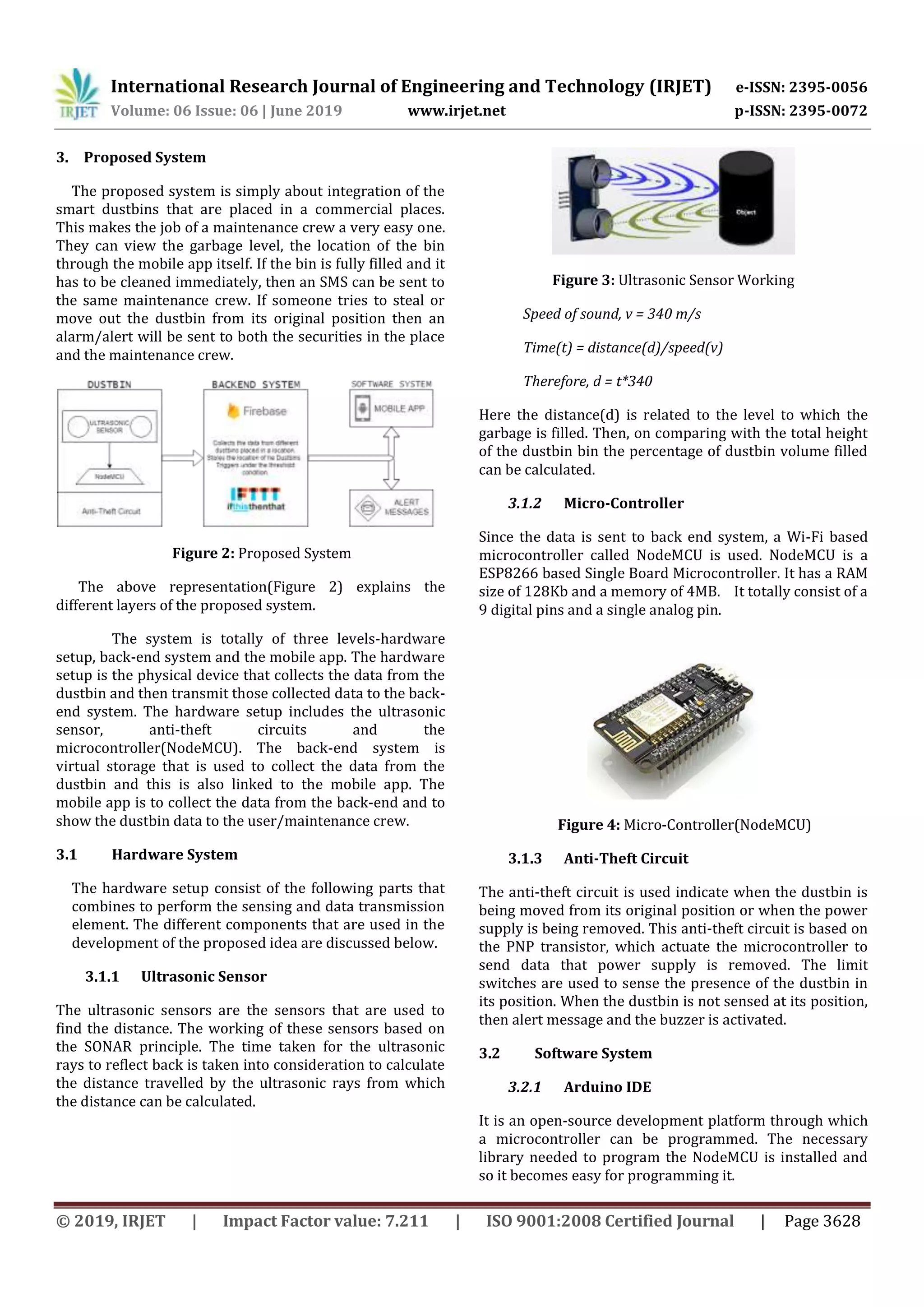 International Research Journal of Engineering and Technology (IRJET) e-ISSN: 2395-0056
Volume: 06 Issue: 06 | June 2019 www.irjet.net p-ISSN: 2395-0072
© 2019, IRJET | Impact Factor value: 7.211 | ISO 9001:2008 Certified Journal | Page 3628
3. Proposed System
The proposed system is simply about integration of the
smart dustbins that are placed in a commercial places.
This makes the job of a maintenance crew a very easy one.
They can view the garbage level, the location of the bin
through the mobile app itself. If the bin is fully filled and it
has to be cleaned immediately, then an SMS can be sent to
the same maintenance crew. If someone tries to steal or
move out the dustbin from its original position then an
alarm/alert will be sent to both the securities in the place
and the maintenance crew.
Figure 2: Proposed System
The above representation(Figure 2) explains the
different layers of the proposed system.
The system is totally of three levels-hardware
setup, back-end system and the mobile app. The hardware
setup is the physical device that collects the data from the
dustbin and then transmit those collected data to the back-
end system. The hardware setup includes the ultrasonic
sensor, anti-theft circuits and the
microcontroller(NodeMCU). The back-end system is
virtual storage that is used to collect the data from the
dustbin and this is also linked to the mobile app. The
mobile app is to collect the data from the back-end and to
show the dustbin data to the user/maintenance crew.
3.1 Hardware System
The hardware setup consist of the following parts that
combines to perform the sensing and data transmission
element. The different components that are used in the
development of the proposed idea are discussed below.
3.1.1 Ultrasonic Sensor
The ultrasonic sensors are the sensors that are used to
find the distance. The working of these sensors based on
the SONAR principle. The time taken for the ultrasonic
rays to reflect back is taken into consideration to calculate
the distance travelled by the ultrasonic rays from which
the distance can be calculated.
Figure 3: Ultrasonic Sensor Working
Speed of sound, v = 340 m/s
Time(t) = distance(d)/speed(v)
Therefore, d = t*340
Here the distance(d) is related to the level to which the
garbage is filled. Then, on comparing with the total height
of the dustbin bin the percentage of dustbin volume filled
can be calculated.
3.1.2 Micro-Controller
Since the data is sent to back end system, a Wi-Fi based
microcontroller called NodeMCU is used. NodeMCU is a
ESP8266 based Single Board Microcontroller. It has a RAM
size of 128Kb and a memory of 4MB. It totally consist of a
9 digital pins and a single analog pin.
Figure 4: Micro-Controller(NodeMCU)
3.1.3 Anti-Theft Circuit
The anti-theft circuit is used indicate when the dustbin is
being moved from its original position or when the power
supply is being removed. This anti-theft circuit is based on
the PNP transistor, which actuate the microcontroller to
send data that power supply is removed. The limit
switches are used to sense the presence of the dustbin in
its position. When the dustbin is not sensed at its position,
then alert message and the buzzer is activated.
3.2 Software System
3.2.1 Arduino IDE
It is an open-source development platform through which
a microcontroller can be programmed. The necessary
library needed to program the NodeMCU is installed and
so it becomes easy for programming it.
 