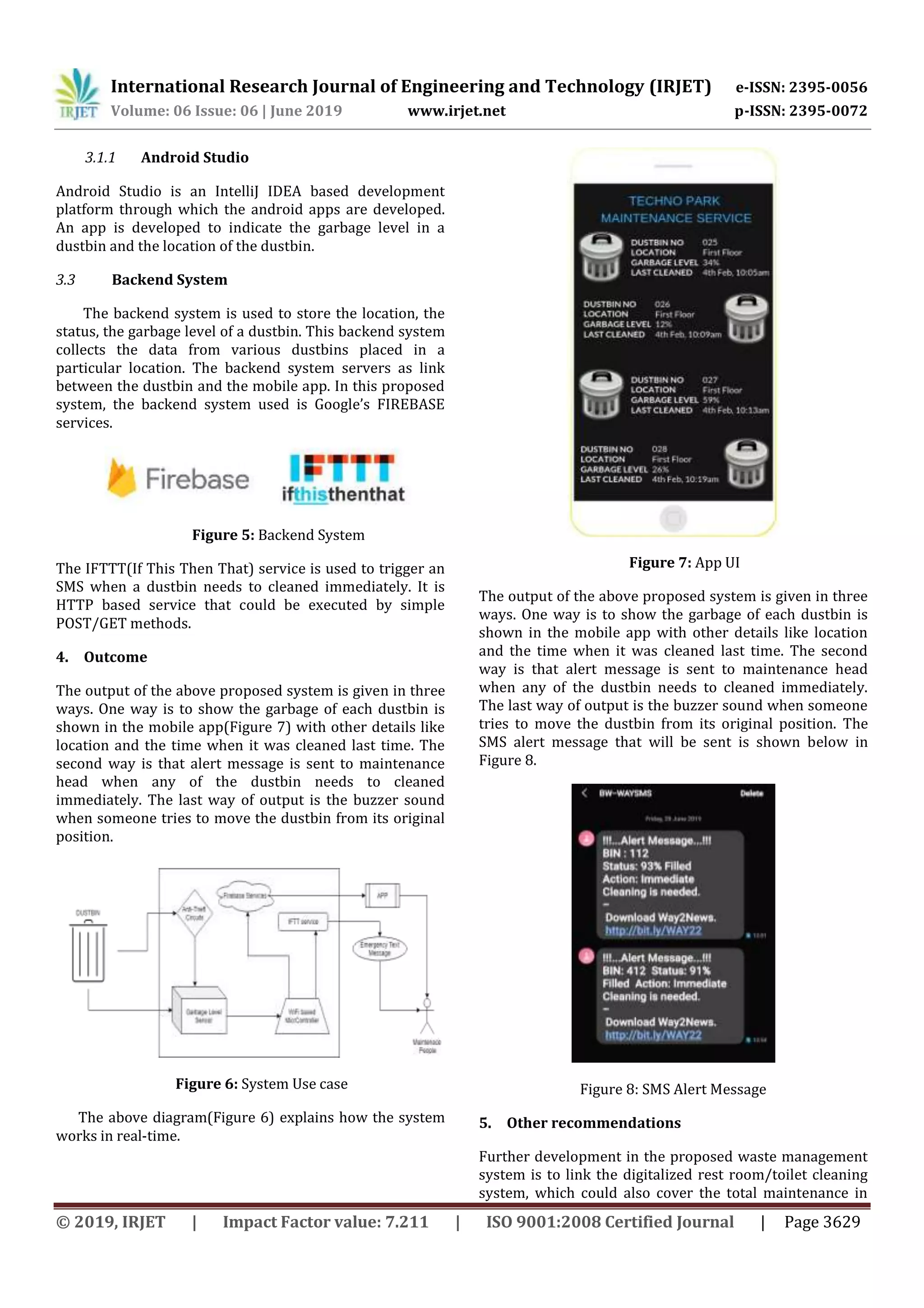 International Research Journal of Engineering and Technology (IRJET) e-ISSN: 2395-0056
Volume: 06 Issue: 06 | June 2019 www.irjet.net p-ISSN: 2395-0072
© 2019, IRJET | Impact Factor value: 7.211 | ISO 9001:2008 Certified Journal | Page 3629
3.1.1 Android Studio
Android Studio is an IntelliJ IDEA based development
platform through which the android apps are developed.
An app is developed to indicate the garbage level in a
dustbin and the location of the dustbin.
3.3 Backend System
The backend system is used to store the location, the
status, the garbage level of a dustbin. This backend system
collects the data from various dustbins placed in a
particular location. The backend system servers as link
between the dustbin and the mobile app. In this proposed
system, the backend system used is Google’s FIREBASE
services.
Figure 5: Backend System
The IFTTT(If This Then That) service is used to trigger an
SMS when a dustbin needs to cleaned immediately. It is
HTTP based service that could be executed by simple
POST/GET methods.
4. Outcome
The output of the above proposed system is given in three
ways. One way is to show the garbage of each dustbin is
shown in the mobile app(Figure 7) with other details like
location and the time when it was cleaned last time. The
second way is that alert message is sent to maintenance
head when any of the dustbin needs to cleaned
immediately. The last way of output is the buzzer sound
when someone tries to move the dustbin from its original
position.
Figure 6: System Use case
The above diagram(Figure 6) explains how the system
works in real-time.
Figure 7: App UI
The output of the above proposed system is given in three
ways. One way is to show the garbage of each dustbin is
shown in the mobile app with other details like location
and the time when it was cleaned last time. The second
way is that alert message is sent to maintenance head
when any of the dustbin needs to cleaned immediately.
The last way of output is the buzzer sound when someone
tries to move the dustbin from its original position. The
SMS alert message that will be sent is shown below in
Figure 8.
Figure 8: SMS Alert Message
5. Other recommendations
Further development in the proposed waste management
system is to link the digitalized rest room/toilet cleaning
system, which could also cover the total maintenance in
 