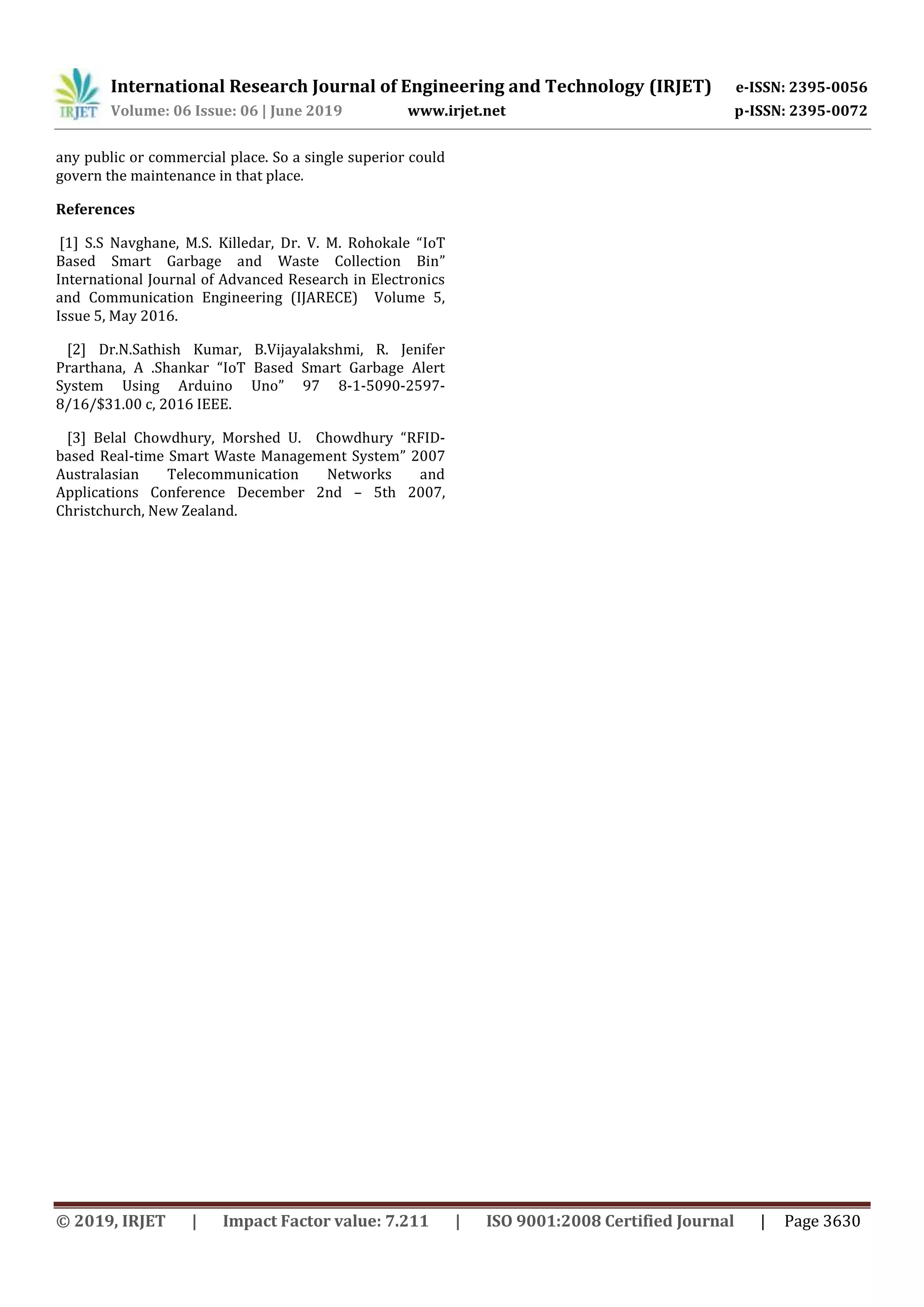 International Research Journal of Engineering and Technology (IRJET) e-ISSN: 2395-0056
Volume: 06 Issue: 06 | June 2019 www.irjet.net p-ISSN: 2395-0072
© 2019, IRJET | Impact Factor value: 7.211 | ISO 9001:2008 Certified Journal | Page 3630
any public or commercial place. So a single superior could
govern the maintenance in that place.
References
[1] S.S Navghane, M.S. Killedar, Dr. V. M. Rohokale “IoT
Based Smart Garbage and Waste Collection Bin”
International Journal of Advanced Research in Electronics
and Communication Engineering (IJARECE) Volume 5,
Issue 5, May 2016.
[2] Dr.N.Sathish Kumar, B.Vijayalakshmi, R. Jenifer
Prarthana, A .Shankar “IoT Based Smart Garbage Alert
System Using Arduino Uno” 97 8-1-5090-2597-
8/16/$31.00 c, 2016 IEEE.
[3] Belal Chowdhury, Morshed U. Chowdhury “RFID-
based Real-time Smart Waste Management System” 2007
Australasian Telecommunication Networks and
Applications Conference December 2nd – 5th 2007,
Christchurch, New Zealand.
 