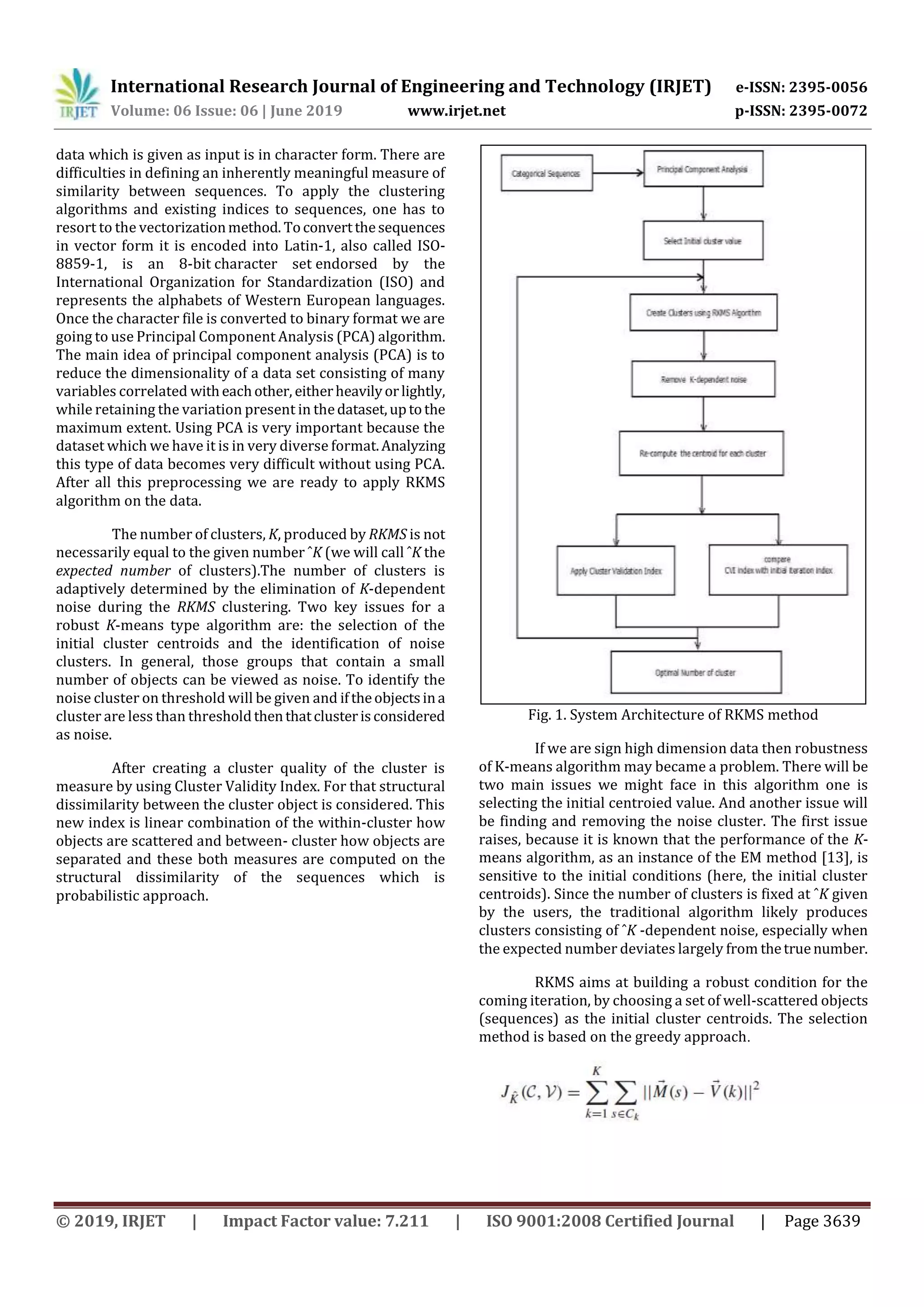 International Research Journal of Engineering and Technology (IRJET) e-ISSN: 2395-0056
Volume: 06 Issue: 06 | June 2019 www.irjet.net p-ISSN: 2395-0072
© 2019, IRJET | Impact Factor value: 7.211 | ISO 9001:2008 Certified Journal | Page 3639
data which is given as input is in character form. There are
difficulties in defining an inherently meaningful measure of
similarity between sequences. To apply the clustering
algorithms and existing indices to sequences, one has to
resort to the vectorizationmethod. Toconvertthesequences
in vector form it is encoded into Latin-1, also called ISO-
8859-1, is an 8-bit character set endorsed by the
International Organization for Standardization (ISO) and
represents the alphabets of Western European languages.
Once the character file is converted to binary format we are
going to use Principal Component Analysis (PCA) algorithm.
The main idea of principal component analysis (PCA) is to
reduce the dimensionality of a data set consisting of many
variables correlated witheachother, eitherheavilyorlightly,
while retaining the variation present in thedataset,uptothe
maximum extent. Using PCA is very important because the
dataset which we have it is in very diverse format.Analyzing
this type of data becomes very difficult without using PCA.
After all this preprocessing we are ready to apply RKMS
algorithm on the data.
The number of clusters, K, produced by RKMS is not
necessarily equal to the given number ˆK (we will call ˆK the
expected number of clusters).The number of clusters is
adaptively determined by the elimination of K-dependent
noise during the RKMS clustering. Two key issues for a
robust K-means type algorithm are: the selection of the
initial cluster centroids and the identification of noise
clusters. In general, those groups that contain a small
number of objects can be viewed as noise. To identify the
noise cluster on threshold will be given and iftheobjectsina
cluster are less than thresholdthenthatclusterisconsidered
as noise.
After creating a cluster quality of the cluster is
measure by using Cluster Validity Index. For that structural
dissimilarity between the cluster object is considered. This
new index is linear combination of the within-cluster how
objects are scattered and between- cluster how objects are
separated and these both measures are computed on the
structural dissimilarity of the sequences which is
probabilistic approach.
Fig. 1. System Architecture of RKMS method
If we are sign high dimension data then robustness
of K-means algorithm may became a problem. There will be
two main issues we might face in this algorithm one is
selecting the initial centroied value. And another issue will
be finding and removing the noise cluster. The first issue
raises, because it is known that the performance of the K-
means algorithm, as an instance of the EM method [13], is
sensitive to the initial conditions (here, the initial cluster
centroids). Since the number of clusters is fixed at ˆK given
by the users, the traditional algorithm likely produces
clusters consisting of ˆK -dependent noise, especially when
the expected number deviates largely from thetruenumber.
RKMS aims at building a robust condition for the
coming iteration, by choosing a set of well-scattered objects
(sequences) as the initial cluster centroids. The selection
method is based on the greedy approach.
 