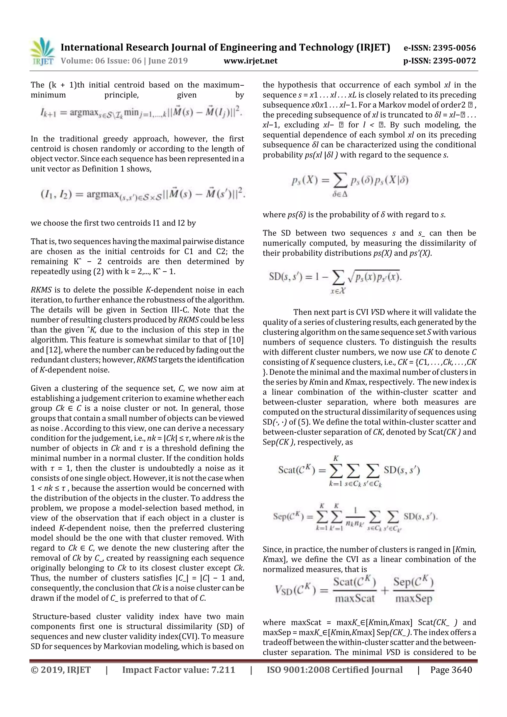 International Research Journal of Engineering and Technology (IRJET) e-ISSN: 2395-0056
Volume: 06 Issue: 06 | June 2019 www.irjet.net p-ISSN: 2395-0072
© 2019, IRJET | Impact Factor value: 7.211 | ISO 9001:2008 Certified Journal | Page 3640
The (k + 1)th initial centroid based on the maximum–
minimum principle, given by
In the traditional greedy approach, however, the first
centroid is chosen randomly or according to the length of
object vector. Since each sequence has beenrepresentedina
unit vector as Definition 1 shows,
we choose the first two centroids I1 and I2 by
That is, two sequences havingthemaximal pairwisedistance
are chosen as the initial centroids for C1 and C2; the
remaining Kˆ − 2 centroids are then determined by
repeatedly using (2) with k = 2,..., Kˆ − 1.
RKMS is to delete the possible K-dependent noise in each
iteration, to further enhance therobustnessofthealgorithm.
The details will be given in Section III-C. Note that the
number of resulting clustersproducedby RKMScouldbeless
than the given ˆK, due to the inclusion of this step in the
algorithm. This feature is somewhat similar to that of [10]
and [12], where the number canbereducedbyfadingout the
redundant clusters;however,RKMStargetstheidentification
of K-dependent noise.
Given a clustering of the sequence set, C, we now aim at
establishing a judgement criterion to examine whethereach
group Ck ∈ C is a noise cluster or not. In general, those
groups that contain a small number of objects can beviewed
as noise . According to this view, one can derive a necessary
condition for the judgement, i.e., nk = |Ck| ≤τ,wherenkisthe
number of objects in Ck and τ is a threshold defining the
minimal number in a normal cluster. If the condition holds
with τ = 1, then the cluster is undoubtedly a noise as it
consists of one single object. However,itisnotthecasewhen
1 < nk ≤ τ , because the assertion would be concerned with
the distribution of the objects in the cluster. To address the
problem, we propose a model-selection based method, in
view of the observation that if each object in a cluster is
indeed K-dependent noise, then the preferred clustering
model should be the one with that cluster removed. With
regard to Ck ∈ C, we denote the new clustering after the
removal of Ck by C_, created by reassigning each sequence
originally belonging to Ck to its closest cluster except Ck.
Thus, the number of clusters satisfies |C_| = |C| − 1 and,
consequently, the conclusion that Ck is a noise clustercanbe
drawn if the model of C_ is preferred to that of C.
Structure-based cluster validity index have two main
components first one is structural dissimilarity (SD) of
sequences and new cluster validity index(CVI). To measure
SD for sequences by Markovian modeling, which is based on
the hypothesis that occurrence of each symbol xl in the
sequence s = x1 . . . xl . . . xL is closely related to its preceding
subsequence x0x1 . . . xl−1. For a Markov model of order2 ꝭ ,
the preceding subsequence of xl is truncated to δl = xl−ꝭ . . .
xl−1, excluding xl− ꝭ for l < ꝭ. By such modeling, the
sequential dependence of each symbol xl on its preceding
subsequence δl can be characterized using the conditional
probability ps(xl |δl ) with regard to the sequence s.
where ps(δ) is the probability of δ with regard to s.
The SD between two sequences s and s_ can then be
numerically computed, by measuring the dissimilarity of
their probability distributions ps(X) and ps'(X).
Then next part is CVI VSD where it will validate the
quality of a series of clustering results,eachgenerated bythe
clustering algorithm on thesamesequenceset Swithvarious
numbers of sequence clusters. To distinguish the results
with different cluster numbers, we now use CK to denote C
consisting of K sequence clusters, i.e., CK = {C1, . . . ,Ck, . . . ,CK
}. Denote the minimal and the maximal numberofclustersin
the series by Kmin and Kmax, respectively. The new index is
a linear combination of the within-cluster scatter and
between-cluster separation, where both measures are
computed on the structural dissimilarity of sequences using
SD(·, ·) of (5). We define the total within-cluster scatter and
between-cluster separation of CK, denoted by Scat(CK ) and
Sep(CK ), respectively, as
Since, in practice, the number of clusters is ranged in [Kmin,
Kmax], we define the CVI as a linear combination of the
normalized measures, that is
where maxScat = maxK_∈[Kmin,Kmax] Scat(CK_ ) and
maxSep = maxK_∈[Kmin,Kmax] Sep(CK_ ). The index offersa
tradeoff between thewithin-clusterscatterandthebetween-
cluster separation. The minimal VSD is considered to be
 