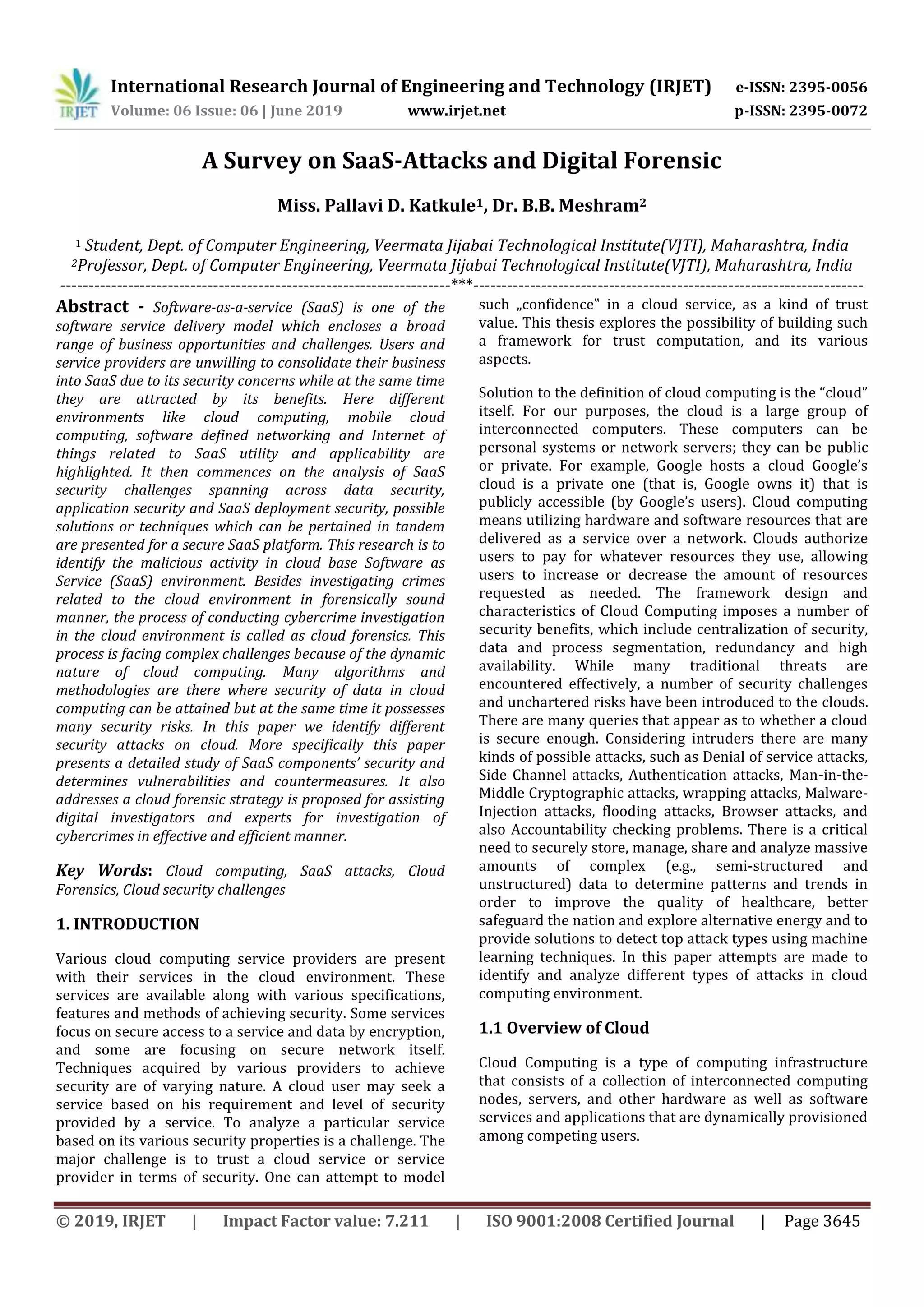 International Research Journal of Engineering and Technology (IRJET) e-ISSN: 2395-0056
Volume: 06 Issue: 06 | June 2019 www.irjet.net p-ISSN: 2395-0072
© 2019, IRJET | Impact Factor value: 7.211 | ISO 9001:2008 Certified Journal | Page 3645
A Survey on SaaS-Attacks and Digital Forensic
Miss. Pallavi D. Katkule1, Dr. B.B. Meshram2
1 Student, Dept. of Computer Engineering, Veermata Jijabai Technological Institute(VJTI), Maharashtra, India
2Professor, Dept. of Computer Engineering, Veermata Jijabai Technological Institute(VJTI), Maharashtra, India
---------------------------------------------------------------------***---------------------------------------------------------------------
Abstract - Software-as-a-service (SaaS) is one of the
software service delivery model which encloses a broad
range of business opportunities and challenges. Users and
service providers are unwilling to consolidate their business
into SaaS due to its security concerns while at the same time
they are attracted by its benefits. Here different
environments like cloud computing, mobile cloud
computing, software defined networking and Internet of
things related to SaaS utility and applicability are
highlighted. It then commences on the analysis of SaaS
security challenges spanning across data security,
application security and SaaS deployment security, possible
solutions or techniques which can be pertained in tandem
are presented for a secure SaaS platform. This research is to
identify the malicious activity in cloud base Software as
Service (SaaS) environment. Besides investigating crimes
related to the cloud environment in forensically sound
manner, the process of conducting cybercrime investigation
in the cloud environment is called as cloud forensics. This
process is facing complex challenges because of the dynamic
nature of cloud computing. Many algorithms and
methodologies are there where security of data in cloud
computing can be attained but at the same time it possesses
many security risks. In this paper we identify different
security attacks on cloud. More specifically this paper
presents a detailed study of SaaS components’ security and
determines vulnerabilities and countermeasures. It also
addresses a cloud forensic strategy is proposed for assisting
digital investigators and experts for investigation of
cybercrimes in effective and efficient manner.
Key Words: Cloud computing, SaaS attacks, Cloud
Forensics, Cloud security challenges
1. INTRODUCTION
Various cloud computing service providers are present
with their services in the cloud environment. These
services are available along with various specifications,
features and methods of achieving security. Some services
focus on secure access to a service and data by encryption,
and some are focusing on secure network itself.
Techniques acquired by various providers to achieve
security are of varying nature. A cloud user may seek a
service based on his requirement and level of security
provided by a service. To analyze a particular service
based on its various security properties is a challenge. The
major challenge is to trust a cloud service or service
provider in terms of security. One can attempt to model
such „confidence‟ in a cloud service, as a kind of trust
value. This thesis explores the possibility of building such
a framework for trust computation, and its various
aspects.
Solution to the definition of cloud computing is the “cloud”
itself. For our purposes, the cloud is a large group of
interconnected computers. These computers can be
personal systems or network servers; they can be public
or private. For example, Google hosts a cloud Google’s
cloud is a private one (that is, Google owns it) that is
publicly accessible (by Google’s users). Cloud computing
means utilizing hardware and software resources that are
delivered as a service over a network. Clouds authorize
users to pay for whatever resources they use, allowing
users to increase or decrease the amount of resources
requested as needed. The framework design and
characteristics of Cloud Computing imposes a number of
security benefits, which include centralization of security,
data and process segmentation, redundancy and high
availability. While many traditional threats are
encountered effectively, a number of security challenges
and unchartered risks have been introduced to the clouds.
There are many queries that appear as to whether a cloud
is secure enough. Considering intruders there are many
kinds of possible attacks, such as Denial of service attacks,
Side Channel attacks, Authentication attacks, Man-in-the-
Middle Cryptographic attacks, wrapping attacks, Malware-
Injection attacks, flooding attacks, Browser attacks, and
also Accountability checking problems. There is a critical
need to securely store, manage, share and analyze massive
amounts of complex (e.g., semi-structured and
unstructured) data to determine patterns and trends in
order to improve the quality of healthcare, better
safeguard the nation and explore alternative energy and to
provide solutions to detect top attack types using machine
learning techniques. In this paper attempts are made to
identify and analyze different types of attacks in cloud
computing environment.
1.1 Overview of Cloud
Cloud Computing is a type of computing infrastructure
that consists of a collection of interconnected computing
nodes, servers, and other hardware as well as software
services and applications that are dynamically provisioned
among competing users.
 