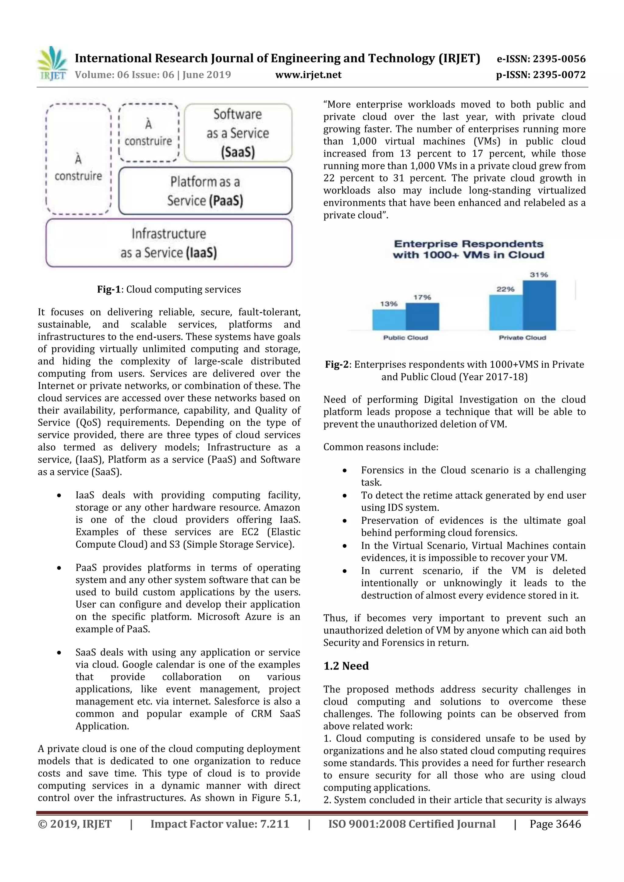 International Research Journal of Engineering and Technology (IRJET) e-ISSN: 2395-0056
Volume: 06 Issue: 06 | June 2019 www.irjet.net p-ISSN: 2395-0072
© 2019, IRJET | Impact Factor value: 7.211 | ISO 9001:2008 Certified Journal | Page 3646
Fig-1: Cloud computing services
It focuses on delivering reliable, secure, fault-tolerant,
sustainable, and scalable services, platforms and
infrastructures to the end-users. These systems have goals
of providing virtually unlimited computing and storage,
and hiding the complexity of large-scale distributed
computing from users. Services are delivered over the
Internet or private networks, or combination of these. The
cloud services are accessed over these networks based on
their availability, performance, capability, and Quality of
Service (QoS) requirements. Depending on the type of
service provided, there are three types of cloud services
also termed as delivery models; Infrastructure as a
service, (IaaS), Platform as a service (PaaS) and Software
as a service (SaaS).
 IaaS deals with providing computing facility,
storage or any other hardware resource. Amazon
is one of the cloud providers offering IaaS.
Examples of these services are EC2 (Elastic
Compute Cloud) and S3 (Simple Storage Service).
 PaaS provides platforms in terms of operating
system and any other system software that can be
used to build custom applications by the users.
User can configure and develop their application
on the specific platform. Microsoft Azure is an
example of PaaS.
 SaaS deals with using any application or service
via cloud. Google calendar is one of the examples
that provide collaboration on various
applications, like event management, project
management etc. via internet. Salesforce is also a
common and popular example of CRM SaaS
Application.
A private cloud is one of the cloud computing deployment
models that is dedicated to one organization to reduce
costs and save time. This type of cloud is to provide
computing services in a dynamic manner with direct
control over the infrastructures. As shown in Figure 5.1,
“More enterprise workloads moved to both public and
private cloud over the last year, with private cloud
growing faster. The number of enterprises running more
than 1,000 virtual machines (VMs) in public cloud
increased from 13 percent to 17 percent, while those
running more than 1,000 VMs in a private cloud grew from
22 percent to 31 percent. The private cloud growth in
workloads also may include long-standing virtualized
environments that have been enhanced and relabeled as a
private cloud”.
Fig-2: Enterprises respondents with 1000+VMS in Private
and Public Cloud (Year 2017-18)
Need of performing Digital Investigation on the cloud
platform leads propose a technique that will be able to
prevent the unauthorized deletion of VM.
Common reasons include:
 Forensics in the Cloud scenario is a challenging
task.
 To detect the retime attack generated by end user
using IDS system.
 Preservation of evidences is the ultimate goal
behind performing cloud forensics.
 In the Virtual Scenario, Virtual Machines contain
evidences, it is impossible to recover your VM.
 In current scenario, if the VM is deleted
intentionally or unknowingly it leads to the
destruction of almost every evidence stored in it.
Thus, if becomes very important to prevent such an
unauthorized deletion of VM by anyone which can aid both
Security and Forensics in return.
1.2 Need
The proposed methods address security challenges in
cloud computing and solutions to overcome these
challenges. The following points can be observed from
above related work:
1. Cloud computing is considered unsafe to be used by
organizations and he also stated cloud computing requires
some standards. This provides a need for further research
to ensure security for all those who are using cloud
computing applications.
2. System concluded in their article that security is always
 