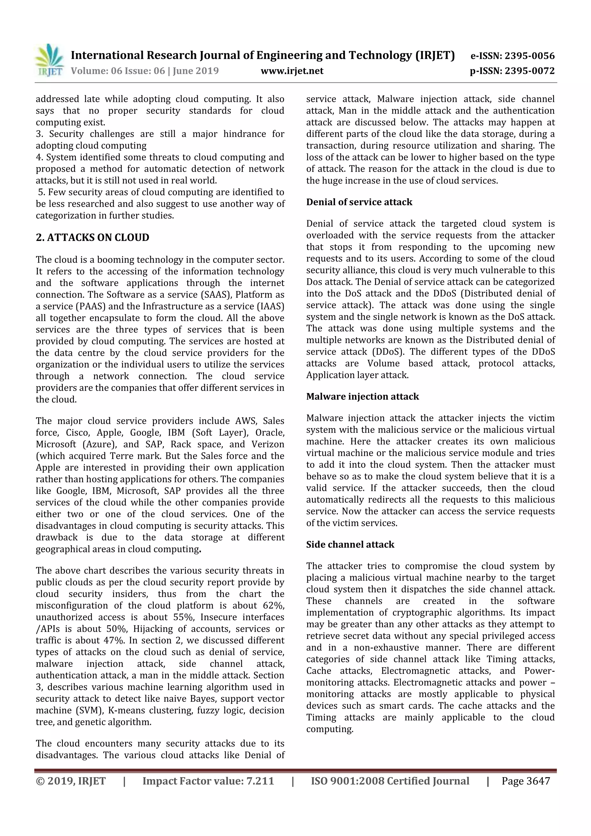 International Research Journal of Engineering and Technology (IRJET) e-ISSN: 2395-0056
Volume: 06 Issue: 06 | June 2019 www.irjet.net p-ISSN: 2395-0072
© 2019, IRJET | Impact Factor value: 7.211 | ISO 9001:2008 Certified Journal | Page 3647
addressed late while adopting cloud computing. It also
says that no proper security standards for cloud
computing exist.
3. Security challenges are still a major hindrance for
adopting cloud computing
4. System identified some threats to cloud computing and
proposed a method for automatic detection of network
attacks, but it is still not used in real world.
5. Few security areas of cloud computing are identified to
be less researched and also suggest to use another way of
categorization in further studies.
2. ATTACKS ON CLOUD
The cloud is a booming technology in the computer sector.
It refers to the accessing of the information technology
and the software applications through the internet
connection. The Software as a service (SAAS), Platform as
a service (PAAS) and the Infrastructure as a service (IAAS)
all together encapsulate to form the cloud. All the above
services are the three types of services that is been
provided by cloud computing. The services are hosted at
the data centre by the cloud service providers for the
organization or the individual users to utilize the services
through a network connection. The cloud service
providers are the companies that offer different services in
the cloud.
The major cloud service providers include AWS, Sales
force, Cisco, Apple, Google, IBM (Soft Layer), Oracle,
Microsoft (Azure), and SAP, Rack space, and Verizon
(which acquired Terre mark. But the Sales force and the
Apple are interested in providing their own application
rather than hosting applications for others. The companies
like Google, IBM, Microsoft, SAP provides all the three
services of the cloud while the other companies provide
either two or one of the cloud services. One of the
disadvantages in cloud computing is security attacks. This
drawback is due to the data storage at different
geographical areas in cloud computing.
The above chart describes the various security threats in
public clouds as per the cloud security report provide by
cloud security insiders, thus from the chart the
misconfiguration of the cloud platform is about 62%,
unauthorized access is about 55%, Insecure interfaces
/APIs is about 50%, Hijacking of accounts, services or
traffic is about 47%. In section 2, we discussed different
types of attacks on the cloud such as denial of service,
malware injection attack, side channel attack,
authentication attack, a man in the middle attack. Section
3, describes various machine learning algorithm used in
security attack to detect like naive Bayes, support vector
machine (SVM), K-means clustering, fuzzy logic, decision
tree, and genetic algorithm.
The cloud encounters many security attacks due to its
disadvantages. The various cloud attacks like Denial of
service attack, Malware injection attack, side channel
attack, Man in the middle attack and the authentication
attack are discussed below. The attacks may happen at
different parts of the cloud like the data storage, during a
transaction, during resource utilization and sharing. The
loss of the attack can be lower to higher based on the type
of attack. The reason for the attack in the cloud is due to
the huge increase in the use of cloud services.
Denial of service attack
Denial of service attack the targeted cloud system is
overloaded with the service requests from the attacker
that stops it from responding to the upcoming new
requests and to its users. According to some of the cloud
security alliance, this cloud is very much vulnerable to this
Dos attack. The Denial of service attack can be categorized
into the DoS attack and the DDoS (Distributed denial of
service attack). The attack was done using the single
system and the single network is known as the DoS attack.
The attack was done using multiple systems and the
multiple networks are known as the Distributed denial of
service attack (DDoS). The different types of the DDoS
attacks are Volume based attack, protocol attacks,
Application layer attack.
Malware injection attack
Malware injection attack the attacker injects the victim
system with the malicious service or the malicious virtual
machine. Here the attacker creates its own malicious
virtual machine or the malicious service module and tries
to add it into the cloud system. Then the attacker must
behave so as to make the cloud system believe that it is a
valid service. If the attacker succeeds, then the cloud
automatically redirects all the requests to this malicious
service. Now the attacker can access the service requests
of the victim services.
Side channel attack
The attacker tries to compromise the cloud system by
placing a malicious virtual machine nearby to the target
cloud system then it dispatches the side channel attack.
These channels are created in the software
implementation of cryptographic algorithms. Its impact
may be greater than any other attacks as they attempt to
retrieve secret data without any special privileged access
and in a non-exhaustive manner. There are different
categories of side channel attack like Timing attacks,
Cache attacks, Electromagnetic attacks, and Power-
monitoring attacks. Electromagnetic attacks and power –
monitoring attacks are mostly applicable to physical
devices such as smart cards. The cache attacks and the
Timing attacks are mainly applicable to the cloud
computing.
 