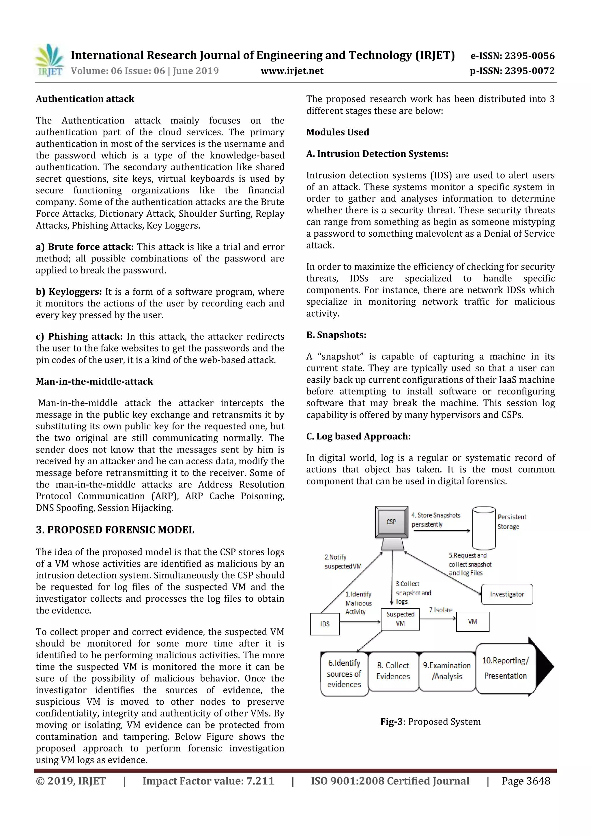 International Research Journal of Engineering and Technology (IRJET) e-ISSN: 2395-0056
Volume: 06 Issue: 06 | June 2019 www.irjet.net p-ISSN: 2395-0072
© 2019, IRJET | Impact Factor value: 7.211 | ISO 9001:2008 Certified Journal | Page 3648
Authentication attack
The Authentication attack mainly focuses on the
authentication part of the cloud services. The primary
authentication in most of the services is the username and
the password which is a type of the knowledge-based
authentication. The secondary authentication like shared
secret questions, site keys, virtual keyboards is used by
secure functioning organizations like the financial
company. Some of the authentication attacks are the Brute
Force Attacks, Dictionary Attack, Shoulder Surfing, Replay
Attacks, Phishing Attacks, Key Loggers.
a) Brute force attack: This attack is like a trial and error
method; all possible combinations of the password are
applied to break the password.
b) Keyloggers: It is a form of a software program, where
it monitors the actions of the user by recording each and
every key pressed by the user.
c) Phishing attack: In this attack, the attacker redirects
the user to the fake websites to get the passwords and the
pin codes of the user, it is a kind of the web-based attack.
Man-in-the-middle-attack
Man-in-the-middle attack the attacker intercepts the
message in the public key exchange and retransmits it by
substituting its own public key for the requested one, but
the two original are still communicating normally. The
sender does not know that the messages sent by him is
received by an attacker and he can access data, modify the
message before retransmitting it to the receiver. Some of
the man-in-the-middle attacks are Address Resolution
Protocol Communication (ARP), ARP Cache Poisoning,
DNS Spoofing, Session Hijacking.
3. PROPOSED FORENSIC MODEL
The idea of the proposed model is that the CSP stores logs
of a VM whose activities are identified as malicious by an
intrusion detection system. Simultaneously the CSP should
be requested for log files of the suspected VM and the
investigator collects and processes the log files to obtain
the evidence.
To collect proper and correct evidence, the suspected VM
should be monitored for some more time after it is
identified to be performing malicious activities. The more
time the suspected VM is monitored the more it can be
sure of the possibility of malicious behavior. Once the
investigator identifies the sources of evidence, the
suspicious VM is moved to other nodes to preserve
confidentiality, integrity and authenticity of other VMs. By
moving or isolating, VM evidence can be protected from
contamination and tampering. Below Figure shows the
proposed approach to perform forensic investigation
using VM logs as evidence.
The proposed research work has been distributed into 3
different stages these are below:
Modules Used
A. Intrusion Detection Systems:
Intrusion detection systems (IDS) are used to alert users
of an attack. These systems monitor a specific system in
order to gather and analyses information to determine
whether there is a security threat. These security threats
can range from something as begin as someone mistyping
a password to something malevolent as a Denial of Service
attack.
In order to maximize the efficiency of checking for security
threats, IDSs are specialized to handle specific
components. For instance, there are network IDSs which
specialize in monitoring network traffic for malicious
activity.
B. Snapshots:
A “snapshot” is capable of capturing a machine in its
current state. They are typically used so that a user can
easily back up current configurations of their IaaS machine
before attempting to install software or reconfiguring
software that may break the machine. This session log
capability is offered by many hypervisors and CSPs.
C. Log based Approach:
In digital world, log is a regular or systematic record of
actions that object has taken. It is the most common
component that can be used in digital forensics.
Fig-3: Proposed System
 