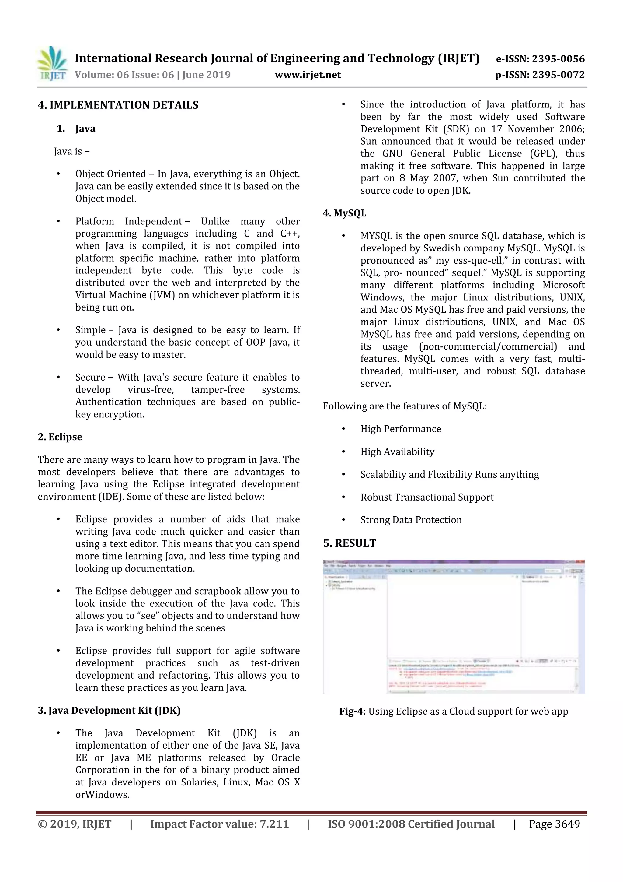International Research Journal of Engineering and Technology (IRJET) e-ISSN: 2395-0056
Volume: 06 Issue: 06 | June 2019 www.irjet.net p-ISSN: 2395-0072
© 2019, IRJET | Impact Factor value: 7.211 | ISO 9001:2008 Certified Journal | Page 3649
4. IMPLEMENTATION DETAILS
1. Java
Java is −
• Object Oriented − In Java, everything is an Object.
Java can be easily extended since it is based on the
Object model.
• Platform Independent − Unlike many other
programming languages including C and C++,
when Java is compiled, it is not compiled into
platform specific machine, rather into platform
independent byte code. This byte code is
distributed over the web and interpreted by the
Virtual Machine (JVM) on whichever platform it is
being run on.
• Simple − Java is designed to be easy to learn. If
you understand the basic concept of OOP Java, it
would be easy to master.
• Secure − With Java's secure feature it enables to
develop virus-free, tamper-free systems.
Authentication techniques are based on public-
key encryption.
2. Eclipse
There are many ways to learn how to program in Java. The
most developers believe that there are advantages to
learning Java using the Eclipse integrated development
environment (IDE). Some of these are listed below:
• Eclipse provides a number of aids that make
writing Java code much quicker and easier than
using a text editor. This means that you can spend
more time learning Java, and less time typing and
looking up documentation.
• The Eclipse debugger and scrapbook allow you to
look inside the execution of the Java code. This
allows you to “see” objects and to understand how
Java is working behind the scenes
• Eclipse provides full support for agile software
development practices such as test-driven
development and refactoring. This allows you to
learn these practices as you learn Java.
3. Java Development Kit (JDK)
• The Java Development Kit (JDK) is an
implementation of either one of the Java SE, Java
EE or Java ME platforms released by Oracle
Corporation in the for of a binary product aimed
at Java developers on Solaries, Linux, Mac OS X
orWindows.
• Since the introduction of Java platform, it has
been by far the most widely used Software
Development Kit (SDK) on 17 November 2006;
Sun announced that it would be released under
the GNU General Public License (GPL), thus
making it free software. This happened in large
part on 8 May 2007, when Sun contributed the
source code to open JDK.
4. MySQL
• MYSQL is the open source SQL database, which is
developed by Swedish company MySQL. MySQL is
pronounced as” my ess-que-ell,” in contrast with
SQL, pro- nounced” sequel.” MySQL is supporting
many different platforms including Microsoft
Windows, the major Linux distributions, UNIX,
and Mac OS MySQL has free and paid versions, the
major Linux distributions, UNIX, and Mac OS
MySQL has free and paid versions, depending on
its usage (non-commercial/commercial) and
features. MySQL comes with a very fast, multi-
threaded, multi-user, and robust SQL database
server.
Following are the features of MySQL:
• High Performance
• High Availability
• Scalability and Flexibility Runs anything
• Robust Transactional Support
• Strong Data Protection
5. RESULT
Fig-4: Using Eclipse as a Cloud support for web app
 