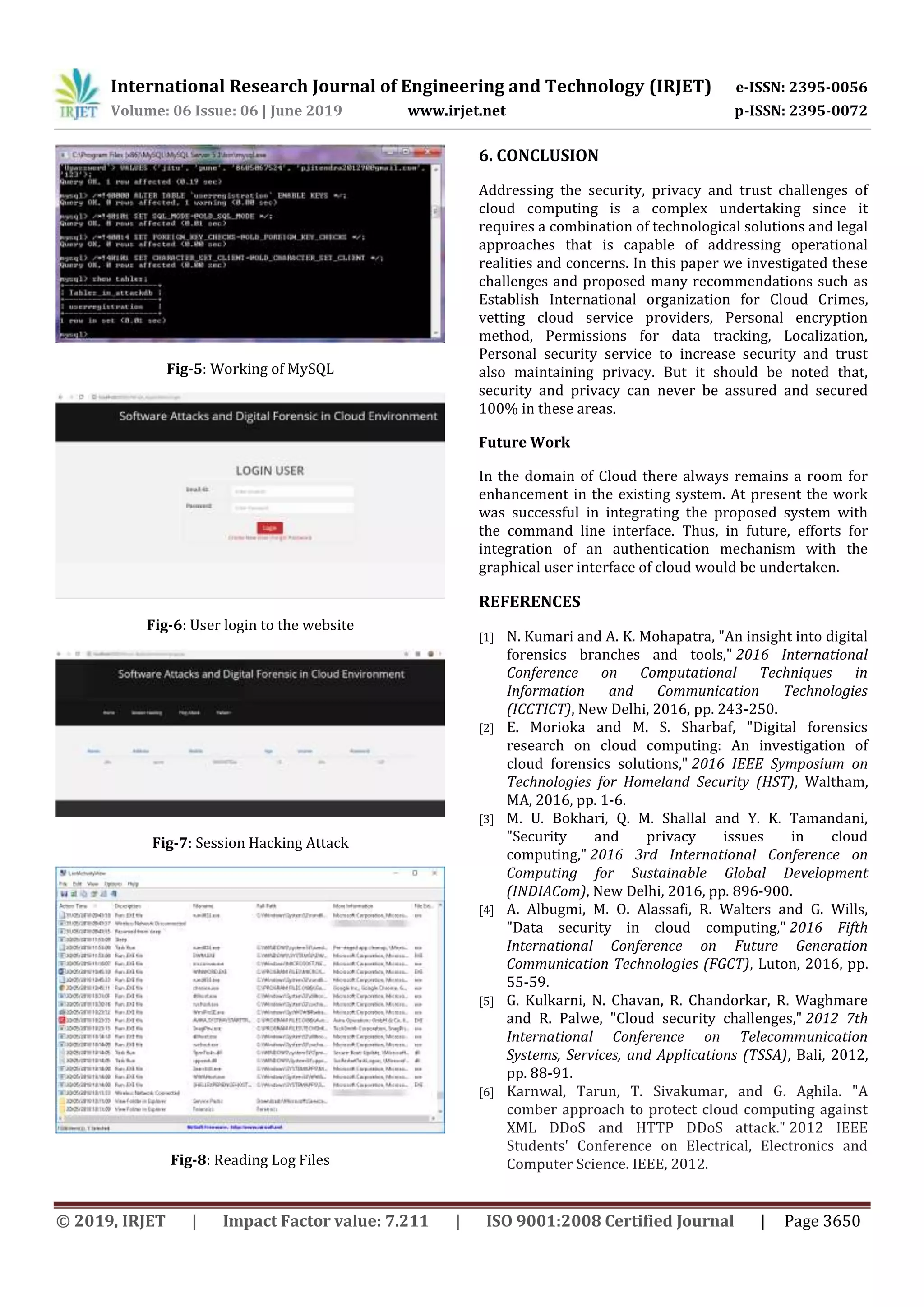 International Research Journal of Engineering and Technology (IRJET) e-ISSN: 2395-0056
Volume: 06 Issue: 06 | June 2019 www.irjet.net p-ISSN: 2395-0072
© 2019, IRJET | Impact Factor value: 7.211 | ISO 9001:2008 Certified Journal | Page 3650
Fig-5: Working of MySQL
Fig-6: User login to the website
Fig-7: Session Hacking Attack
Fig-8: Reading Log Files
6. CONCLUSION
Addressing the security, privacy and trust challenges of
cloud computing is a complex undertaking since it
requires a combination of technological solutions and legal
approaches that is capable of addressing operational
realities and concerns. In this paper we investigated these
challenges and proposed many recommendations such as
Establish International organization for Cloud Crimes,
vetting cloud service providers, Personal encryption
method, Permissions for data tracking, Localization,
Personal security service to increase security and trust
also maintaining privacy. But it should be noted that,
security and privacy can never be assured and secured
100% in these areas.
Future Work
In the domain of Cloud there always remains a room for
enhancement in the existing system. At present the work
was successful in integrating the proposed system with
the command line interface. Thus, in future, efforts for
integration of an authentication mechanism with the
graphical user interface of cloud would be undertaken.
REFERENCES
[1] N. Kumari and A. K. Mohapatra, "An insight into digital
forensics branches and tools," 2016 International
Conference on Computational Techniques in
Information and Communication Technologies
(ICCTICT), New Delhi, 2016, pp. 243-250.
[2] E. Morioka and M. S. Sharbaf, "Digital forensics
research on cloud computing: An investigation of
cloud forensics solutions," 2016 IEEE Symposium on
Technologies for Homeland Security (HST), Waltham,
MA, 2016, pp. 1-6.
[3] M. U. Bokhari, Q. M. Shallal and Y. K. Tamandani,
"Security and privacy issues in cloud
computing," 2016 3rd International Conference on
Computing for Sustainable Global Development
(INDIACom), New Delhi, 2016, pp. 896-900.
[4] A. Albugmi, M. O. Alassafi, R. Walters and G. Wills,
"Data security in cloud computing," 2016 Fifth
International Conference on Future Generation
Communication Technologies (FGCT), Luton, 2016, pp.
55-59.
[5] G. Kulkarni, N. Chavan, R. Chandorkar, R. Waghmare
and R. Palwe, "Cloud security challenges," 2012 7th
International Conference on Telecommunication
Systems, Services, and Applications (TSSA), Bali, 2012,
pp. 88-91.
[6] Karnwal, Tarun, T. Sivakumar, and G. Aghila. "A
comber approach to protect cloud computing against
XML DDoS and HTTP DDoS attack." 2012 IEEE
Students' Conference on Electrical, Electronics and
Computer Science. IEEE, 2012.
 