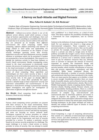 International Research Journal of Engineering and Technology (IRJET) e-ISSN: 2395-0056
Volume: 06 Issue: 06 | June 2019 www.irjet.net p-ISSN: 2395-0072
© 2019, IRJET | Impact Factor value: 7.211 | ISO 9001:2008 Certified Journal | Page 3645
A Survey on SaaS-Attacks and Digital Forensic
Miss. Pallavi D. Katkule1, Dr. B.B. Meshram2
1 Student, Dept. of Computer Engineering, Veermata Jijabai Technological Institute(VJTI), Maharashtra, India
2Professor, Dept. of Computer Engineering, Veermata Jijabai Technological Institute(VJTI), Maharashtra, India
---------------------------------------------------------------------***---------------------------------------------------------------------
Abstract - Software-as-a-service (SaaS) is one of the
software service delivery model which encloses a broad
range of business opportunities and challenges. Users and
service providers are unwilling to consolidate their business
into SaaS due to its security concerns while at the same time
they are attracted by its benefits. Here different
environments like cloud computing, mobile cloud
computing, software defined networking and Internet of
things related to SaaS utility and applicability are
highlighted. It then commences on the analysis of SaaS
security challenges spanning across data security,
application security and SaaS deployment security, possible
solutions or techniques which can be pertained in tandem
are presented for a secure SaaS platform. This research is to
identify the malicious activity in cloud base Software as
Service (SaaS) environment. Besides investigating crimes
related to the cloud environment in forensically sound
manner, the process of conducting cybercrime investigation
in the cloud environment is called as cloud forensics. This
process is facing complex challenges because of the dynamic
nature of cloud computing. Many algorithms and
methodologies are there where security of data in cloud
computing can be attained but at the same time it possesses
many security risks. In this paper we identify different
security attacks on cloud. More specifically this paper
presents a detailed study of SaaS components’ security and
determines vulnerabilities and countermeasures. It also
addresses a cloud forensic strategy is proposed for assisting
digital investigators and experts for investigation of
cybercrimes in effective and efficient manner.
Key Words: Cloud computing, SaaS attacks, Cloud
Forensics, Cloud security challenges
1. INTRODUCTION
Various cloud computing service providers are present
with their services in the cloud environment. These
services are available along with various specifications,
features and methods of achieving security. Some services
focus on secure access to a service and data by encryption,
and some are focusing on secure network itself.
Techniques acquired by various providers to achieve
security are of varying nature. A cloud user may seek a
service based on his requirement and level of security
provided by a service. To analyze a particular service
based on its various security properties is a challenge. The
major challenge is to trust a cloud service or service
provider in terms of security. One can attempt to model
such „confidence‟ in a cloud service, as a kind of trust
value. This thesis explores the possibility of building such
a framework for trust computation, and its various
aspects.
Solution to the definition of cloud computing is the “cloud”
itself. For our purposes, the cloud is a large group of
interconnected computers. These computers can be
personal systems or network servers; they can be public
or private. For example, Google hosts a cloud Google’s
cloud is a private one (that is, Google owns it) that is
publicly accessible (by Google’s users). Cloud computing
means utilizing hardware and software resources that are
delivered as a service over a network. Clouds authorize
users to pay for whatever resources they use, allowing
users to increase or decrease the amount of resources
requested as needed. The framework design and
characteristics of Cloud Computing imposes a number of
security benefits, which include centralization of security,
data and process segmentation, redundancy and high
availability. While many traditional threats are
encountered effectively, a number of security challenges
and unchartered risks have been introduced to the clouds.
There are many queries that appear as to whether a cloud
is secure enough. Considering intruders there are many
kinds of possible attacks, such as Denial of service attacks,
Side Channel attacks, Authentication attacks, Man-in-the-
Middle Cryptographic attacks, wrapping attacks, Malware-
Injection attacks, flooding attacks, Browser attacks, and
also Accountability checking problems. There is a critical
need to securely store, manage, share and analyze massive
amounts of complex (e.g., semi-structured and
unstructured) data to determine patterns and trends in
order to improve the quality of healthcare, better
safeguard the nation and explore alternative energy and to
provide solutions to detect top attack types using machine
learning techniques. In this paper attempts are made to
identify and analyze different types of attacks in cloud
computing environment.
1.1 Overview of Cloud
Cloud Computing is a type of computing infrastructure
that consists of a collection of interconnected computing
nodes, servers, and other hardware as well as software
services and applications that are dynamically provisioned
among competing users.
 