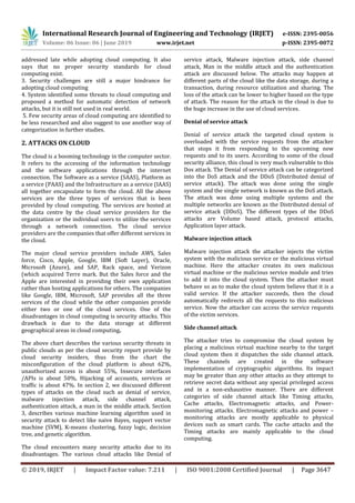 International Research Journal of Engineering and Technology (IRJET) e-ISSN: 2395-0056
Volume: 06 Issue: 06 | June 2019 www.irjet.net p-ISSN: 2395-0072
© 2019, IRJET | Impact Factor value: 7.211 | ISO 9001:2008 Certified Journal | Page 3647
addressed late while adopting cloud computing. It also
says that no proper security standards for cloud
computing exist.
3. Security challenges are still a major hindrance for
adopting cloud computing
4. System identified some threats to cloud computing and
proposed a method for automatic detection of network
attacks, but it is still not used in real world.
5. Few security areas of cloud computing are identified to
be less researched and also suggest to use another way of
categorization in further studies.
2. ATTACKS ON CLOUD
The cloud is a booming technology in the computer sector.
It refers to the accessing of the information technology
and the software applications through the internet
connection. The Software as a service (SAAS), Platform as
a service (PAAS) and the Infrastructure as a service (IAAS)
all together encapsulate to form the cloud. All the above
services are the three types of services that is been
provided by cloud computing. The services are hosted at
the data centre by the cloud service providers for the
organization or the individual users to utilize the services
through a network connection. The cloud service
providers are the companies that offer different services in
the cloud.
The major cloud service providers include AWS, Sales
force, Cisco, Apple, Google, IBM (Soft Layer), Oracle,
Microsoft (Azure), and SAP, Rack space, and Verizon
(which acquired Terre mark. But the Sales force and the
Apple are interested in providing their own application
rather than hosting applications for others. The companies
like Google, IBM, Microsoft, SAP provides all the three
services of the cloud while the other companies provide
either two or one of the cloud services. One of the
disadvantages in cloud computing is security attacks. This
drawback is due to the data storage at different
geographical areas in cloud computing.
The above chart describes the various security threats in
public clouds as per the cloud security report provide by
cloud security insiders, thus from the chart the
misconfiguration of the cloud platform is about 62%,
unauthorized access is about 55%, Insecure interfaces
/APIs is about 50%, Hijacking of accounts, services or
traffic is about 47%. In section 2, we discussed different
types of attacks on the cloud such as denial of service,
malware injection attack, side channel attack,
authentication attack, a man in the middle attack. Section
3, describes various machine learning algorithm used in
security attack to detect like naive Bayes, support vector
machine (SVM), K-means clustering, fuzzy logic, decision
tree, and genetic algorithm.
The cloud encounters many security attacks due to its
disadvantages. The various cloud attacks like Denial of
service attack, Malware injection attack, side channel
attack, Man in the middle attack and the authentication
attack are discussed below. The attacks may happen at
different parts of the cloud like the data storage, during a
transaction, during resource utilization and sharing. The
loss of the attack can be lower to higher based on the type
of attack. The reason for the attack in the cloud is due to
the huge increase in the use of cloud services.
Denial of service attack
Denial of service attack the targeted cloud system is
overloaded with the service requests from the attacker
that stops it from responding to the upcoming new
requests and to its users. According to some of the cloud
security alliance, this cloud is very much vulnerable to this
Dos attack. The Denial of service attack can be categorized
into the DoS attack and the DDoS (Distributed denial of
service attack). The attack was done using the single
system and the single network is known as the DoS attack.
The attack was done using multiple systems and the
multiple networks are known as the Distributed denial of
service attack (DDoS). The different types of the DDoS
attacks are Volume based attack, protocol attacks,
Application layer attack.
Malware injection attack
Malware injection attack the attacker injects the victim
system with the malicious service or the malicious virtual
machine. Here the attacker creates its own malicious
virtual machine or the malicious service module and tries
to add it into the cloud system. Then the attacker must
behave so as to make the cloud system believe that it is a
valid service. If the attacker succeeds, then the cloud
automatically redirects all the requests to this malicious
service. Now the attacker can access the service requests
of the victim services.
Side channel attack
The attacker tries to compromise the cloud system by
placing a malicious virtual machine nearby to the target
cloud system then it dispatches the side channel attack.
These channels are created in the software
implementation of cryptographic algorithms. Its impact
may be greater than any other attacks as they attempt to
retrieve secret data without any special privileged access
and in a non-exhaustive manner. There are different
categories of side channel attack like Timing attacks,
Cache attacks, Electromagnetic attacks, and Power-
monitoring attacks. Electromagnetic attacks and power –
monitoring attacks are mostly applicable to physical
devices such as smart cards. The cache attacks and the
Timing attacks are mainly applicable to the cloud
computing.
 