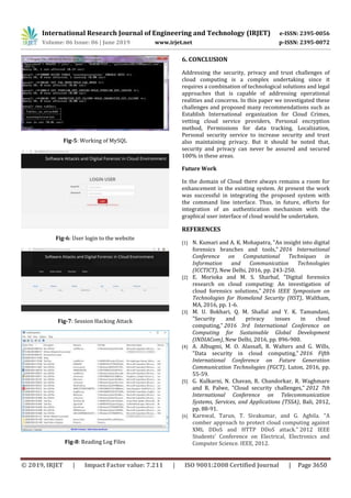 International Research Journal of Engineering and Technology (IRJET) e-ISSN: 2395-0056
Volume: 06 Issue: 06 | June 2019 www.irjet.net p-ISSN: 2395-0072
© 2019, IRJET | Impact Factor value: 7.211 | ISO 9001:2008 Certified Journal | Page 3650
Fig-5: Working of MySQL
Fig-6: User login to the website
Fig-7: Session Hacking Attack
Fig-8: Reading Log Files
6. CONCLUSION
Addressing the security, privacy and trust challenges of
cloud computing is a complex undertaking since it
requires a combination of technological solutions and legal
approaches that is capable of addressing operational
realities and concerns. In this paper we investigated these
challenges and proposed many recommendations such as
Establish International organization for Cloud Crimes,
vetting cloud service providers, Personal encryption
method, Permissions for data tracking, Localization,
Personal security service to increase security and trust
also maintaining privacy. But it should be noted that,
security and privacy can never be assured and secured
100% in these areas.
Future Work
In the domain of Cloud there always remains a room for
enhancement in the existing system. At present the work
was successful in integrating the proposed system with
the command line interface. Thus, in future, efforts for
integration of an authentication mechanism with the
graphical user interface of cloud would be undertaken.
REFERENCES
[1] N. Kumari and A. K. Mohapatra, "An insight into digital
forensics branches and tools," 2016 International
Conference on Computational Techniques in
Information and Communication Technologies
(ICCTICT), New Delhi, 2016, pp. 243-250.
[2] E. Morioka and M. S. Sharbaf, "Digital forensics
research on cloud computing: An investigation of
cloud forensics solutions," 2016 IEEE Symposium on
Technologies for Homeland Security (HST), Waltham,
MA, 2016, pp. 1-6.
[3] M. U. Bokhari, Q. M. Shallal and Y. K. Tamandani,
"Security and privacy issues in cloud
computing," 2016 3rd International Conference on
Computing for Sustainable Global Development
(INDIACom), New Delhi, 2016, pp. 896-900.
[4] A. Albugmi, M. O. Alassafi, R. Walters and G. Wills,
"Data security in cloud computing," 2016 Fifth
International Conference on Future Generation
Communication Technologies (FGCT), Luton, 2016, pp.
55-59.
[5] G. Kulkarni, N. Chavan, R. Chandorkar, R. Waghmare
and R. Palwe, "Cloud security challenges," 2012 7th
International Conference on Telecommunication
Systems, Services, and Applications (TSSA), Bali, 2012,
pp. 88-91.
[6] Karnwal, Tarun, T. Sivakumar, and G. Aghila. "A
comber approach to protect cloud computing against
XML DDoS and HTTP DDoS attack." 2012 IEEE
Students' Conference on Electrical, Electronics and
Computer Science. IEEE, 2012.
 