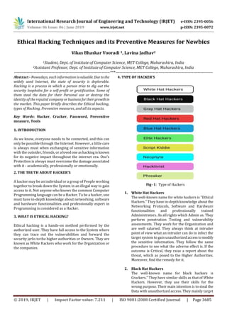 International Research Journal of Engineering and Technology (IRJET) e-ISSN: 2395-0056
Volume: 06 Issue: 06 | June 2019 www.irjet.net p-ISSN: 2395-0072
© 2019, IRJET | Impact Factor value: 7.211 | ISO 9001:2008 Certified Journal | Page 3685
Ethical Hacking Techniques and its Preventive Measures for Newbies
Vikas Bhaskar Vooradi 1, Lavina Jadhav2
1Student, Dept. of Institute of Computer Science, MET College, Maharashtra, India
2Assistant Professor, Dept. of Institute of Computer Science, MET College, Maharashtra, India
---------------------------------------------------------------------***----------------------------------------------------------------------
Abstract - Nowadays, each informationisvaluable. Duetothe
widely used Internet, the state of security is deplorable.
Hacking is a process in which a person tries to dig out the
security loopholes for a self-profit or gratification. Some of
them steal the data for their Personal use or destroy the
identity of the reputed company orbusinessfortheirgrowthin
the market. This paper briefly describes the Ethical hacking,
types of Hacking, Preventive measures, and all its aspects.
Key Words: Hacker, Cracker, Password, Preventive
measure, Tools
1. INTRODUCTION
As we know, everyone needs to be connected, and this can
only be possible through the Internet. However, a little care
is always must when exchanging of sensitive information
with the outsider, friends, or a lovedoneashackingisknown
for its negative impact throughout the internet era. One’s
Protection is always must overcome the damage associated
with it - academically, professionally or emotionally.
2. THE TRUTH ABOUT HACKER’S
A hacker may be an individual or a group of People working
together to break down the System in an illegal way to gain
access to it. Not anyone who knows the common Computer
Programming language can be a Hacker. To be a hacker, one
must have in-depth knowledge about networking, software
and hardware functionalities and professionally expert in
Programming is considered as a Hacker.
3. WHAT IS ETHICAL HACKING?
Ethical hacking is a hands-on method performed by the
authorized user. They have full access to the System where
they can trace out the vulnerabilities and forward the
security jerks to the higher authorities or Owners. They are
known as White Hackers who work for the Organization or
the companies.
4. TYPE OF HACKER’S
Fig -1: Type of Hackers
1. White Hat Hackers
The well-known name for white hackers is ”Ethical
Hackers.” They have in-depth knowledge about the
Networking Protocols, Software and Hardware
functionalities and professionally trained
Administrators. As all rights which Admin as. They
perform penetration Testing and vulnerability
assessments. They work for the Organization and
are well salaried. They always think at intruder
point of view what an intruder can do to infect the
target system to gain unauthorizedaccesstomodify
the sensitive information. They follow the same
procedure to see what the adverse effect is. If the
outcome is Critical, they raise a report about the
threat, which as posed to the Higher Authorities.
Moreover, ﬁnd the remedy for it.
2. Black Hat Hackers
The well-known name for black hackers is
Crackers.” They have similar skills as that of White
Hackers. However, they use their skills for the
wrong purpose. Their main intention is to steal the
Data with unauthorized access. They mainly target
 