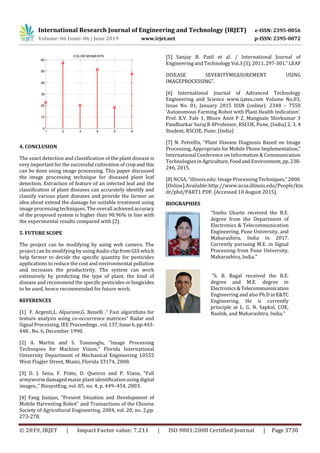 International Research Journal of Engineering and Technology (IRJET) e-ISSN: 2395-0056
Volume: 06 Issue: 06 | June 2019 www.irjet.net p-ISSN: 2395-0072
© 2019, IRJET | Impact Factor value: 7.211 | ISO 9001:2008 Certified Journal | Page 3730
1 2 3 4 5 6
0
10
20
30
40
50
60
COLOR MOMENTS
4. CONCLUSION
The exact detection and classification of the plant disease is
very important for the successful cultivation of cropandthis
can be done using image processing. This paper discussed
the image processing technique for diseased plant leaf
detection. Extraction of feature of an infected leaf and the
classification of plant diseases can accurately identify and
classify various plant diseases and provide the farmer an
idea about extend the damage for suitable treatment using
image processing techniques. The overall achievedaccuracy
of the proposed system is higher than 90.96% in line with
the experimental results compared with [2].
5. FUTURE SCOPE
The project can be modifying by using web camera. The
project can be modifying by using Audio clip fromGUIwhich
help farmer to decide the specific quantity for pesticides
applications to reduce the cost and environmental pollution
and increases the productivity. The system can work
extensively by predicting the type of plant, the kind of
disease and recommend the specific pesticides orfungicides
to be used, hence recommended for future work.
REFERENCES
[1] F. Argenti,L. Alparone,G. Benelli ,” Fast algorithms for
texture analysis using co-occurrence matrices” Radar and
Signal Processing, IEE Proceedings,vol.137,Issue6,pp:443-
448 , No. 6, December 1990.
[2] A. Martin and S. Tosunoglu, “Image Processing
Techniqoes for Machine Vision,” Florida International
University Department of Mechanical Engineering 10555
West Flagler Street, Miami, Florida 33174, 2000.
[3] D. J. Sena, F. Pinto, D. Queiroz and P. Viana, “Fall
armyworm damaged maize plant identification using digital
images.,” BiosystEng, vol. 85, no. 4, p. 449–454, 2003.
[4] Fang Jianjun, “Present Situation and Development of
Mobile Harvesting Robot” and Transactions of the Chinese
Society of Agricultural Engineering, 2004, vol. 20, no. 2,pp.
273-278.
[5] Sanjay B. Patil et al. / International Journal of
Engineering and Technology Vol.3(5),2011,297-301.”LEAF
DISEASE SEVERITYMEASUREMENT USING
IMAGEPROCESSING”.
[6] International Journal of Advanced Technology
Engineering and Science www.ijates.com Volume No.03,
Issue No. 01, January 2015 ISSN (online): 2348 – 7550
‘Autonomous Farming Robot with Plant Health Indication’.
Prof. K.V. Fale 1, Bhure Amit P 2, Mangnale Shivkumar 3
Pandharkar Suraj R 4Professor, RSCOE, Pune, (India) 2, 3, 4
Student, RSCOE, Pune, (India)
[7] N. Petrellis, “Plant Disease Diagnosis Based on Image
Processing, Appropriate for Mobile Phone Implementation,”
International Conference on Information & Communication
Technologies inAgriculture, Food andEnvironment,pp.238-
246, 2015.
[8] NCSA, “illinois.edu: Image ProcessingTechniques,”2000.
[Online].Available:http://www.ncsa.illinois.edu/People/kin
dr/phd/PART1.PDF. [Accessed 10 August 2015].
BIOGRAPHIES
“Sneha Gharte received the B.E.
degree from the Department of
Electronics & Telecommunication
Engineering, Pune University, and
Maharashtra, India in 2017.
Currently pursuing M.E. in Signal
Processing from Pune University,
Maharashtra, India.”
“S. B. Bagal received the B.E.
degree and M.E. degree in
Electronics&Telecommunnication
Engineering and also Ph.D in E&TC
Engineering. He is currently
principle at L. G. N. Sapkal, COE,
Nashik, and Maharashtra, India.”
 