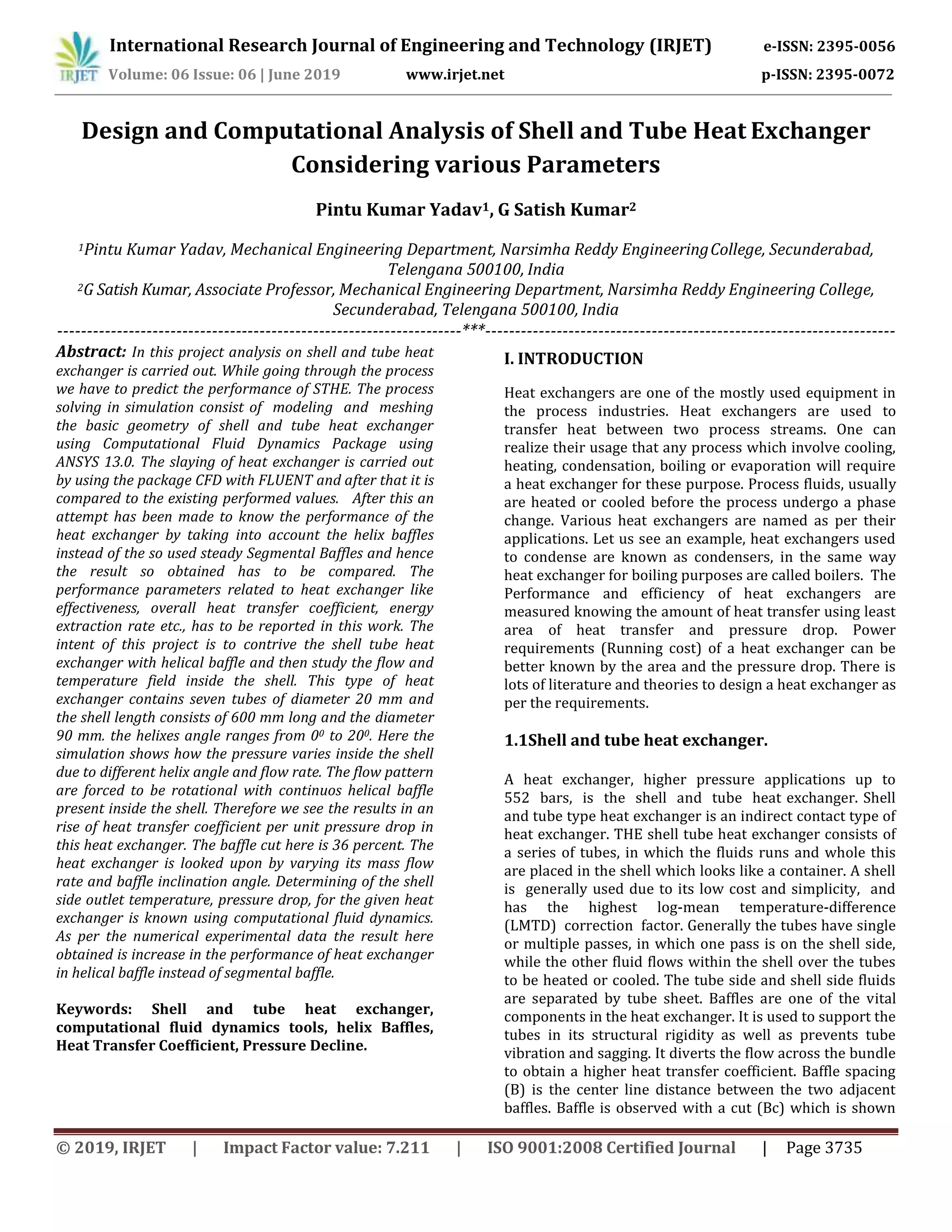 International Research Journal of Engineering and Technology (IRJET) e-ISSN: 2395-0056
Volume: 06 Issue: 06 | June 2019 www.irjet.net p-ISSN: 2395-0072
© 2019, IRJET | Impact Factor value: 7.211 | ISO 9001:2008 Certified Journal | Page 3735
Design and Computational Analysis of Shell and Tube Heat Exchanger
Considering various Parameters
Pintu Kumar Yadav1, G Satish Kumar2
1Pintu Kumar Yadav, Mechanical Engineering Department, Narsimha Reddy EngineeringCollege, Secunderabad,
Telengana 500100, India
2G Satish Kumar, Associate Professor, Mechanical Engineering Department, Narsimha Reddy Engineering College,
Secunderabad, Telengana 500100, India
--------------------------------------------------------------------***---------------------------------------------------------------------
Abstract: In this project analysis on shell and tube heat
exchanger is carried out. While going through the process
we have to predict the performance of STHE. The process
solving in simulation consist of modeling and meshing
the basic geometry of shell and tube heat exchanger
using Computational Fluid Dynamics Package using
ANSYS 13.0. The slaying of heat exchanger is carried out
by using the package CFD with FLUENT and after that it is
compared to the existing performed values. After this an
attempt has been made to know the performance of the
heat exchanger by taking into account the helix baffles
instead of the so used steady Segmental Baffles and hence
the result so obtained has to be compared. The
performance parameters related to heat exchanger like
effectiveness, overall heat transfer coefficient, energy
extraction rate etc., has to be reported in this work. The
intent of this project is to contrive the shell tube heat
exchanger with helical baffle and then study the flow and
temperature field inside the shell. This type of heat
exchanger contains seven tubes of diameter 20 mm and
the shell length consists of 600 mm long and the diameter
90 mm. the helixes angle ranges from 00 to 200. Here the
simulation shows how the pressure varies inside the shell
due to different helix angle and flow rate. The flow pattern
are forced to be rotational with continuos helical baffle
present inside the shell. Therefore we see the results in an
rise of heat transfer coefficient per unit pressure drop in
this heat exchanger. The baffle cut here is 36 percent. The
heat exchanger is looked upon by varying its mass flow
rate and baffle inclination angle. Determining of the shell
side outlet temperature, pressure drop, for the given heat
exchanger is known using computational fluid dynamics.
As per the numerical experimental data the result here
obtained is increase in the performance of heat exchanger
in helical baffle instead of segmental baffle.
Keywords: Shell and tube heat exchanger,
computational fluid dynamics tools, helix Baffles,
Heat Transfer Coefficient, Pressure Decline.
I. INTRODUCTION
Heat exchangers are one of the mostly used equipment in
the process industries. Heat exchangers are used to
transfer heat between two process streams. One can
realize their usage that any process which involve cooling,
heating, condensation, boiling or evaporation will require
a heat exchanger for these purpose. Process fluids, usually
are heated or cooled before the process undergo a phase
change. Various heat exchangers are named as per their
applications. Let us see an example, heat exchangers used
to condense are known as condensers, in the same way
heat exchanger for boiling purposes are called boilers. The
Performance and efficiency of heat exchangers are
measured knowing the amount of heat transfer using least
area of heat transfer and pressure drop. Power
requirements (Running cost) of a heat exchanger can be
better known by the area and the pressure drop. There is
lots of literature and theories to design a heat exchanger as
per the requirements.
1.1Shell and tube heat exchanger.
A heat exchanger, higher pressure applications up to
552 bars, is the shell and tube heat exchanger. Shell
and tube type heat exchanger is an indirect contact type of
heat exchanger. THE shell tube heat exchanger consists of
a series of tubes, in which the fluids runs and whole this
are placed in the shell which looks like a container. A shell
is generally used due to its low cost and simplicity, and
has the highest log-mean temperature-difference
(LMTD) correction factor. Generally the tubes have single
or multiple passes, in which one pass is on the shell side,
while the other fluid flows within the shell over the tubes
to be heated or cooled. The tube side and shell side fluids
are separated by tube sheet. Baffles are one of the vital
components in the heat exchanger. It is used to support the
tubes in its structural rigidity as well as prevents tube
vibration and sagging. It diverts the flow across the bundle
to obtain a higher heat transfer coefficient. Baffle spacing
(B) is the center line distance between the two adjacent
baffles. Baffle is observed with a cut (Bc) which is shown
 