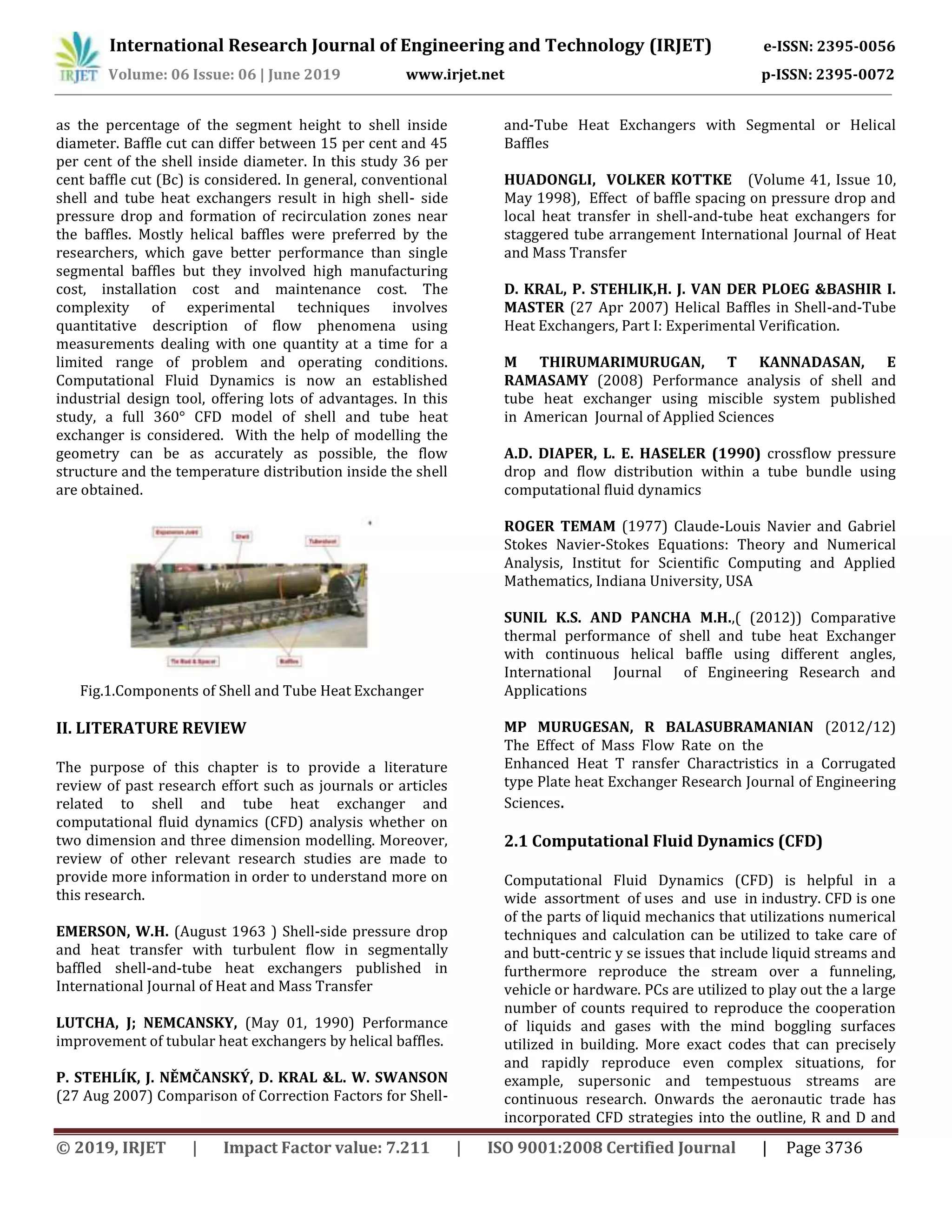 International Research Journal of Engineering and Technology (IRJET) e-ISSN: 2395-0056
Volume: 06 Issue: 06 | June 2019 www.irjet.net p-ISSN: 2395-0072
© 2019, IRJET | Impact Factor value: 7.211 | ISO 9001:2008 Certified Journal | Page 3736
as the percentage of the segment height to shell inside
diameter. Baffle cut can differ between 15 per cent and 45
per cent of the shell inside diameter. In this study 36 per
cent baffle cut (Bc) is considered. In general, conventional
shell and tube heat exchangers result in high shell- side
pressure drop and formation of recirculation zones near
the baffles. Mostly helical baffles were preferred by the
researchers, which gave better performance than single
segmental baffles but they involved high manufacturing
cost, installation cost and maintenance cost. The
complexity of experimental techniques involves
quantitative description of flow phenomena using
measurements dealing with one quantity at a time for a
limited range of problem and operating conditions.
Computational Fluid Dynamics is now an established
industrial design tool, offering lots of advantages. In this
study, a full 360° CFD model of shell and tube heat
exchanger is considered. With the help of modelling the
geometry can be as accurately as possible, the flow
structure and the temperature distribution inside the shell
are obtained.
Fig.1.Components of Shell and Tube Heat Exchanger
II. LITERATURE REVIEW
The purpose of this chapter is to provide a literature
review of past research effort such as journals or articles
related to shell and tube heat exchanger and
computational fluid dynamics (CFD) analysis whether on
two dimension and three dimension modelling. Moreover,
review of other relevant research studies are made to
provide more information in order to understand more on
this research.
EMERSON, W.H. (August 1963 ) Shell-side pressure drop
and heat transfer with turbulent flow in segmentally
baffled shell-and-tube heat exchangers published in
International Journal of Heat and Mass Transfer
LUTCHA, J; NEMCANSKY, (May 01, 1990) Performance
improvement of tubular heat exchangers by helical baffles.
P. STEHLÍK, J. NĚMČANSKÝ, D. KRAL &L. W. SWANSON
(27 Aug 2007) Comparison of Correction Factors for Shell-
and-Tube Heat Exchangers with Segmental or Helical
Baffles
HUADONGLI, VOLKER KOTTKE (Volume 41, Issue 10,
May 1998), Effect of baffle spacing on pressure drop and
local heat transfer in shell-and-tube heat exchangers for
staggered tube arrangement International Journal of Heat
and Mass Transfer
D. KRAL, P. STEHLIK,H. J. VAN DER PLOEG &BASHIR I.
MASTER (27 Apr 2007) Helical Baffles in Shell-and-Tube
Heat Exchangers, Part I: Experimental Verification.
M THIRUMARIMURUGAN, T KANNADASAN, E
RAMASAMY (2008) Performance analysis of shell and
tube heat exchanger using miscible system published
in American Journal of Applied Sciences
A.D. DIAPER, L. E. HASELER (1990) crossflow pressure
drop and flow distribution within a tube bundle using
computational fluid dynamics
ROGER TEMAM (1977) Claude-Louis Navier and Gabriel
Stokes Navier-Stokes Equations: Theory and Numerical
Analysis, Institut for Scientific Computing and Applied
Mathematics, Indiana University, USA
SUNIL K.S. AND PANCHA M.H.,( (2012)) Comparative
thermal performance of shell and tube heat Exchanger
with continuous helical baffle using different angles,
International Journal of Engineering Research and
Applications
MP MURUGESAN, R BALASUBRAMANIAN (2012/12)
The Effect of Mass Flow Rate on the
Enhanced Heat T ransfer Charactristics in a Corrugated
type Plate heat Exchanger Research Journal of Engineering
Sciences.
2.1 Computational Fluid Dynamics (CFD)
Computational Fluid Dynamics (CFD) is helpful in a
wide assortment of uses and use in industry. CFD is one
of the parts of liquid mechanics that utilizations numerical
techniques and calculation can be utilized to take care of
and butt-centric y se issues that include liquid streams and
furthermore reproduce the stream over a funneling,
vehicle or hardware. PCs are utilized to play out the a large
number of counts required to reproduce the cooperation
of liquids and gases with the mind boggling surfaces
utilized in building. More exact codes that can precisely
and rapidly reproduce even complex situations, for
example, supersonic and tempestuous streams are
continuous research. Onwards the aeronautic trade has
incorporated CFD strategies into the outline, R and D and
 