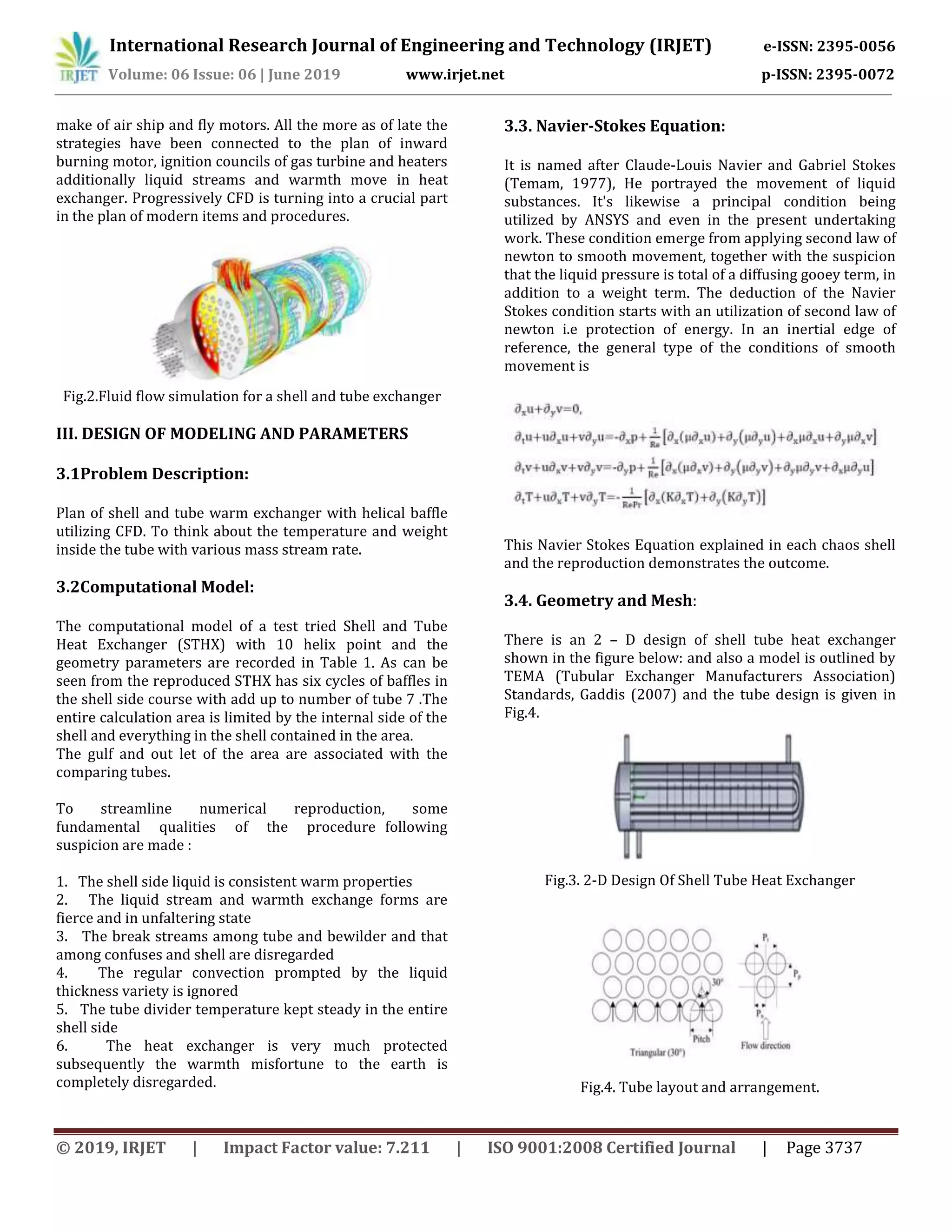 International Research Journal of Engineering and Technology (IRJET) e-ISSN: 2395-0056
Volume: 06 Issue: 06 | June 2019 www.irjet.net p-ISSN: 2395-0072
© 2019, IRJET | Impact Factor value: 7.211 | ISO 9001:2008 Certified Journal | Page 3737
make of air ship and fly motors. All the more as of late the
strategies have been connected to the plan of inward
burning motor, ignition councils of gas turbine and heaters
additionally liquid streams and warmth move in heat
exchanger. Progressively CFD is turning into a crucial part
in the plan of modern items and procedures.
Fig.2.Fluid flow simulation for a shell and tube exchanger
III. DESIGN OF MODELING AND PARAMETERS
3.1Problem Description:
Plan of shell and tube warm exchanger with helical baffle
utilizing CFD. To think about the temperature and weight
inside the tube with various mass stream rate.
3.2Computational Model:
The computational model of a test tried Shell and Tube
Heat Exchanger (STHX) with 10 helix point and the
geometry parameters are recorded in Table 1. As can be
seen from the reproduced STHX has six cycles of baffles in
the shell side course with add up to number of tube 7 .The
entire calculation area is limited by the internal side of the
shell and everything in the shell contained in the area.
The gulf and out let of the area are associated with the
comparing tubes.
To streamline numerical reproduction, some
fundamental qualities of the procedure following
suspicion are made :
1. The shell side liquid is consistent warm properties
2. The liquid stream and warmth exchange forms are
fierce and in unfaltering state
3. The break streams among tube and bewilder and that
among confuses and shell are disregarded
4. The regular convection prompted by the liquid
thickness variety is ignored
5. The tube divider temperature kept steady in the entire
shell side
6. The heat exchanger is very much protected
subsequently the warmth misfortune to the earth is
completely disregarded.
3.3. Navier-Stokes Equation:
It is named after Claude-Louis Navier and Gabriel Stokes
(Temam, 1977), He portrayed the movement of liquid
substances. It's likewise a principal condition being
utilized by ANSYS and even in the present undertaking
work. These condition emerge from applying second law of
newton to smooth movement, together with the suspicion
that the liquid pressure is total of a diffusing gooey term, in
addition to a weight term. The deduction of the Navier
Stokes condition starts with an utilization of second law of
newton i.e protection of energy. In an inertial edge of
reference, the general type of the conditions of smooth
movement is
This Navier Stokes Equation explained in each chaos shell
and the reproduction demonstrates the outcome.
3.4. Geometry and Mesh:
There is an 2 – D design of shell tube heat exchanger
shown in the figure below: and also a model is outlined by
TEMA (Tubular Exchanger Manufacturers Association)
Standards, Gaddis (2007) and the tube design is given in
Fig.4.
Fig.3. 2-D Design Of Shell Tube Heat Exchanger
Fig.4. Tube layout and arrangement.
 
