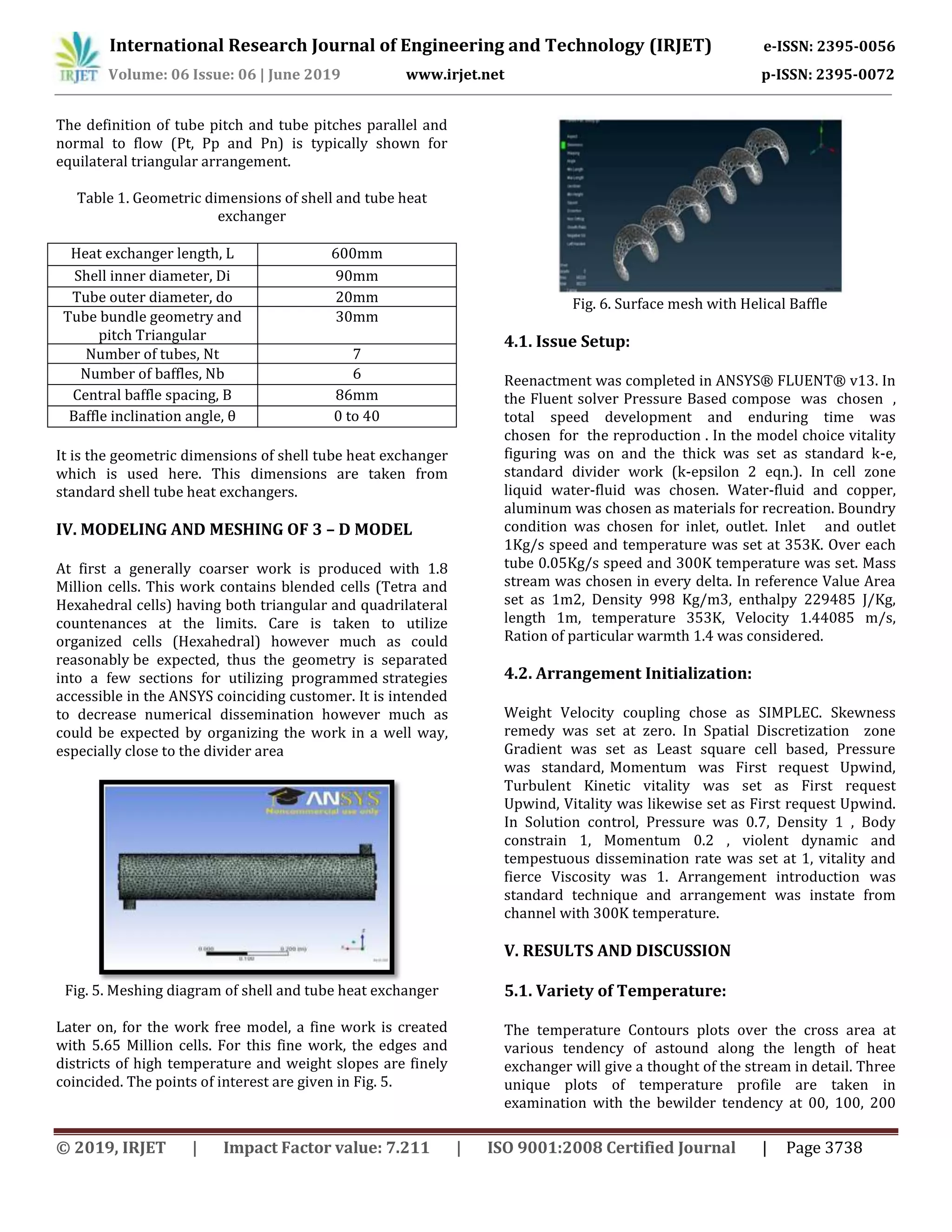 International Research Journal of Engineering and Technology (IRJET) e-ISSN: 2395-0056
Volume: 06 Issue: 06 | June 2019 www.irjet.net p-ISSN: 2395-0072
© 2019, IRJET | Impact Factor value: 7.211 | ISO 9001:2008 Certified Journal | Page 3738
The definition of tube pitch and tube pitches parallel and
normal to flow (Pt, Pp and Pn) is typically shown for
equilateral triangular arrangement.
Table 1. Geometric dimensions of shell and tube heat
exchanger
Heat exchanger length, L 600mm
Shell inner diameter, Di 90mm
Tube outer diameter, do 20mm
Tube bundle geometry and
pitch Triangular
30mm
Number of tubes, Nt 7
Number of baffles, Nb 6
Central baffle spacing, B 86mm
Baffle inclination angle, θ 0 to 40
It is the geometric dimensions of shell tube heat exchanger
which is used here. This dimensions are taken from
standard shell tube heat exchangers.
IV. MODELING AND MESHING OF 3 – D MODEL
At first a generally coarser work is produced with 1.8
Million cells. This work contains blended cells (Tetra and
Hexahedral cells) having both triangular and quadrilateral
countenances at the limits. Care is taken to utilize
organized cells (Hexahedral) however much as could
reasonably be expected, thus the geometry is separated
into a few sections for utilizing programmed strategies
accessible in the ANSYS coinciding customer. It is intended
to decrease numerical dissemination however much as
could be expected by organizing the work in a well way,
especially close to the divider area
Fig. 5. Meshing diagram of shell and tube heat exchanger
Later on, for the work free model, a fine work is created
with 5.65 Million cells. For this fine work, the edges and
districts of high temperature and weight slopes are finely
coincided. The points of interest are given in Fig. 5.
Fig. 6. Surface mesh with Helical Baffle
4.1. Issue Setup:
Reenactment was completed in ANSYS® FLUENT® v13. In
the Fluent solver Pressure Based compose was chosen ,
total speed development and enduring time was
chosen for the reproduction . In the model choice vitality
figuring was on and the thick was set as standard k-e,
standard divider work (k-epsilon 2 eqn.). In cell zone
liquid water-fluid was chosen. Water-fluid and copper,
aluminum was chosen as materials for recreation. Boundry
condition was chosen for inlet, outlet. Inlet and outlet
1Kg/s speed and temperature was set at 353K. Over each
tube 0.05Kg/s speed and 300K temperature was set. Mass
stream was chosen in every delta. In reference Value Area
set as 1m2, Density 998 Kg/m3, enthalpy 229485 J/Kg,
length 1m, temperature 353K, Velocity 1.44085 m/s,
Ration of particular warmth 1.4 was considered.
4.2. Arrangement Initialization:
Weight Velocity coupling chose as SIMPLEC. Skewness
remedy was set at zero. In Spatial Discretization zone
Gradient was set as Least square cell based, Pressure
was standard, Momentum was First request Upwind,
Turbulent Kinetic vitality was set as First request
Upwind, Vitality was likewise set as First request Upwind.
In Solution control, Pressure was 0.7, Density 1 , Body
constrain 1, Momentum 0.2 , violent dynamic and
tempestuous dissemination rate was set at 1, vitality and
fierce Viscosity was 1. Arrangement introduction was
standard technique and arrangement was instate from
channel with 300K temperature.
V. RESULTS AND DISCUSSION
5.1. Variety of Temperature:
The temperature Contours plots over the cross area at
various tendency of astound along the length of heat
exchanger will give a thought of the stream in detail. Three
unique plots of temperature profile are taken in
examination with the bewilder tendency at 00, 100, 200
 